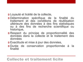 Loyauté et licéité de la collecte,
 Détermination spécifique de la finalité du
traitement et des conditions de réutilisation
ultérieure des données à des fins statistiques
ou à des fins de recherche scientifique ou
historique,
 Respect du principe de proportionnalité des
données dans la collecte et le traitement des
données
 Exactitude et mise à jour des données,
 Durée de conservation proportionnée à la
finalité
Collecte et traitement licite
 
