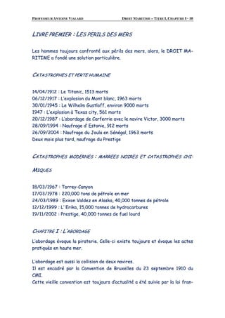 PROFESSEUR ANTOINE VIALARD DROIT MARITIME – TITRE I, CHAPITRE I · 10
LLIIVVRREE PPRREEMMIIEERR :: LLEESS PPEERRIILLSS DDEESS MMEERRSS
LLeess hhoommmmeess ttoouujjoouurrss ccoonnffrroonnttéé aauuxx ppéérriillss ddeess mmeerrss,, aalloorrss,, llee DDRROOIITT MMAA--
RRIITTIIMMEE aa ffoonnddéé uunnee ssoolluuttiioonn ppaarrttiiccuulliièèrree..
CCAATTAASSTTRROOPPHHEESS EETT PPEERRTTEE HHUUMMAAIINNEE
1144//0044//11991122 :: LLee TTiittaanniicc,, 11551133 mmoorrttss
0066//1122//11991177 :: LL’’eexxpplloossiioonn dduu MMoonntt bbllaanncc,, 11996633 mmoorrttss
3300//0011//11994455 :: LLee WWiillhheellmm GGuussttllooffff,, eennvviirroonn 99000000 mmoorrttss
11994477 :: LL’’eexxpplloossiioonn àà TTeexxaass cciittyy,, 556611 mmoorrttss
2200//1122//11998877 :: LL’’aabboorrddaaggee ddee CCaarrffeerrrriiee aavveecc llee nnaavviirree VViiccttoorr,, 33000000 mmoorrttss
2288//0099//11999944 :: NNaauuffrraaggee dd’’ EEssttoonniiee,, 991122 mmoorrttss
2266//0099//22000044 :: NNaauuffrraaggee dduu JJoouullaa eenn SSéénnééggaall,, 11996633 mmoorrttss
DDeeuuxx mmooiiss pplluuss ttaarrdd,, nnaauuffrraaggee dduu PPrreessttiiggee
CCAATTAASSTTRROOPPHHEESS MMOODDEERRNNEESS :: MMAARRRREEEESS NNOOIIRREESS EETT CCAATTAASSTTRROOPPHHEESS CCHHII--
MMIIQQUUEESS
1188//0033//11996677 :: TToorrrreeyy--CCaannyyoonn
1177//0033//11997788 :: 222200,,000000 ttoonnss ddee ppééttrroollee eenn mmeerr
2244//0033//11998899 :: EExxxxoonn VVaallddeezz eenn AAllaasskkaa,, 4400,,000000 ttoonnnneess ddee ppééttrroollee
1122//1122//11999999 :: LL’’ EErriikkaa,, 1155,,000000 ttoonnnneess ddee hhyyddrrooccaarrbbuurreess
1199//1111//22000022 :: PPrreessttiiggee,, 4400,,000000 ttoonnnneess ddee ffuueell lloouurrdd
CCHHAAPPIITTRREE II :: LL’’AABBOORRDDAAGGEE
LL’’aabboorrddaaggee éévvooqquuee llaa ppiirraatteerriiee.. CCeellllee--ccii eexxiissttee ttoouujjoouurrss eett éévvooqquuee lleess aacctteess
pprraattiiqquuééss eenn hhaauuttee mmeerr..
LL’’aabboorrddaaggee eesstt aauussssii llaa ccoolllliissiioonn ddee ddeeuuxx nnaavviirreess..
IIll eesstt eennccaaddrréé ppaarr llaa CCoonnvveennttiioonn ddee BBrruuxxeelllleess dduu 2233 sseepptteemmbbrree 11991100 dduu
CCMMII..
CCeettttee vviieeiillllee ccoonnvveennttiioonn eesstt ttoouujjoouurrss dd’’aaccttuuaalliittéé aa ééttéé ssuuiivviiee ppaarr llaa llooii ffrraann--
 