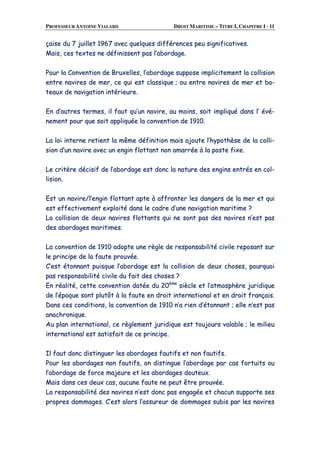 PROFESSEUR ANTOINE VIALARD DROIT MARITIME – TITRE I, CHAPITRE I · 11
ççaaiissee dduu 77 jjuuiilllleett 11996677 aavveecc qquueellqquueess ddiifffféérreenncceess ppeeuu ssiiggnniiffiiccaattiivveess..
MMaaiiss,, cceess tteexxtteess nnee ddééffiinniisssseenntt ppaass ll’’aabboorrddaaggee..
PPoouurr llaa CCoonnvveennttiioonn ddee BBrruuxxeelllleess,, ll’’aabboorrddaaggee ssuuppppoossee iimmpplliicciitteemmeenntt llaa ccoolllliissiioonn
eennttrree nnaavviirreess ddee mmeerr,, ccee qquuii eesstt ccllaassssiiqquuee ;; oouu eennttrree nnaavviirreess ddee mmeerr eett bbaa--
tteeaauuxx ddee nnaavviiggaattiioonn iinnttéérriieeuurree..
EEnn dd’’aauuttrreess tteerrmmeess,, iill ffaauutt qquu’’uunn nnaavviirree,, aauu mmooiinnss,, ssooiitt iimmpplliiqquuéé ddaannss ll’’ éévvéé--
nneemmeenntt ppoouurr qquuee ssooiitt aapppplliiqquuééee llaa ccoonnvveennttiioonn ddee 11991100..
LLaa llooii iinntteerrnnee rreettiieenntt llaa mmêêmmee ddééffiinniittiioonn mmaaiiss aajjoouuttee ll’’hhyyppootthhèèssee ddee llaa ccoollllii--
ssiioonn dd’’uunn nnaavviirree aavveecc uunn eennggiinn fflloottttaanntt nnoonn aammaarrrrééee àà llaa ppoossttee ffiixxee..
LLee ccrriittèèrree ddéécciissiiff ddee ll’’aabboorrddaaggee eesstt ddoonncc llaa nnaattuurree ddeess eennggiinnss eennttrrééss eenn ccooll--
lliissiioonn..
EEsstt uunn nnaavviirree//ll’’eennggiinn fflloottttaanntt aappttee àà aaffffrroonntteerr lleess ddaannggeerrss ddee llaa mmeerr eett qquuii
eesstt eeffffeeccttiivveemmeenntt eexxppllooiittéé ddaannss llee ccaaddrree dd’’uunnee nnaavviiggaattiioonn mmaarriittiimmee ??
LLaa ccoolllliissiioonn ddee ddeeuuxx nnaavviirreess fflloottttaannttss qquuii nnee ssoonntt ppaass ddeess nnaavviirreess nn’’eesstt ppaass
ddeess aabboorrddaaggeess mmaarriittiimmeess..
LLaa ccoonnvveennttiioonn ddee 11991100 aaddooppttee uunnee rrèèggllee ddee rreessppoonnssaabbiilliittéé cciivviillee rreeppoossaanntt ssuurr
llee pprriinncciippee ddee llaa ffaauuttee pprroouuvvééee..
CC’’eesstt ééttoonnnnaanntt ppuuiissqquuee ll’’aabboorrddaaggee eesstt llaa ccoolllliissiioonn ddee ddeeuuxx cchhoosseess,, ppoouurrqquuooii
ppaass rreessppoonnssaabbiilliittéé cciivviillee dduu ffaaiitt ddeess cchhoosseess ??
EEnn rrééaalliittéé,, cceettttee ccoonnvveennttiioonn ddaattééee dduu 2200èèmmee
ssiièèccllee eett ll’’aattmmoosspphhèèrree jjuurriiddiiqquuee
ddee ll’’ééppooqquuee ssoonntt pplluuttôôtt àà llaa ffaauuttee eenn ddrrooiitt iinntteerrnnaattiioonnaall eett eenn ddrrooiitt ffrraannççaaiiss..
DDaannss cceess ccoonnddiittiioonnss,, llaa ccoonnvveennttiioonn ddee 11991100 nn’’aa rriieenn dd’’ééttoonnnnaanntt ;; eellllee nn’’eesstt ppaass
aannaacchhrroonniiqquuee..
AAuu ppllaann iinntteerrnnaattiioonnaall,, ccee rrèègglleemmeenntt jjuurriiddiiqquuee eesstt ttoouujjoouurrss vvaallaabbllee ;; llee mmiilliieeuu
iinntteerrnnaattiioonnaall eesstt ssaattiissffaaiitt ddee ccee pprriinncciippee..
IIll ffaauutt ddoonncc ddiissttiinngguueerr lleess aabboorrddaaggeess ffaauuttiiffss eett nnoonn ffaauuttiiffss..
PPoouurr lleess aabboorrddaaggeess nnoonn ffaauuttiiffss,, oonn ddiissttiinngguuee ll’’aabboorrddaaggee ppaarr ccaass ffoorrttuuiittss oouu
ll’’aabboorrddaaggee ddee ffoorrccee mmaajjeeuurree eett lleess aabboorrddaaggeess ddoouutteeuuxx..
MMaaiiss ddaannss cceess ddeeuuxx ccaass,, aauuccuunnee ffaauuttee nnee ppeeuutt êêttrree pprroouuvvééee..
LLaa rreessppoonnssaabbiilliittéé ddeess nnaavviirreess nn’’eesstt ddoonncc ppaass eennggaaggééee eett cchhaaccuunn ssuuppppoorrttee sseess
pprroopprreess ddoommmmaaggeess.. CC’’eesstt aalloorrss ll’’aassssuurreeuurr ddee ddoommmmaaggeess ssuubbiiss ppaarr lleess nnaavviirreess
 