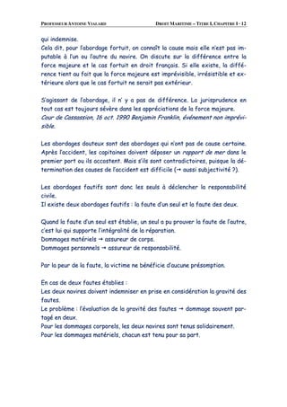 PROFESSEUR ANTOINE VIALARD DROIT MARITIME – TITRE I, CHAPITRE I · 12
qquuii iinnddeemmnniissee..
CCeellaa ddiitt,, ppoouurr ll’’aabboorrddaaggee ffoorrttuuiitt,, oonn ccoonnnnaaîîtt llaa ccaauussee mmaaiiss eellllee nn’’eesstt ppaass iimm--
ppuuttaabbllee àà ll’’uunn oouu ll’’aauuttrree dduu nnaavviirree.. OOnn ddiissccuuttee ssuurr llaa ddiifffféérreennccee eennttrree llaa
ffoorrccee mmaajjeeuurree eett llee ccaass ffoorrttuuiitt eenn ddrrooiitt ffrraannççaaiiss.. SSii eellllee eexxiissttee,, llaa ddiifffféé--
rreennccee ttiieenntt aauu ffaaiitt qquuee llaa ffoorrccee mmaajjeeuurree eesstt iimmpprréévviissiibbllee,, iirrrrééssiissttiibbllee eett eexx--
ttéérriieeuurree aalloorrss qquuee llee ccaass ffoorrttuuiitt nnee sseerraaiitt ppaass eexxttéérriieeuurr..
SS’’aaggiissssaanntt ddee ll’’aabboorrddaaggee,, iill nn’’ yy aa ppaass ddee ddiifffféérreennccee.. LLaa jjuurriisspprruuddeennccee eenn
ttoouutt ccaass eesstt ttoouujjoouurrss sséévvèèrree ddaannss lleess aapppprréécciiaattiioonnss ddee llaa ffoorrccee mmaajjeeuurree..
CCoouurr ddee CCaassssaassssiioonn,, 1166 oocctt.. 11999900 BBeennjjaammiinn FFrraannkklliinn,, éévvéénneemmeenntt nnoonn iimmpprréévvii--
ssiibbllee..
LLeess aabboorrddaaggeess ddoouutteeuuxx ssoonntt ddeess aabboorrddaaggeess qquuii nn’’oonntt ppaass ddee ccaauussee cceerrttaaiinnee..
AApprrèèss ll’’aacccciiddeenntt,, lleess ccaappiittaaiinneess ddooiivveenntt ddééppoosseerr uunn rraappppoorrtt ddee mmeerr ddaannss llee
pprreemmiieerr ppoorrtt oouu iillss aaccccoosstteenntt.. MMaaiiss ss’’iillss ssoonntt ccoonnttrraaddiiccttooiirreess,, ppuuiissqquuee llaa ddéé--
tteerrmmiinnaattiioonn ddeess ccaauusseess ddee ll’’aacccciiddeenntt eesstt ddiiffffiicciillee (( aauussssii ssuubbjjeeccttiivviittéé ??))..
LLeess aabboorrddaaggeess ffaauuttiiffss ssoonntt ddoonncc lleess sseeuullss àà ddéécclleenncchheerr llaa rreessppoonnssaabbiilliittéé
cciivviillee..
IIll eexxiissttee ddeeuuxx aabboorrddaaggeess ffaauuttiiffss :: llaa ffaauuttee dd’’uunn sseeuull eett llaa ffaauuttee ddeess ddeeuuxx..
QQuuaanndd llaa ffaauuttee dd’’uunn sseeuull eesstt ééttaabblliiee,, uunn sseeuull aa ppuu pprroouuvveerr llaa ffaauuttee ddee ll’’aauuttrree,,
cc’’eesstt lluuii qquuii ssuuppppoorrttee ll’’iinnttééggrraalliittéé ddee llaa rrééppaarraattiioonn..
DDoommmmaaggeess mmaattéérriieellss aassssuurreeuurr ddee ccoorrppss..
DDoommmmaaggeess ppeerrssoonnnneellss aassssuurreeuurr ddee rreessppoonnssaabbiilliittéé..
PPaarr llaa ppeeuurr ddee llaa ffaauuttee,, llaa vviiccttiimmee nnee bbéénnééffiicciiee dd’’aauuccuunnee pprrééssoommppttiioonn..
EEnn ccaass ddee ddeeuuxx ffaauutteess ééttaabblliieess ::
LLeess ddeeuuxx nnaavviirreess ddooiivveenntt iinnddeemmnniisseerr eenn pprriissee eenn ccoonnssiiddéérraattiioonn llaa ggrraavviittéé ddeess
ffaauutteess..
LLee pprroobbllèèmmee :: ll’’éévvaalluuaattiioonn ddee llaa ggrraavviittéé ddeess ffaauutteess ddoommmmaaggee ssoouuvveenntt ppaarr--
ttaaggéé eenn ddeeuuxx..
PPoouurr lleess ddoommmmaaggeess ccoorrppoorreellss,, lleess ddeeuuxx nnaavviirreess ssoonntt tteennuuss ssoolliiddaaiirreemmeenntt..
PPoouurr lleess ddoommmmaaggeess mmaattéérriieellss,, cchhaaccuunn eesstt tteennuu ppoouurr ssaa ppaarrtt..
 