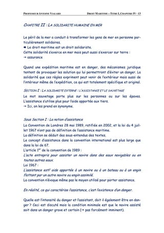 PROFESSEUR ANTOINE VIALARD DROIT MARITIME – TITRE I, CHAPITRE IV · 13
CCHHAAPPIITTRREE IIII :: LLAA SSOOLLIIDDAARRIITTEE HHUUMMAAIINNEE EENN MMEERR
LLee ppéérriill ddee llaa mmeerr aa ccoonndduuiitt àà ttrraannssffoorrmmeerr lleess ggeennss ddee mmeerr eenn ppeerrssoonnnnee ppaarr--
ttiiccuulliièèrreemmeenntt ssoolliiddaaiirreess..
LLee ddrrooiitt mmaarriittiimmee eesstt uunn ddrrooiitt ssoolliiddaarriissttee..
CCeettttee ssoolliiddaarriittéé ss’’eexxeerrccee eenn mmeerr mmaaiiss ppeeuutt aauussssii ss’’eexxeerrcceerr ssuurr tteerrrree ::
aassssuurraannccee
QQuuaanndd uunnee eexxppééddiittiioonn mmaarriittiimmee eesstt eenn ddaannggeerr,, ddeess mmééccaanniissmmeess jjuurriiddiiqquuee
tteenntteenntt ddee pprroovvooqquueerr lleess ssoolluuttiioonn qquuii lluuii ppeerrmmeettttrroonntt dd’’éévviitteerr uunn ddaannggeerr.. LLaa
ssoolliiddaarriittéé qquuee cceess rrèègglleess eexxpprriimmeenntt ppeeuutt vveenniirr ddee ll’’eexxttéérriieeuurr mmaaiiss aauussssii ddee
ll’’iinnttéérriieeuurr mmêêmmee ddee ll’’eexxppééddiittiioonn,, ccee qquuii eesstt ttoottaalleemmeenntt ssppéécciiffiiqquuee eett oorriiggiinnaall..
SSEECCTTIIOONN II :: LLAA SSOOLLIIDDAARRIITTEE EEXXTTEERRNNEE :: LL’’AASSSSIISSTTAANNCCEE EETT LLEE SSAAUUVVEETTAAGGEE
LLee mmoott ssaauuvveettaaggee ppoorrttee pplluuss ssuurr lleess ppeerrssoonnnneess oouu ssuurr lleess ééppaavveess..
LL’’aassssiissttaannccee ss’’uuttiilliissee pplluuss ppoouurr ll’’aaiiddee aappppoorrttééee aauuxx ttiieerrss..
IIccii,, oonn lleess pprreenndd eenn ssyynnoonnyymmee..
SSoouuss SSeeccttiioonn II :: LLaa nnoottiioonn dd’’aassssiissttaannccee
LLaa CCoonnvveennttiioonn ddee LLoonnddrreess 2288 mmaaii 11998899,, rraattiiffiiééee eenn 22000022,, eett llaa llooii dduu 44 jjuuiill--
lleett 11996677 nn’’oonntt ppaass ddee ddééffiinniittiioonn ddee ll’’aassssiissttaannccee mmaarriittiimmee..
LLaa ddééffiinniittiioonn ssee ddéédduuiitt ddeess ssoouuss--eenntteenndduuss ddeess tteexxtteess..
LLee ccoonncceepptt dd’’aassssiissttaannccee ddaannss llaa ccoonnvveennttiioonn iinntteerrnnaattiioonnaall eesstt pplluuss llaarrggee qquuee
ddaannss llaa llooii ddee 6677..
LL’’aarrttiiccllee 11eerr
ddee llaa ccoonnvveennttiioonn ddee 11998899 ::
LL’’aaccttee eennttrreepprriiss ppoouurr aassssiisstteerr uunn nnaavviirree ddaannss ddeess eeaauuxx nnaavviiggaabblleess oouu eenn
ttoouutteess aauuttrreess eeaauuxx..
LLooii 11996677 ::
LL’’aassssiissttaannccee eessttll’’ aaiiddee aappppoorrttééee àà uunn nnaavviirree oouu àà uunn bbaatteeaauu oouu àà uunn eennggiinn
fflloottttaanntt ppaarr uunn aauuttrree nnaavviirree oouu eennggiinn aassssiimmiilléé..
LLaa ccoonnvveennttiioonn nn’’éévvooqquuee mmêêmmee ppaass llee mmooyyeenn uuttiilliisséé ppoouurr ppoorrtteerr aassssiissttaannccee..
EEnn rrééaalliittéé,, ccee qquuii ccaarraaccttéérriissee ll’’aassssiissttaannccee,, cc’’eesstt ll’’eexxiisstteennccee dd’’uunn ddaannggeerr..
QQuueellllee eesstt ll’’iinntteennssiittéé dduu ddaannggeerr eett ll’’aassssiissttaanntt,, ddooiitt iill ééggaalleemmeenntt êêttrree eenn ddaann--
ggeerr ?? CCeeccii eesstt ddiissccuuttéé mmaaiiss llaa ccoonnddiittiioonn mmiinniimmaallee eesstt qquuee llee nnaavviirree aassssiissttéé
ssooiitt ddaannss uunn ddaannggeerr ggrraavvee eett cceerrttaaiinn (( ppaass ffoorrccéémmeenntt iimmmmiinneenntt))..
 