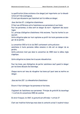 PROFESSEUR ANTOINE VIALARD DROIT MARITIME – TITRE I, CHAPITRE IV · 14
LLaa qquuaalliiffiiccaattiioonn ((dd’’uunnee eexxiisstteennccee dd’’uunn ddaannggeerr)) eesstt iimmppoorrttaannttee ccaarr llaa rréémmuunnéé--
rraattiioonn eesstt ttrrèèss aavvaannttaaggeeuussee..
IIll nn’’eesstt ppaass nnéécceessssaaiirree qquuee ll’’aassssiissttaanntt ssooiitt lluuii mmêêmmee eenn ddaannggeerr..
SSoouuss SSeeccttiioonn IIII :: LL’’oobblliiggaattiioonn dd’’aassssiissttaannccee
IIll ffaauutt uunnee ddiifffféérreennccee eennttrree ll’’aassssiissttaannccee aauuxx ppeerrssoonnnneess eett aauuxx bbiieennss..
PPoouurr lleess ppeerrssoonnnneess,, ssii eelllleess ssoonntt eenn ddaannggeerr ddee mmoorrtt :: rrèègglleemmeenntt ddeess ssaauuvvee--
ttaaggeess..
IIccii,, pprriinncciippee dd’’oobblliiggaattiioonn dd’’aassssiissttaannccee ttrrèèss aanncciieennnnee.. TToouuss lleess tteexxtteess llaa ccoonn--
ssaaccrreenntt..
CCeettttee oobblliiggaattiioonn ppèèssee ssuurr ttoouutt ccaappiittaaiinnee aauu pprrooffiitt ddee ttoouuttee ppeerrssoonnnnee eenn ddaann--
ggeerr ddee ssee ppeerrddrree..
LLaa ccoonnvveennttiioonn 11991100 eett llaa llooii ddee 11996677 ccoonnttiieennnneenntt cceettttee pprréécciissiioonn ::
aassssiissttaannccee àà ttoouuttee ppeerrssoonnnnee mmêêmmee eennnneemmiiee ssii eellllee eesstt eenn ddaannggeerr ddee ssee
ppeerrddrree..
CCeettttee pprréécciissiioonn nn’’eesstt ppaass ddaannss llaa ccoonnvveennttiioonn ddee 11998899 mmaaiiss llaa mmêêmmee rrèèggllee
ss’’aapppplliiqquuee..
CCeettttee oobblliiggaattiioonn nnee ddoonnnnee lliieenn àà aauuccuunnee rréémmuunnéérraattiioonn..
PPoouurr lleess bbiieennss,, ppaass dd’’oobblliiggaattiioonn ddee ppoorrtteerr aassssiissttaannccee ssaauuff qquuaanndd llee ddaannggeerr
ppaarr lleess bbiieennss ddééccoouullee dd’’uunn aabboorrddaaggee..
CChhaaqquuee nnaavviirree eesstt tteennuu ddee rrééccuuppéérreerr lleess bbiieennss qquu’’iill ppeeuutt ssaannss ssee mmeettttrree eenn
ddaannggeerr..
SSoouuss sseeccttiioonn IIIIII :: LLaa rréémmuunnéérraattiioonn dd’’aassssiissttaannccee
EEnnccoorree iill ffaauutt ddiissttiinngguueerr lleess ppeerrssoonnnneess eett lleess bbiieennss..
SS’’aaggiissssaanntt ddee ll’’aassssiissttaannccee aauuxx ppeerrssoonnnneess :: PPrriinncciippee ddee ggrraattuuiittéé dduu ssaauuvveettaaggee
LL’’aarrttiiccllee 1166 ccoonnvveennttiioonnss 11998899 ddee LLoonnddrreess
EEnn ddrrooiitt ffrraannççaaiiss,, llooii 11996677,, llaa ggrraattuuiittéé eesstt aaffffiirrmmééee aarrttiiccllee 1177
CC’’eesstt uunnee ttrraaddiittiioonn hhiissttoorriiqquuee mmaaiiss ddaannss llee ccoonntteexxttee aaccttuueell iill vvaauuddrraaiitt mmiieeuuxx
 