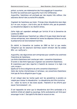 PROFESSEUR ANTOINE VIALARD DROIT MARITIME – TITRE I, CHAPITRE IV · 15
pprréévvooiirr,, aauu mmooiinnss,, uunnee iinnddeemmnniissaattiioonn ddeess ffrraaiiss eennggaaggééss ppaarr llee ssaauuvveetteeuurr..
EEnn eeffffeett lleess ccoonnddiittiioonnss ssoonntt aauujjoouurrdd’’hhuuii ttoouutt àà ffaaiitt ddiifffféérreenntteess..
AAuujjoouurrdd’’hhuuii,, ll’’aassssiissttaannccee eesstt pprraattiiqquuééee ppaarr ddeess mmooyyeennss ttrrèèss ccooûûtteeuuxx.. UUnnee
aassssuurraannccee ddeevvrraaiitt ddoonncc aauu mmooiinnss êêttrree aaddooppttééee..
SS’’aaggiissssaanntt ddee ll’’aassssiissttaannccee aauuxx bbiieennss :: PPrriinncciippee dd’’uunnee rréémmuunnéérraattiioonn mmaaiiss rrééggiiee
dduu «« nnoo ccuurree,, nnoo ppaayy »»,, cc’’eesstt--àà--ddiirree,, ppaass ddee rrééssuullttaatt uuttiillee,, ppaass ddee ppaaiieemmeenntt..
LLaa rréémmuunnéérraattiioonn ddééppeenndd iiccii dduu rrééssuullttaatt oobbtteennuu..
CCeettttee rrèèggllee eesstt cceeppeennddaanntt aamméénnaaggééee ppaarr ll’’aarrttiiccllee 1144 ddee llaa CCoonnvveennttiioonn ddee
LLoonnddrreess ddee 11998899 ::
IInnddeemmnniittéé ssppéécciiaallee ppoouurr ll’’aassssiissttaanntt qquuii,, mmêêmmee ss’’iill nn’’aa ppaass rrééuussssii ddaannss lleess ooppéé--
rraattiioonnss eennttrreepprriisseess,, sseerraa iinnddeemmnniisséé ddee ttoouutteess lleess ddééppeennsseess ffaaiitteess eenn vvuuee ddee
llaa pprréésseerrvvaattiioonn ddee ll’’eennvviirroonnnneemmeenntt mmaarriittiimmee..
EEnn rrééaalliittéé,, llaa CCoonnvveennttiioonn ddee LLoonnddrreess ddee 11998899 nnee ffaaiitt iiccii qquuee rreennddrree
ll’’oobblliiggaattiioonn qquuee lleess aassssuurreeuurrss mmaarriittiimmeess aavvaaiieenntt iinnttrroodduuiitt ddèèss lleess aannnnééeess
8800’’ss :: uunn «« ssaaffttyy nneett »»..
AAuujjoouurrdd’’hhuuii,, ddeess nnééggoocciiaattiioonnss ssoonntt eennttrreepprriisseess ppoouurr ccoonnnnaaîîttrree lleess ccoonnddiittiioonnss
ffiinnaanncciièèrreess ddee ll’’aassssiissttaannccee..
LLeess ééttaattss dd’’aassssiissttaannccee ssoonntt ccoonncclluuss ppaarr rraaddiioo == ccoonnvveennttiioonn dd’’aassssiissttaannccee..
IIll eexxiissttee iiccii ddeess ééttaattss ttyyppeess ppoouurr oorrggaanniisseerr cceess ccoonnvveennttiioonn dd’’aassssiissttaannccee..
LL’’aassssiissttaannccee ppeeuutt ddoonncc iimmppoorrtteerr àà ll’’aassssiissttéé ddee rreennoonncceerr àà llaa rrèèggllee «« nnoo
ccuurree,, nnoo ppaayy »»..
QQuueellllee eesstt llaa ffoorrccee oobblliiggaattooiirree ddee cceettttee ccoonnvveennttiioonn dd’’aassssiissttaannccee ??
SSeelloonn ddeess tteexxtteess iinntteerrnnaattiioonnaauuxx eett nnaattiioonnaauuxx,, cceess ccoonnvveennttiioonnss dd’’aassssiissttaannccee
nn’’oonntt ppaass ddee ffoorrccee oobblliiggaattooiirree ppoouurr llee jjuuggee..
IIll eesstt iinnddiiqquuéé ddaannss lleess tteexxtteess qquueellss ssoonntt lleess ppaarraammèèttrreess àà pprreennddrree eenn
ccoommppttee ppoouurr éévvaalluueerr llaa rréémmuunnéérraattiioonn :: LLaa rréémmuunnéérraattiioonn ddooiitt êêttrree iinncciittaattiivvee..
eexx.. :: vvaalleeuurr dduu nnaavviirree eett ddeess bbiieennss ssaauuvvééss ;; ll’’hhaabbiilleettéé eett lleess eeffffoorrttss ppoouurr
ssaauuvveerr ll’’eennvviirroonnnneemmeenntt ;; eettcc..
IIll eesstt iimmppoossssiibbllee ddee nnootteerr qquuee llaa rréémmuunnéérraattiioonn ddooiitt êêttrree ssuurréévvaalluuééee ssii llee
mmaattéérriieell uuttiilliisséé eesstt aaddaappttéé aauu ssaauuvveettaaggee.. CCeettttee ssuurréévvaalluuaattiioonn eesstt ffaaiittee ppoouurr
eennccoouurraaggeerr llee ddeevv ??.. DDeess ssppéécciiffiicciittééss ddaannss llee rreeccoouurrss eenn mmeerr..
 