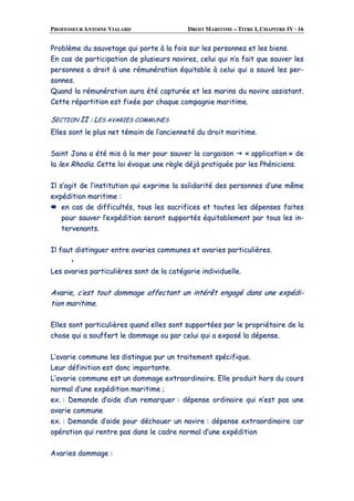 PROFESSEUR ANTOINE VIALARD DROIT MARITIME – TITRE I, CHAPITRE IV · 16
PPrroobbllèèmmee dduu ssaauuvveettaaggee qquuii ppoorrttee àà llaa ffooiiss ssuurr lleess ppeerrssoonnnneess eett lleess bbiieennss..
EEnn ccaass ddee ppaarrttiicciippaattiioonn ddee pplluussiieeuurrss nnaavviirreess,, cceelluuii qquuii nn’’aa ffaaiitt qquuee ssaauuvveerr lleess
ppeerrssoonnnneess aa ddrrooiitt àà uunnee rréémmuunnéérraattiioonn ééqquuiittaabbllee àà cceelluuii qquuii aa ssaauuvvéé lleess ppeerr--
ssoonnnneess..
QQuuaanndd llaa rréémmuunnéérraattiioonn aauurraa ééttéé ccaappttuurrééee eett lleess mmaarriinnss dduu nnaavviirree aassssiissttaanntt..
CCeettttee rrééppaarrttiittiioonn eesstt ffiixxééee ppaarr cchhaaqquuee ccoommppaaggnniiee mmaarriittiimmee..
SSEECCTTIIOONN IIII :: LLEESS AAVVAARRIIEESS CCOOMMMMUUNNEESS
EElllleess ssoonntt llee pplluuss nneett ttéémmooiinn ddee ll’’aanncciieennnneettéé dduu ddrrooiitt mmaarriittiimmee..
SSaaiinntt JJoonnaa aa ééttéé mmiiss àà llaa mmeerr ppoouurr ssaauuvveerr llaa ccaarrggaaiissoonn «« aapppplliiccaattiioonn »» ddee
llaa lleexx RRhhooddiiaa.. CCeettttee llooii éévvooqquuee uunnee rrèèggllee ddééjjàà pprraattiiqquuééee ppaarr lleess PPhhéénniicciieennss..
IIll ss’’aaggiitt ddee ll’’iinnssttiittuuttiioonn qquuii eexxpprriimmee llaa ssoolliiddaarriittéé ddeess ppeerrssoonnnneess dd’’uunnee mmêêmmee
eexxppééddiittiioonn mmaarriittiimmee ::
eenn ccaass ddee ddiiffffiiccuullttééss,, ttoouuss lleess ssaaccrriiffiicceess eett ttoouutteess lleess ddééppeennsseess ffaaiitteess
ppoouurr ssaauuvveerr ll’’eexxppééddiittiioonn sseerroonntt ssuuppppoorrttééss ééqquuiittaabblleemmeenntt ppaarr ttoouuss lleess iinn--
tteerrvveennaannttss..
IIll ffaauutt ddiissttiinngguueerr eennttrree aavvaarriieess ccoommmmuunneess eett aavvaarriieess ppaarrttiiccuulliièèrreess..
LLeess aavvaarriieess ppaarrttiiccuulliièèrreess ssoonntt ddee llaa ccaattééggoorriiee iinnddiivviidduueellllee..
AAvvaarriiee,, cc’’eesstt ttoouutt ddoommmmaaggee aaffffeeccttaanntt uunn iinnttéérrêêtt eennggaaggéé ddaannss uunnee eexxppééddii--
ttiioonn mmaarriittiimmee..
EElllleess ssoonntt ppaarrttiiccuulliièèrreess qquuaanndd eelllleess ssoonntt ssuuppppoorrttééeess ppaarr llee pprroopprriiééttaaiirree ddee llaa
cchhoossee qquuii aa ssoouuffffeerrtt llee ddoommmmaaggee oouu ppaarr cceelluuii qquuii aa eexxppoosséé llaa ddééppeennssee..
LL’’aavvaarriiee ccoommmmuunnee lleess ddiissttiinngguuee ppuurr uunn ttrraaiitteemmeenntt ssppéécciiffiiqquuee..
LLeeuurr ddééffiinniittiioonn eesstt ddoonncc iimmppoorrttaannttee..
LL’’aavvaarriiee ccoommmmuunnee eesstt uunn ddoommmmaaggee eexxttrraaoorrddiinnaaiirree.. EEllllee pprroodduuiitt hhoorrss dduu ccoouurrss
nnoorrmmaall dd’’uunnee eexxppééddiittiioonn mmaarriittiimmee ;;
eexx.. :: DDeemmaannddee dd’’aaiiddee dd’’uunn rreemmaarrqquueerr :: ddééppeennssee oorrddiinnaaiirree qquuii nn’’eesstt ppaass uunnee
aavvaarriiee ccoommmmuunnee
eexx.. :: DDeemmaannddee dd’’aaiiddee ppoouurr ddéécchhoouueerr uunn nnaavviirree :: ddééppeennssee eexxttrraaoorrddiinnaaiirree ccaarr
ooppéérraattiioonn qquuii rreennttrree ppaass ddaannss llee ccaaddrree nnoorrmmaall dd’’uunnee eexxppééddiittiioonn
AAvvaarriieess ddoommmmaaggee ::
 