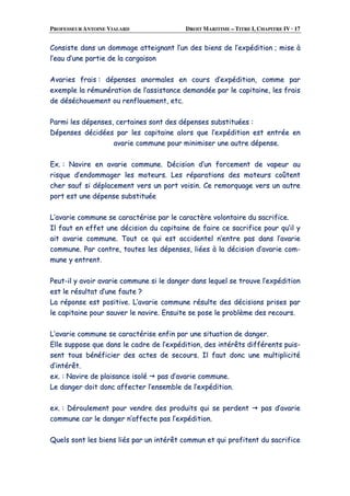PROFESSEUR ANTOINE VIALARD DROIT MARITIME – TITRE I, CHAPITRE IV · 17
CCoonnssiissttee ddaannss uunn ddoommmmaaggee aatttteeiiggnnaanntt ll’’uunn ddeess bbiieennss ddee ll’’eexxppééddiittiioonn ;; mmiissee àà
ll’’eeaauu dd’’uunnee ppaarrttiiee ddee llaa ccaarrggaaiissoonn
AAvvaarriieess ffrraaiiss :: ddééppeennsseess aannoorrmmaalleess eenn ccoouurrss dd’’eexxppééddiittiioonn,, ccoommmmee ppaarr
eexxeemmppllee llaa rréémmuunnéérraattiioonn ddee ll’’aassssiissttaannccee ddeemmaannddééee ppaarr llee ccaappiittaaiinnee,, lleess ffrraaiiss
ddee ddéésséécchhoouueemmeenntt oouu rreennfflloouueemmeenntt,, eettcc..
PPaarrmmii lleess ddééppeennsseess,, cceerrttaaiinneess ssoonntt ddeess ddééppeennsseess ssuubbssttiittuuééeess ::
DDééppeennsseess ddéécciiddééeess ppaarr lleess ccaappiittaaiinnee aalloorrss qquuee ll’’eexxppééddiittiioonn eesstt eennttrrééee eenn
aavvaarriiee ccoommmmuunnee ppoouurr mmiinniimmiisseerr uunnee aauuttrree ddééppeennssee..
EExx.. :: NNaavviirree eenn aavvaarriiee ccoommmmuunnee.. DDéécciissiioonn dd’’uunn ffoorrcceemmeenntt ddee vvaappeeuurr aauu
rriissqquuee dd’’eennddoommmmaaggeerr lleess mmootteeuurrss.. LLeess rrééppaarraattiioonnss ddeess mmootteeuurrss ccooûûtteenntt
cchheerr ssaauuff ssii ddééppllaacceemmeenntt vveerrss uunn ppoorrtt vvooiissiinn.. CCee rreemmoorrqquuaaggee vveerrss uunn aauuttrree
ppoorrtt eesstt uunnee ddééppeennssee ssuubbssttiittuuééee
LL’’aavvaarriiee ccoommmmuunnee ssee ccaarraaccttéérriissee ppaarr llee ccaarraaccttèèrree vvoolloonnttaaiirree dduu ssaaccrriiffiiccee..
IIll ffaauutt eenn eeffffeett uunnee ddéécciissiioonn dduu ccaappiittaaiinnee ddee ffaaiirree ccee ssaaccrriiffiiccee ppoouurr qquu’’iill yy
aaiitt aavvaarriiee ccoommmmuunnee.. TToouutt ccee qquuii eesstt aacccciiddeenntteell nn’’eennttrree ppaass ddaannss ll’’aavvaarriiee
ccoommmmuunnee.. PPaarr ccoonnttrree,, ttoouutteess lleess ddééppeennsseess,, lliiééeess àà llaa ddéécciissiioonn dd’’aavvaarriiee ccoomm--
mmuunnee yy eennttrreenntt..
PPeeuutt--iill yy aavvooiirr aavvaarriiee ccoommmmuunnee ssii llee ddaannggeerr ddaannss lleeqquueell ssee ttrroouuvvee ll’’eexxppééddiittiioonn
eesstt llee rrééssuullttaatt dd’’uunnee ffaauuttee ??
LLaa rrééppoonnssee eesstt ppoossiittiivvee.. LL’’aavvaarriiee ccoommmmuunnee rrééssuullttee ddeess ddéécciissiioonnss pprriisseess ppaarr
llee ccaappiittaaiinnee ppoouurr ssaauuvveerr llee nnaavviirree.. EEnnssuuiittee ssee ppoossee llee pprroobbllèèmmee ddeess rreeccoouurrss..
LL’’aavvaarriiee ccoommmmuunnee ssee ccaarraaccttéérriissee eennffiinn ppaarr uunnee ssiittuuaattiioonn ddee ddaannggeerr..
EEllllee ssuuppppoossee qquuee ddaannss llee ccaaddrree ddee ll’’eexxppééddiittiioonn,, ddeess iinnttéérrêêttss ddiifffféérreennttss ppuuiiss--
sseenntt ttoouuss bbéénnééffiicciieerr ddeess aacctteess ddee sseeccoouurrss.. IIll ffaauutt ddoonncc uunnee mmuullttiipplliicciittéé
dd’’iinnttéérrêêtt..
eexx.. :: NNaavviirree ddee ppllaaiissaannccee iissoolléé ppaass dd’’aavvaarriiee ccoommmmuunnee..
LLee ddaannggeerr ddooiitt ddoonncc aaffffeecctteerr ll’’eennsseemmbbllee ddee ll’’eexxppééddiittiioonn..
eexx.. :: DDéérroouulleemmeenntt ppoouurr vveennddrree ddeess pprroodduuiittss qquuii ssee ppeerrddeenntt ppaass dd’’aavvaarriiee
ccoommmmuunnee ccaarr llee ddaannggeerr nn’’aaffffeeccttee ppaass ll’’eexxppééddiittiioonn..
QQuueellss ssoonntt lleess bbiieennss lliiééss ppaarr uunn iinnttéérrêêtt ccoommmmuunn eett qquuii pprrooffiitteenntt dduu ssaaccrriiffiiccee
 