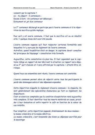 PROFESSEUR ANTOINE VIALARD DROIT MARITIME – TITRE I, CHAPITRE IV · 18
ccoonnsseennttii ppaarr llee ccaappiittaaiinnee ??
eexx.. :: AAuu ddééppaarrtt :: 33 ccoonntteenneeuurrss ;;
EEssccaallee àà CCoorrkk :: UUnn ccoonntteenneeuurr eesstt ddéébbaarrqquuéé ;;
EEcchhoouummeenntt eett jjeett dd’’uunn ccoonntteenneeuurr
LLee 11eerr
ccoonntteenneeuurr ddéécchhaarrggéé nnee ppaarrttiicciippee ppaass àà ll’’aavvaarriiee ccoommmmuunnee eett àà llaa rrééppaarr--
ttiittiioonn dduu ssaaccrriiffiiccee qquu’’eellllee iimmpplliiqquuee..
PPoouurr qquu’’iill yy aaiitt aavvaarriiee ccoommmmuunnee,, iill ffaauutt qquuee llee ssaaccrriiffiiccee aaiitt eeuu uunn rrééssuullttaatt
uuttiillee qquueellqquuee cchhoossee ddooiitt aavvooiirr ééttéé ssaauuvvééee..
LL’’aavvaarriiee ccoommmmuunnee ssuuppppoossee qquu’’iill ffaauutt rreessppeecctteerr cceerrttaaiinneess ffoorrmmaalliittééss ssaannss
lleessqquueelllleess iill nn’’ yy aauurraa ppaass ddee rrèègglleemmeenntt ddee ll’’aavvaarriiee ccoommmmuunnee..
AAuuttrreeffooiiss,, qquuaanndd ll’’eexxppééddiittiioonn ééttaaiitt eenn ddaannggeerr,, llee ccaappiittaaiinnee ddeevvaaiitt ccoonnssuulltteerr
lleess ‘‘pprriinncciippaauuxx ddee ll’’ééqquuiippaaggee’’ == ccoonnssuullttaattiioonn ttrrèèss ffoorrmmeellllee..
AAuujjoouurrdd’’hhuuii,, cceettttee ccoonnssuullttaattiioonn nn’’aa pplluuss lliieeuu.. IIll ffaauutt cceeppeennddaanntt qquuee llee ccaappii--
ttaaiinnee rrééddiiggee uunn rraappppoorrtt ddee mmeerr ddééccrriivvaanntt llaa ssiittuuaattiioonn.. LLee rraappppoorrtt sseerraa ddééppoo--
sséé aauu 11eerr
ppoorrtt dd’’eessccaallee eett iill sseerraa aaffffiirrmméé ppaarr llee ccaappiittaaiinnee == aatttteessttéé êêttrree vvéé--
rriiddiiqquuee..
QQuuaanndd ttoouuss cceess eennsseemmbblleess ssoonntt rrééuunniiss,, ll’’aavvaarriiee ccoommmmuunnee eesstt ccoonnssttaattééee..
LL’’aavvaarriiee ccoommmmuunnee ppeerrmmeett aalloorrss ddee rrééppaarrttiirr eennttrree ttoouuss lleess ppaarrttiicciippaannttss llee
ppooiiddss ddeess ddoommmmaaggeess ssuubbiiss eett ddeess ddééppeennsseess eexxppoossééeess..
CCeettttee rrééppaarrttiittiioonn ss’’aappppeellllee llee rrèègglleemmeenntt dd’’aavvaarriiee ccoommmmuunnee == llee ddiissppaacchhee.. CCee
ssoonntt ggéénnéérraalleemmeenntt ddeess ssppéécciiaalliisstteess dd’’aassssuurraannccee qquuii ffoonntt ccee rrèègglleemmeenntt,, lleess
ddiissppaacchheeuurrss..
CC’’eesstt uunn eexxeerrcciiccee ccoommppttaabbllee qquuee llaa ccoonnddiittiioonn dd’’eexxppllooiittaattiioonn rreenndd aauujjoouurrdd’’hhuuii
ttrrèèss ccoommpplleexxee.. IIll ffaauutt iiddeennttiiffiieerr ttoouuss lleess iinnsseerrttss mmaattéérriieellss eenn ccaauussee,, pprrooccéé--
ddeerr àà lleeuurr éévvaalluuaattiioonn eett eennffiinn rreeppaarrttiirr llee ccooûûtt eenn ffoonnccttiioonn ddee llaa vvaalleeuurr ddee
cceess iinnttéérrêêttss..
PPoouurr ssiimmpplliiffiieerr,, cceettttee rrééppaarrttiittiioonn ssuuppppoosséé,, ééttaabblliisssseemmeenntt ddee ddeeuuxx mmaasssseess ::
llaa mmaassssee ccrrééaanncciièèrree eett llaa mmaassssee ddéébbiittrriiccee..
LLaa mmaassssee ccrrééaanncciièèrree,, cc’’eesstt ll’’eennsseemmbbllee ddeess bbiieennss oouu ddééppeennsseess ssaaccrriiffiiééss ppoouurr
llee ssaauuvveettaaggee
 