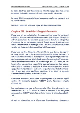 PROFESSEUR ANTOINE VIALARD DROIT MARITIME – TITRE I, CHAPITRE IV · 19
LLaa mmaassssee ddéébbiittrriiccee,, cc’’eesstt ll’’eennsseemmbbllee ddeess iinnttéérrêêttss eennggaaggééss ddaannss ll’’eexxppééddiittiioonn
aauu mmoommeenntt ddee ll’’aavvaarriiee ccoommmmuunnee llee nnaavviirree pplluuss ttoouuss lleess ccoonntteenneeuurrss..
LLaa mmaassssee ddéébbiittrriiccee nnee ccoommppttee jjaammaaiiss lleess ppaassssaaggeerrss oouu lleess mmaarriinnss ssaauuvvééss lloorrss
ddee ll’’aavvaarriiee ccoommmmuuee..
LLeess bbiieennss ccllaannddeessttiinnss ppeerrdduuss nnee ffiigguurree ppaass ddaannss llaa mmaassssee ddéébbiittrriiccee..
CChhaappiittrree IIIIII :: LLaa ssoolliiddaarriittéé oorrggaanniissééee àà tteerrrree
LL’’aassssuurraannccee eesstt uunnee mmuuttuuaalliissaattiioonn dduu rriissqquuee mmaarriittiimmee aauuqquueell lleess bbiieennss ssoonntt
eexxppoossééss.. LL’’iinndduussttrriiee ddeess aassssuurraanncceess mmaarriittiimmeess aa ppoouurr oobbjjeeccttiiff ddee rrééppaarrttiirr
eennttrree llaa ccoommmmuunnaauuttéé ddeess aassssuurrééss llee ppooiiddss ffiinnaanncciieerr dduu mmaallhheeuurr ssuubbii ppaarr ll’’uunn
dd’’eennttrree eeuuxx.. LLee bbuutt ddee ll’’aassssuurraannccee eesstt ddee ffoouurrnniirr eenn ccaass ddee ssiinniissttrree àà cceett
aassssuurréé ll’’iinnddeemmnniissaattiioonn dduu ddoommmmaaggee ccaauusséé.. CC’’eesstt aavveecc ll’’eennsseemmbbllee ddeess pprriimmeess
vveerrssééeess qquuee ll’’aassssuurreeuurr iinnddeemmnniissee cceelluuii qquuii ssuubbii llee ddoommmmaaggee..
LL’’aassssuurraannccee mmaarriittiimmee ttéémmooiiggnnee cceettttee vvoolloonnttéé ddeess ggeennss ddee mmeerr ddee rrééppaarrttiirr
ccee rriissqquuee.. CC’’eesstt iiccii qquuee cceettttee tteecchhnniiqquuee jjuurriiddiiqquuee cc’’eesstt ttrroouuvvééee iinnvveennttééee eett aa
ssoonn oorriiggiinnee ddaannss uunnee ddéécciissiioonn ddee ll’’eemmppeerreeuurr CCllaauuddee ééggaalleemmeenntt ppoouurr eennccoouurraa--
ggeerr llee ccoommmmeerrccee mmaarriittiimmee pprriivvéé.. CCllaauuddee aa ddoonnnnéé uunnee ggaarraannttiiee dd’’ÉÉttaatt ccoonnssiiss--
ttaanntt àà iinnddeemmnniisseerr ll’’aarrmmaattuurree eenn ccaass dd’’uunn nnaauuffrraaggee.. AAuu XXIIVVèèmmee
ssiièèccllee,, eenn IIttaa--
lliiee,, oonn rreellèèvvee lleess pprreemmiièèrreess ttrraacceess hhiissttoorriiqquueess ddee ll’’aassssuurraannccee.. MMaaiiss lleess pprree--
mmiièèrreess ppoolliicceess dd’’aassssuurraanncceess nn’’oonntt ppaass llee mmêêmmee rrôôllee qquu’’aauujjoouurrdd’’hhuuii.. AA cceettttee
ééppooqquuee ll’’aassssiissttaannccee nnéécceessssiittee pplluuss qquu’’uunn ppaarrii qquuee ll’’aassssuurreeuurr ffaaiissaaiitt ssuurr llee rree--
ttoouurr àà ssoonn ppoorrtt dd’’uunnee eexxppééddiittiioonn mmaarriittiimmee :: iill aaccccoorrddaaiitt ssaa ggaarraannttiiee
dd’’iinnddeemmnniissaattiioonn mmooyyeennnnaanntt aauu ddééppaarrtt dd’’uunn pprriixx..
LL’’aassssuurraannccee mmaarriittiimmee ss’’iinnssccrriitt ddaannss uunn pprroolloonnggeemmeenntt dd’’uunn ccoonnttrraatt aappppeelléé
ccoonnttrraatt ddee ccoommmmaannddee.. JJuussqquu’’aauu XXVVIIIIIIèèmmee
ssiièèccllee,, ll’’aassssuurraannccee aaccttuueellllee
nn’’eexxiissttaaiitt ppaass..
PPoouurr qquuee ll’’aassssuurraannccee pprreennnnee ssaa ffoorrmmee aaccttuueellllee iill ffaauutt ddeeuuxx ddééccoouuvveerrtteess mmaa--
tthhéémmaattiiqquueess :: aauu XXVVIIIIèèmmee
ssiièèccllee,, BB.. PPaassccaall aa iinnttrroodduuiitt llaa llooii ddeess ggrraanndd
nnoommbbrreess eett aauu XXVVIIIIIIèèmmee
ssiièèccllee.. PPaasstteeuurr PPrriiccee iinnvveennttee llee ccaallccuull ddeess pprroobbaabbiillii--
ttééss..
CCee ssoonntt cceess uuttiilleess qquuii ppeerrmmeettttee àà ll’’aassssuurraannccee ddee ssee ddéévveellooppppeerr .. LL’’aassssuurraannccee
 