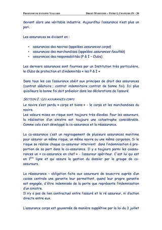 PROFESSEUR ANTOINE VIALARD DROIT MARITIME – TITRE I, CHAPITRE IV · 20
ddeevviieenntt aalloorrss uunnee vvéérriittaabbllee iinndduussttrriiee.. AAuujjoouurrdd’’hhuuii ll’’aassssuurraannccee nn’’eesstt pplluuss uunn
ppaarrii..
LLeess aassssuurraanncceess ssee ddiivviisseenntt eenn ::
▪▪ aassssuurraanncceess ddeess nnaavviirreess ((aappppeellééeess aassssuurraanncceess ccoorrppss))
▪▪ aassssuurraanncceess ddeess mmaarrcchhaannddiisseess ((aappppeellééeess aassssuurraanncceess ffaaccuullttééss))
▪▪ aassssuurraanncceess ddeess rreessppoonnssaabbiilliittééss ((PP && II –– CClluubbss))
LLeess ddeerrnniieerrss aassssuurraanncceess ssoonntt ffoouurrnniieess ppaarr uunn IInnssttiittuuttiioonn ttrrèèss ppaarrttiiccuulliièèrree,,
llee CClluubbss ddee pprrootteeccttiioonn eett dd’’iinnddeemmnniittééss «« lleess PP && II »»
DDaannss ttoouuss lleess ccaass ll’’aassssuurraannccee oobbééiitt aauuxx pprriinncciippeess ddee ddrrooiitt ddeess aassssuurraanncceess
((ccoonnttrraatt aallééaattooiirree ;; ccoonnttrraatt iinnddeemmnniittaaiirree ;;ccoonnttrraatt ddee bboonnnnee ffooii)).. IIccii pplluuss
qquu’’aaiilllleeuurrss llaa bboonnnnee ffooii ddooiitt pprréévvaallooiirr ddaannss lleess ddééccllaarraattiioonnss ddee ll’’aassssuurréé..
SSEECCTTIIOONN II :: LLEESS AASSSSUURRAANNCCEESS CCOORRPPSS
LLee nnaavviirree ss’’eesstt ppeerrdduu «« ccoorrppss eett bbiieennss »» -- llee ccoorrppss eett lleess mmaarrcchhaannddiisseess dduu
nnaavviirree..
LLeess vvaalleeuurrss mmiisseess eenn rriissqquuee ssoonntt ttoouujjoouurrss ttrrèèss éélleevvééeess.. PPoouurr lleess aassssuurreeuurrss,,
llaa rrééaalliissaattiioonn dd’’uunn ssiinniissttrree eesstt ttoouujjoouurrss uunnee ccaattaassttrroopphhee ccoonnssiiddéérraabbllee..
CCoommmmee cceellaa ss’’eesstt ddéévveellooppppéé llaa ccoo--aassssuurraannccee eett llaa rrééaassssuurraannccee..
LLaa ccoo--aassssuurraannccee cc’’eesstt uunn rreeggrroouuppeemmeenntt ddee pplluussiieeuurrss aassssuurraanncceess mmaarriittiimmee
ppoouurr aassssuurreerr uunn mmêêmmee rriissqquuee,, uunn mmêêmmee nnaavviirree oouu uunnee mmêêmmee ccaarrggaaiissoonn.. SSii llee
rriissqquuee ssee rrééaalliissee cchhaaqquuee ccoo--aassssuurreeuurr iinntteerrvviieenntt ddaannss ll’’iinnddeemmnniissaattiioonn àà pprroo--
ppoorrttiioonn ddee ssaa ppaarrtt ddaannss llaa ccoo--aassssuurraannccee.. IIll yy aa ttoouujjoouurrss ppaarrmmii lleess ccooaassssuu--
rraanncceess uunn «« ccoo--aassssuurraannccee eenn cchheeff »» -- ll’’aassssuurreeuurr aappéérriitteeuurr.. CC''eesstt lluuii qquuii eesstt
eenn 11èèrree
lliiggnnee eett qquuii aassssuurree llaa ggeessttiioonn dduu ddoossssiieerr ppaarr llee ggrroouuppee ddee ccoo--
aassssuurreeuurrss..
LLaa rrééaassssuurraannccee –– oobblliiggaattiioonn ffaaiittee aauuxx aassssuurreeuurrss ddee ssoouussccrriirree aauupprrèèss dd’’uunn
ccaaiissssee cceennttrraallee uunnee ggaarraannttiiee lleeuurr ppeerrmmeettttaanntt,, qquuaanndd lleeuurr pprroopprree ggaarraannttiiee
eesstt eennggaaggééee,, dd''êêttrree iinnddeemmnniissééss ddee llaa ppeerrttee qquuee rreepprréésseennttee ll’’iinnddeemmnniissaattiioonn
dd’’uunn ssiinniissttrree..
IIll nn’’yy aa ppaass ddee lliieenn ccoonnttrraaccttuueell eennttrree ll’’aassssuurréé eett llee rréé aassssuurreeuurr,, nnii dd’’aaccttiioonn
ddiirreeccttee eennttrree eeuuxx..
LL’’aassssuurraannccee ccoorrppss eesstt ggoouuvveerrnnééee ddee mmaanniièèrree ssuuppppllééttiivvee ppaarr llaa llooii dduu 33 jjuuiilllleett
 