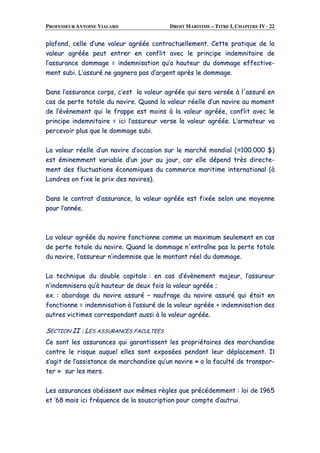 PROFESSEUR ANTOINE VIALARD DROIT MARITIME – TITRE I, CHAPITRE IV · 22
ppllaaffoonndd,, cceellllee dd’’uunnee vvaalleeuurr aaggrrééééee ccoonnttrraaccttuueelllleemmeenntt.. CCeettttee pprraattiiqquuee ddee llaa
vvaalleeuurr aaggrrééééee ppeeuutt eennttrreerr eenn ccoonnfflliitt aavveecc llee pprriinncciippee iinnddeemmnniittaaiirree ddee
ll’’aassssuurraannccee ddoommmmaaggee == iinnddeemmnniissaattiioonn qquu’’aa hhaauutteeuurr dduu ddoommmmaaggee eeffffeeccttiivvee--
mmeenntt ssuubbii.. LL’’aassssuurréé nnee ggaaggnneerraa ppaass dd’’aarrggeenntt aapprrèèss llee ddoommmmaaggee..
DDaannss ll’’aassssuurraannccee ccoorrppss,, cc’’eesstt llaa vvaalleeuurr aaggrrééééee qquuii sseerraa vveerrssééee àà ll''aassssuurréé eenn
ccaass ddee ppeerrttee ttoottaallee dduu nnaavviirree.. QQuuaanndd llaa vvaalleeuurr rrééeellllee dd’’uunn nnaavviirree aauu mmoommeenntt
ddee ll’’éévvèènneemmeenntt qquuii llee ffrraappppee eesstt mmooiinnss àà llaa vvaalleeuurr aaggrrééééee,, ccoonnfflliitt aavveecc llee
pprriinncciippee iinnddeemmnniittaaiirree == iiccii ll’’aassssuurreeuurr vveerrssee llaa vvaalleeuurr aaggrrééééee.. LL’’aarrmmaatteeuurr vvaa
ppeerrcceevvooiirr pplluuss qquuee llee ddoommmmaaggee ssuubbii..
LLaa vvaalleeuurr rrééeellllee dd’’uunn nnaavviirree dd’’ooccccaassiioonn ssuurr llee mmaarrcchhéé mmoonnddiiaall ((≈≈110000..000000 $$))
eesstt éémmiinneemmmmeenntt vvaarriiaabbllee dd’’uunn jjoouurr aauu jjoouurr,, ccaarr eellllee ddééppeenndd ttrrèèss ddiirreeccttee--
mmeenntt ddeess fflluuccttuuaattiioonnss ééccoonnoommiiqquueess dduu ccoommmmeerrccee mmaarriittiimmee iinntteerrnnaattiioonnaall ((àà
LLoonnddrreess oonn ffiixxee llee pprriixx ddeess nnaavviirreess))..
DDaannss llee ccoonnttrraatt dd’’aassssuurraannccee,, llaa vvaalleeuurr aaggrrééééee eesstt ffiixxééee sseelloonn uunnee mmooyyeennnnee
ppoouurr ll’’aannnnééee..
LLaa vvaalleeuurr aaggrrééééee dduu nnaavviirree ffoonnccttiioonnnnee ccoommmmee uunn mmaaxxiimmuumm sseeuulleemmeenntt eenn ccaass
ddee ppeerrttee ttoottaallee dduu nnaavviirree.. QQuuaanndd llee ddoommmmaaggee nn''eennttrraaîînnee ppaass llaa ppeerrttee ttoottaallee
dduu nnaavviirree,, ll’’aassssuurreeuurr nn’’iinnddeemmnniissee qquuee llee mmoonnttaanntt rrééeell dduu ddoommmmaaggee..
LLaa tteecchhnniiqquuee dduu ddoouubbllee ccaappiittaallee :: eenn ccaass dd’’éévvèènneemmeenntt mmaajjeeuurr,, ll’’aassssuurreeuurr
nn’’iinnddeemmnniisseerraa qquu’’àà hhaauutteeuurr ddee ddeeuuxx ffooiiss llaa vvaalleeuurr aaggrrééééee ;;
eexx.. :: aabboorrddaaggee dduu nnaavviirree aassssuurréé –– nnaauuffrraaggee dduu nnaavviirree aassssuurréé qquuii ééttaaiitt eenn
ffoonnccttiioonnnnee == iinnddeemmnniissaattiioonn àà ll’’aassssuurréé ddee llaa vvaalleeuurr aaggrrééééee ++ iinnddeemmnniissaattiioonn ddeess
aauuttrreess vviiccttiimmeess ccoorrrreessppoonnddaanntt aauussssii àà llaa vvaalleeuurr aaggrrééééee..
SSEECCTTIIOONN IIII :: LLEESS AASSSSUURRAANNCCEESS FFAACCUULLTTEEEESS
CCee ssoonntt lleess aassssuurraanncceess qquuii ggaarraannttiisssseenntt lleess pprroopprriiééttaaiirreess ddeess mmaarrcchhaannddiissee
ccoonnttrree llee rriissqquuee aauuqquueell eelllleess ssoonntt eexxppoossééeess ppeennddaanntt lleeuurr ddééppllaacceemmeenntt.. IIll
ss’’aaggiitt ddee ll’’aassssiissttaannccee ddee mmaarrcchhaannddiissee qquu’’uunn nnaavviirree «« aa llaa ffaaccuullttéé ddee ttrraannssppoorr--
tteerr »» ssuurr lleess mmeerrss..
LLeess aassssuurraanncceess oobbééiisssseenntt aauuxx mmêêmmeess rrèègglleess qquuee pprrééccééddeemmmmeenntt :: llooii ddee 11996655
eett ’’6688 mmaaiiss iiccii ffrrééqquueennccee ddee llaa ssoouussccrriippttiioonn ppoouurr ccoommppttee dd’’aauuttrruuii..
 
