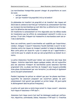 PROFESSEUR ANTOINE VIALARD DROIT MARITIME – TITRE I, CHAPITRE IV · 23
LLeess mmaarrcchhaannddiisseess ttrraannssppoorrttééeess ppeeuuvveenntt cchhaannggeerr ddee pprroopprriiééttaaiirree eenn ccoouurrss
ddee rroouuttee::
▪▪ ssooiitt ppaarr rreevveennttee
▪▪ ssooiitt ppaarr ttrraannssffeerrtt ddee pprroopprriiééttéé àà tteell oouu tteell eennddrrooiitt
CCee pphhéénnoommèènnee ddee ttrraannssffeerrtt ddee pprroopprriiééttéé eett ddee ttrraannssffeerrtt ddeess rriissqquueess eesstt
éélleevvéé ddaannss llee ccoommmmeerrccee mmaarriittiimmee ppaarr ll’’uuttiilliissaattiioonn dduu ccoonnnnaaiisssseemmeenntt mmaarriittiimmee
qquuii iinnccoorrppoorree lleess mmaarrcchhaannddiisseess qquuii ssoonntt ddééccrriitteess.. LLaa ddéétteennttiioonn dduu ttiittrree ééqquuii--
vvaauutt àà llaa ddéétteennttiioonn ddeess mmaarrcchhaannddiisseess..
OOnn ttrraannssffoorrmmee llee ccoonnnnaaiisssseemmeenntt eenn ttiittrree nnééggoocciiaabbllee aavveecc lleess mmêêmmeess mmooddeess
ddee ttrraannssmmiissssiioonn qquuee lleess eeffffeettss dduu ccoonnnnaaiisssseemmeenntt nnoommiinnaattiiff àà oorrddrree oouu aauu
ppoorrtteeuurr.. IIll eesstt ddoonncc ffrrééqquueenntt ddee ttrraannssmmeettttrree llaa mmaarrcchhaannddiissee aavvaanntt ssoonn aarr--
rriivvééee àà ddeessttiinnaattiioonn..
DDaannss cceess ccoonnddiittiioonnss,, qquuaanndd llaa mmaarrcchhaannddiissee eesstt eexxppééddiiééee ppaarr ll’’eexxppoorrttaatteeuurr,,
vveennddeeuurr,, cchhaannggeeuurr iill ssoouussccrriitt ll’’aassssuurraannccee ffaaccuullttéé ddeessttiinnééee àà ccoouuvvrriirr llaa mmaarr--
cchhaannddiissee ccoonnttrree lleess rriissqquueess dduu ttrraannssppoorrtt ppeennddaanntt llee tteemmppss dduu ddééppllaacceemmeenntt..
MMaaiiss cceettttee ppoolliiccee eesstt ssoouussccrriittee «« ppoouurr llee ccoommppttee ddee qquuii iill aappppaarrttiieennddrraa »»,,
cc’’eesstt--àà--ddiirree ppoouurr llee ccoommppttee ddee cceelluuii qquuii sseerraa pprroopprriiééttaaiirree aauu mmoommeenntt dduu ssii--
nniissttrree..
LLaa ppoolliiccee dd’’aassssuurraannccee ffaaccuullttéé ppeeuutt ddoonnnneerr uunnee ccoouuvveerrttuurree pplluuss llaarrggee ddaannss
ll’’eessppaaccee :: éévvoolluuttiioonn iimmppoorrttaannttee ddeeppuuiiss qquueellqquueess aannnnééeess,, eellllee eesstt aauujjoouurrdd’’hhuuii
pplluuss uunnee aassssuurraannccee ttrraannssppoorrtt ddee mmaarrcchhaannddiissee qquu’’uunnee aassssuurraannccee mmaarriittiimmee
pprroopprreemmeenntt ddiittee.. LLaa pphhaassee mmaarriittiimmee ddee ttrraannssppoorrtt sseerraa ttoouujjoouurrss pprrééccééddééee
dd’’uunnee pphhaassee dd’’aacchheemmiinneemmeenntt ppaarr vvooiiee tteerrrreessttrree (( oouu aaéérriieennnnee)) eett ééggaalleemmeenntt
ssuuiivviiee dd’’uunn ppoosstt--aacchheemmiinneemmeenntt..
PPeennddaanntt lloonnggtteemmppss lleess ppoolliicceess nnee vvaallaaiieenntt qquuee ppoouurr lleess pphhaasseess mmaarriittiimmeess ;;
aauujjoouurrdd’’hhuuii lleess aassssuurreeuurrss pprrooppoosseenntt uunnee ccoouuvveerrttuurree gglloobbaallee.. ((llee ppoosstt--
aacchheemmiinneemmeenntt nn’’eesstt ggaarraannttii qquuee ppeennddaanntt uunn cceerrttaaiinn tteemmppss :: 6600 jjoouurrss aapprrèèss
llee ddéécchhaarrggeemmeenntt ddaannss lleess ppoolliicceess ffrraannççaaiisseess..))
LLaa ppoolliiccee eesstt aauussssii pplluuss oouu mmooiinnss llaarrggee ssuuiivvaanntt llee rriissqquuee ccoouuvveerrtt :: aassssuurraannccee
ttoouutt rriissqquuee eett ll’’aassssuurraannccee «« FFAAPP--ssaauuff »»..
AAssssuurraannccee ttoouutt--rriissqquuee ccoouuvvrree ttoouutt ssaauuff lleess ddoommmmaaggeess ccaauussééss ppaarr ccoonnffiissccaa--
ttiioonn,, rrééqquuiissiittiioonn,, ccoonnttrreebbaannddee,, bbllookkuuss.. AAssssuurraannccee «« FFAAPP--ssaauuff »» ((== ffrraanncchhiissee
 