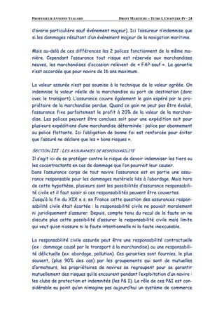 PROFESSEUR ANTOINE VIALARD DROIT MARITIME – TITRE I, CHAPITRE IV · 24
dd’’aavvaarriiee ppaarrttiiccuulliièèrree ssaauuff éévvéénneemmeenntt mmaajjeeuurr)).. IIccii ll’’aassssuurreeuurr nn’’iinnddeemmnniissee qquuee
ssii lleess ddoommmmaaggeess rrééssuullttaanntt dd’’uunn éévvéénneemmeenntt mmaajjeeuurr ddee llaa nnaavviiggaattiioonn mmaarriittiimmee..
MMaaiiss aauu--ddeellàà ddee cceess ddiifffféérreenncceess lleess 22 ppoolliicceess ffoonnccttiioonnnneenntt ddee llaa mmêêmmee mmaa--
nniièèrree.. CCeeppeennddaanntt ll’’aassssuurraannccee ttoouutt rriissqquuee eesstt rréésseerrvvééee aauuxx mmaarrcchhaannddiisseess
nneeuuvveess,, lleess mmaarrcchhaannddiisseess dd’’ooccccaassiioonn rreellèèvveenntt ddee «« FFAAPP--ssaauuff »».. LLaa ggaarraannttiiee
nn’’eesstt aaccccoorrddééee qquuee ppoouurr nnaavviirree ddee 1166 aannss mmaaxxiimmuumm..
LLaa vvaalleeuurr aassssuurrééee nn’’eesstt ppaass ssoouummiissee àà llaa tteecchhnniiqquuee ddee llaa vvaalleeuurr aaggrrééééee.. OOnn
iinnddeemmnniissee llaa vvaalleeuurr rrééeellllee ddee llaa mmaarrcchhaannddiissee aauu ppoorrtt ddee ddeessttiinnaattiioonn ((ddoonncc
aavveecc llee ttrraannssppoorrtt)).. LL’’aassssuurraannccee ccoouuvvrree ééggaalleemmeenntt llee ggaaiinn eessppéérréé ppaarr llee pprroo--
pprriiééttaaiirree ddee llaa mmaarrcchhaannddiissee ppeerrdduuee.. QQuuaanndd ccee ggaaiinn nnee ppeeuutt ppaass êêttrree éévvaalluuéé,,
ll’’aassssuurraannccee ffiixxee ppaarrffaaiitteemmeenntt llee pprrooffiitt àà 2200%% ddee llaa vvaalleeuurr ddee llaa mmaarrcchhaann--
ddiissee.. LLeess ppoolliicceess ppeeuuvveenntt êêttrree ccoonncclluueess ssooiitt ppoouurr uunnee eexxppééddiittiioonn ssooiitt ppoouurr
pplluussiieeuurrss eexxppééddiittiioonnss dd’’uunnee mmaarrcchhaannddiissee ddéétteerrmmiinnééee :: ppoolliiccee ppaarr aabboonnnneemmeenntt
oouu ppoolliiccee fflloottttaannttee.. IIccii ll’’oobblliiggaattiioonn ddee bboonnnnee ffooii eesstt rreennffoorrccééee ppoouurr éévviitteerr
qquuee ll’’aassssuurréé nnee ddééccllaarree qquuee lleess «« bboonnss rriissqquueess »»..
SSEECCTTIIOONN IIIIII :: LLEESS AASSSSUURRAANNCCEESS DDEE RREESSPPOONNSSAABBIILLIITTEE
IIll ss’’aaggiitt iiccii ddee ssee pprroottééggeerr ccoonnttrree llee rriissqquuee ddee ddeevvooiirr iinnddeemmnniisseerr lleess ttiieerrss oouu
lleess ccooccoonnttrraaccttaannttss eenn ccaass ddee ddoommmmaaggee qquuee ll’’oonn ppoouurrrraaiitt lleeuurr ccaauusseerr..
DDaannss ll’’aassssuurraannccee ccoorrppss ddee ttoouutt nnaavviirree ll’’aassssuurraannccee eesstt eenn ppaarrttiiee uunnee aassssuu--
rraannccee rreessppoonnssaabbllee ppoouurr lleess ddoommmmaaggeess mmaattéérriieellss lliiééss àà ll’’aabboorrddaaggee.. MMaaiiss hhoorrss
ddee cceettttee hhyyppootthhèèssee,, pplluussiieeuurrss ssoonntt lleess ppoossssiibbiilliittééss dd’’aassssuurraannccee rreessppoonnssaabbiillii--
ttéé cciivviillee eett iill ffaauutt ssaaiissiirr ssii cceess rreessppoonnssaabbiilliittééss ppeeuuvveenntt êêttrree ccoouuvveerrtteess..
JJuussqquu’’àà llaa ffiinn dduu XXIIXX ee ss.. eenn FFrraannccee cceettttee qquueessttiioonn ddeess aassssuurraanncceess rreessppoonn--
ssaabbiilliittéé cciivviillee ééttaaiitt ééccaarrttééee :: llaa rreessppoonnssaabbiilliittéé cciivviillee nnee ppoouuvvaaiitt mmoorraalleemmeenntt
nnii jjuurriiddiiqquueemmeenntt ss’’aassssuurreerr.. DDeeppuuiiss,, ccoommppttee tteennuu dduu rreeccuull ddee llaa ffaauuttee oonn nnee
ddiissccuuttee pplluuss cceettttee ppoossssiibbiilliittéé dd’’aassssuurreerr llaa rreessppoonnssaabbiilliittéé cciivviillee mmaaiiss lliimmiittee
qquuii vveeuutt qquu’’oonn nn’’aassssuurree nnii llaa ffaauuttee iinntteennttiioonnnneellllee nnii llaa ffaauuttee iinneexxccuussaabbllee..
LLaa rreessppoonnssaabbiilliittéé cciivviillee aassssuurrééee ppeeuutt êêttrree uunnee rreessppoonnssaabbiilliittéé ccoonnttrraaccttuueellllee
((eexx :: ddoommmmaaggee ccaauusséé ppaarr llee ttrraannssppoorrtt àà llaa mmaarrcchhaannddiissee)) oouu uunnee rreessppoonnssaabbiillii--
ttéé ddéélliiccttuueellllee ((eexx.. aabboorrddaaggee,, ppoolllluuttiioonn)).. CCeess ggaarraannttiieess ssoonntt ffoouurrnniieess,, llee pplluuss
ssoouuvveenntt,, ((pplluuss 9900%% ddeess ccaass)) ppaarr lleess ggrroouuppeemmeennttss qquuii ssoonntt ddee mmuuttuueelllleess
dd’’aarrmmaatteeuurrss,, lleess pprroopprriiééttaaiirreess ddee nnaavviirreess ssee rreeggrroouuppeenntt ppoouurr ssee ggaarraannttiirr
mmuuttuueelllleemmeenntt ddeess rriissqquueess qquu’’iillss eennccoouurreenntt ppeennddaanntt ll’’eexxppllooiittaattiioonn dd’’uunn nnaavviirree ::
lleess cclluubbss ddee pprrootteeccttiioonn eett iinnddeemmnniittééss ((lleess PP&& II)).. LLee rrôôllee ddee cceess PP&&II eesstt ccoonn--
ssiiddéérraabbllee aauu ppooiinntt qquu’’oonn nn’’iimmaaggiinnee ppaass aauujjoouurrdd’’hhuuii uunn ssyyssttèèmmee ddee ccoommmmeerrccee
 
