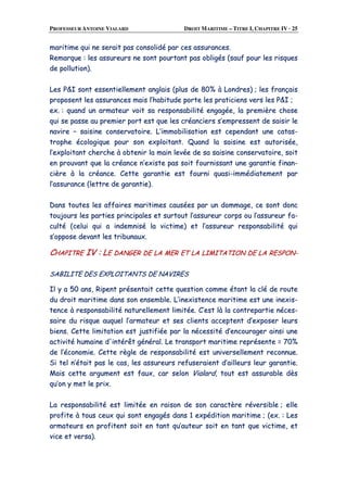 PROFESSEUR ANTOINE VIALARD DROIT MARITIME – TITRE I, CHAPITRE IV · 25
mmaarriittiimmee qquuii nnee sseerraaiitt ppaass ccoonnssoolliiddéé ppaarr cceess aassssuurraanncceess..
RReemmaarrqquuee :: lleess aassssuurreeuurrss nnee ssoonntt ppoouurrttaanntt ppaass oobblliiggééss ((ssaauuff ppoouurr lleess rriissqquueess
ddee ppoolllluuttiioonn))..
LLeess PP&&II ssoonntt eesssseennttiieelllleemmeenntt aannggllaaiiss ((pplluuss ddee 8800%% àà LLoonnddrreess)) ;; lleess ffrraannççaaiiss
pprrooppoosseenntt lleess aassssuurraanncceess mmaaiiss ll’’hhaabbiittuuddee ppoorrttee lleess pprraattiicciieennss vveerrss lleess PP&&II ;;
eexx.. :: qquuaanndd uunn aarrmmaatteeuurr vvooiitt ssaa rreessppoonnssaabbiilliittéé eennggaaggééee,, llaa pprreemmiièèrree cchhoossee
qquuii ssee ppaassssee aauu pprreemmiieerr ppoorrtt eesstt qquuee lleess ccrrééaanncciieerrss ss’’eemmpprreesssseenntt ddee ssaaiissiirr llee
nnaavviirree –– ssaaiissiinnee ccoonnsseerrvvaattooiirree.. LL’’iimmmmoobbiilliissaattiioonn eesstt cceeppeennddaanntt uunnee ccaattaass--
ttrroopphhee ééccoollooggiiqquuee ppoouurr ssoonn eexxppllooiittaanntt.. QQuuaanndd llaa ssaaiissiinnee eesstt aauuttoorriissééee,,
ll’’eexxppllooiittaanntt cchheerrcchhee àà oobbtteenniirr llaa mmaaiinn lleevvééee ddee ssaa ssaaiissiinnee ccoonnsseerrvvaattooiirree,, ssooiitt
eenn pprroouuvvaanntt qquuee llaa ccrrééaannccee nn’’eexxiissttee ppaass ssooiitt ffoouurrnniissssaanntt uunnee ggaarraannttiiee ffiinnaann--
cciièèrree àà llaa ccrrééaannccee.. CCeettttee ggaarraannttiiee eesstt ffoouurrnnii qquuaassii--iimmmmééddiiaatteemmeenntt ppaarr
ll’’aassssuurraannccee ((lleettttrree ddee ggaarraannttiiee))..
DDaannss ttoouutteess lleess aaffffaaiirreess mmaarriittiimmeess ccaauussééeess ppaarr uunn ddoommmmaaggee,, ccee ssoonntt ddoonncc
ttoouujjoouurrss lleess ppaarrttiieess pprriinncciippaalleess eett ssuurrttoouutt ll’’aassssuurreeuurr ccoorrppss oouu ll’’aassssuurreeuurr ffaa--
ccuullttéé ((cceelluuii qquuii aa iinnddeemmnniisséé llaa vviiccttiimmee)) eett ll’’aassssuurreeuurr rreessppoonnssaabbiilliittéé qquuii
ss’’ooppppoossee ddeevvaanntt lleess ttrriibbuunnaauuxx..
CCHHAAPPIITTRREE IIVV :: LLEE DDAANNGGEERR DDEE LLAA MMEERR EETT LLAA LLIIMMIITTAATTIIOONN DDEE LLAA RREESSPPOONN--
SSAABBIILLIITTEE DDEESS EEXXPPLLOOIITTAANNTTSS DDEE NNAAVVIIRREESS
IIll yy aa 5500 aannss,, RRiippeenntt pprréésseennttaaiitt cceettttee qquueessttiioonn ccoommmmee ééttaanntt llaa cclléé ddee rroouuttee
dduu ddrrooiitt mmaarriittiimmee ddaannss ssoonn eennsseemmbbllee.. LL’’iinneexxiisstteennccee mmaarriittiimmee eesstt uunnee iinneexxiiss--
tteennccee àà rreessppoonnssaabbiilliittéé nnaattuurreelllleemmeenntt lliimmiittééee.. CC’’eesstt llàà llaa ccoonnttrreeppaarrttiiee nnéécceess--
ssaaiirree dduu rriissqquuee aauuqquueell ll’’aarrmmaatteeuurr eett sseess cclliieennttss aacccceepptteenntt dd’’eexxppoosseerr lleeuurrss
bbiieennss.. CCeettttee lliimmiittaattiioonn eesstt jjuussttiiffiiééee ppaarr llaa nnéécceessssiittéé dd’’eennccoouurraaggeerr aaiinnssii uunnee
aaccttiivviittéé hhuummaaiinnee dd''iinnttéérrêêtt ggéénnéérraall.. LLee ttrraannssppoorrtt mmaarriittiimmee rreepprréésseennttee == 7700%%
ddee ll’’ééccoonnoommiiee.. CCeettttee rrèèggllee ddee rreessppoonnssaabbiilliittéé eesstt uunniivveerrsseelllleemmeenntt rreeccoonnnnuuee..
SSii tteell nn’’ééttaaiitt ppaass llee ccaass,, lleess aassssuurreeuurrss rreeffuusseerraaiieenntt dd’’aaiilllleeuurrss lleeuurr ggaarraannttiiee..
MMaaiiss cceettttee aarrgguummeenntt eesstt ffaauuxx,, ccaarr sseelloonn VViiaallaarrdd,, ttoouutt eesstt aassssuurraabbllee ddèèss
qquu’’oonn yy mmeett llee pprriixx..
LLaa rreessppoonnssaabbiilliittéé eesstt lliimmiittééee eenn rraaiissoonn ddee ssoonn ccaarraaccttèèrree rréévveerrssiibbllee ;; eellllee
pprrooffiittee àà ttoouuss cceeuuxx qquuii ssoonntt eennggaaggééss ddaannss 11 eexxppééddiittiioonn mmaarriittiimmee ;; ((eexx.. :: LLeess
aarrmmaatteeuurrss eenn pprrooffiitteenntt ssooiitt eenn ttaanntt qquu’’aauutteeuurr ssooiitt eenn ttaanntt qquuee vviiccttiimmee,, eett
vviiccee eett vveerrssaa))..
 