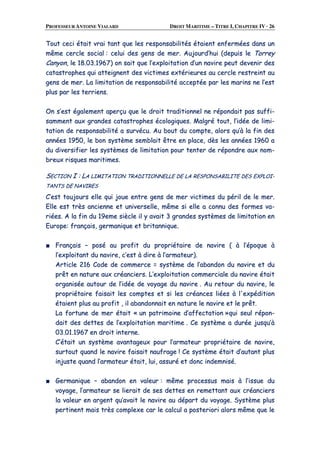 PROFESSEUR ANTOINE VIALARD DROIT MARITIME – TITRE I, CHAPITRE IV · 26
TToouutt cceeccii ééttaaiitt vvrraaii ttaanntt qquuee lleess rreessppoonnssaabbiilliittééss ééttaaiieenntt eennffeerrmmééeess ddaannss uunn
mmêêmmee cceerrccllee ssoocciiaall :: cceelluuii ddeess ggeennss ddee mmeerr.. AAuujjoouurrdd’’hhuuii ((ddeeppuuiiss llee TToorrrreeyy
CCaannyyoonn,, llee 1188..0033..11996677)) oonn ssaaiitt qquuee ll’’eexxppllooiittaattiioonn dd’’uunn nnaavviirree ppeeuutt ddeevveenniirr ddeess
ccaattaassttrroopphheess qquuii aatttteeiiggnneenntt ddeess vviiccttiimmeess eexxttéérriieeuurreess aauu cceerrccllee rreessttrreeiinntt aauu
ggeennss ddee mmeerr.. LLaa lliimmiittaattiioonn ddee rreessppoonnssaabbiilliittéé aacccceeppttééee ppaarr lleess mmaarriinnss nnee ll’’eesstt
pplluuss ppaarr lleess tteerrrriieennss..
OOnn ss’’eesstt ééggaalleemmeenntt aappeerrççuu qquuee llee ddrrooiitt ttrraaddiittiioonnnneell nnee rrééppoonnddaaiitt ppaass ssuuffffii--
ssaammmmeenntt aauuxx ggrraannddeess ccaattaassttrroopphheess ééccoollooggiiqquueess.. MMaallggrréé ttoouutt,, ll’’iiddééee ddee lliimmii--
ttaattiioonn ddee rreessppoonnssaabbiilliittéé aa ssuurrvvééccuu.. AAuu bboouutt dduu ccoommppttee,, aalloorrss qquu’’àà llaa ffiinn ddeess
aannnnééeess 11995500,, llee bboonn ssyyssttèèmmee sseemmbbllaaiitt êêttrree eenn ppllaaccee,, ddèèss lleess aannnnééeess 11996600 aa
dduu ddiivveerrssiiffiieerr lleess ssyyssttèèmmeess ddee lliimmiittaattiioonn ppoouurr tteenntteerr ddee rrééppoonnddrree aauuxx nnoomm--
bbrreeuuxx rriissqquueess mmaarriittiimmeess..
SSEECCTTIIOONN II :: LLAA LLIIMMIITTAATTIIOONN TTRRAADDIITTIIOONNNNEELLLLEE DDEE LLAA RREESSPPOONNSSAABBIILLIITTEE DDEESS EEXXPPLLOOII--
TTAANNTTSS DDEE NNAAVVIIRREESS
CC’’eesstt ttoouujjoouurrss eellllee qquuii jjoouuee eennttrree ggeennss ddee mmeerr vviiccttiimmeess dduu ppéérriill ddee llee mmeerr..
EEllllee eesstt ttrrèèss aanncciieennnnee eett uunniivveerrsseellllee,, mmêêmmee ssii eellllee aa ccoonnnnuu ddeess ffoorrmmeess vvaa--
rriiééeess.. AA llaa ffiinn dduu 1199eemmee ssiièèccllee iill yy aavvaaiitt 33 ggrraannddeess ssyyssttèèmmeess ddee lliimmiittaattiioonn eenn
EEuurrooppee:: ffrraannççaaiiss,, ggeerrmmaanniiqquuee eett bbrriittaannnniiqquuee..
■■ FFrraannççaaiiss –– ppoosséé aauu pprrooffiitt dduu pprroopprriiééttaaiirree ddee nnaavviirree (( àà ll’’ééppooqquuee àà
ll’’eexxppllooiittaanntt dduu nnaavviirree,, cc’’eesstt àà ddiirree àà ll’’aarrmmaatteeuurr))..
AArrttiiccllee 221166 CCooddee ddee ccoommmmeerrccee == ssyyssttèèmmee ddee ll’’aabbaannddoonn dduu nnaavviirree eett dduu
pprrêêtt eenn nnaattuurree aauuxx ccrrééaanncciieerrss.. LL’’eexxppllooiittaattiioonn ccoommmmeerrcciiaallee dduu nnaavviirree ééttaaiitt
oorrggaanniissééee aauuttoouurr ddee ll’’iiddééee ddee vvooyyaaggee dduu nnaavviirree .. AAuu rreettoouurr dduu nnaavviirree,, llee
pprroopprriiééttaaiirree ffaaiissaaiitt lleess ccoommpptteess eett ssii lleess ccrrééaanncceess lliiééeess àà ll''eexxppééddiittiioonn
ééttaaiieenntt pplluuss aauu pprrooffiitt ,, iill aabbaannddoonnnnaaiitt eenn nnaattuurree llee nnaavviirree eett llee pprrêêtt..
LLaa ffoorrttuunnee ddee mmeerr ééttaaiitt «« uunn ppaattrriimmooiinnee dd’’aaffffeeccttaattiioonn »»qquuii sseeuull rrééppoonn--
ddaaiitt ddeess ddeetttteess ddee ll’’eexxppllooiittaattiioonn mmaarriittiimmee .. CCee ssyyssttèèmmee aa dduurrééee jjuussqquu’’àà
0033..0011..11996677 eenn ddrrooiitt iinntteerrnnee..
CC’’ééttaaiitt uunn ssyyssttèèmmee aavvaannttaaggeeuuxx ppoouurr ll’’aarrmmaatteeuurr pprroopprriiééttaaiirree ddee nnaavviirree,,
ssuurrttoouutt qquuaanndd llee nnaavviirree ffaaiissaaiitt nnaauuffrraaggee !! CCee ssyyssttèèmmee ééttaaiitt dd’’aauuttaanntt pplluuss
iinnjjuussttee qquuaanndd ll’’aarrmmaatteeuurr ééttaaiitt,, lluuii,, aassssuurréé eett ddoonncc iinnddeemmnniisséé..
■■ GGeerrmmaanniiqquuee –– aabbaannddoonn eenn vvaalleeuurr :: mmêêmmee pprroocceessssuuss mmaaiiss àà ll’’iissssuuee dduu
vvooyyaaggee,, ll’’aarrmmaatteeuurr ssee lliieerraaiitt ddee sseess ddeetttteess eenn rreemmeettttaanntt aauuxx ccrrééaanncciieerrss
llaa vvaalleeuurr eenn aarrggeenntt qquu’’aavvaaiitt llee nnaavviirree aauu ddééppaarrtt dduu vvooyyaaggee.. SSyyssttèèmmee pplluuss
ppeerrttiinneenntt mmaaiiss ttrrèèss ccoommpplleexxee ccaarr llee ccaallccuull aa ppoosstteerriioorrii aalloorrss mmêêmmee qquuee llee
 