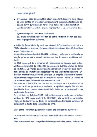 PROFESSEUR ANTOINE VIALARD DROIT MARITIME – TITRE I, CHAPITRE IV · 27
nnaavviirree nn’’ééttaaiitt pplluuss llàà..
■■ BBrriittaannnniiqquuee –– iiddééee ddee ppeerrmmeettttrree àà ttoouutt eexxppllooiittaanntt ddee nnaavviirree ddee ssee lliibbéérreerr
ddee lleeuurrss ddeetttteess eenn pprrooppoossaanntt aauuxx ccrrééaanncciieerrss uunnee ssoommmmee ffoorrffaaiittaaiirree ccaall--
ccuullééee àà ppaarrttiirr dduu ttoonnnnaaggee dduu nnaavviirree ((== ssaa ttaaiillllee)) ::llee ffoonndd ddee lliimmiittaattiioonn..
LL’’uunniittéé mmoonnééttaaiirree ééttaaiitt cchhooiissii ppoouurr rreepprréésseenntteerr llaa vvaalleeuurr mmooyyeennnnee dduu nnaa--
vviirree..
SSyyssttèèmmee ssiimmpplliissttee,, mmaaiiss ttrrèèss ffoonnccttiioonnnneell..
IIccii,, ttoouuttee ppeerrssoonnnnee ppeeuutt pprrooffiitteerr ddee cceettttee lliimmiittaattiioonn eett nnoonn ppaass sseeuullee--
mmeenntt llee pprroopprriiééttaaiirree dduu nnaavviirree..
AA llaa ffiinn dduu 1199eemmee ssiièèccllee iill yy aavvaaiitt uunnee nnéécceessssiittéé dd’’uunniiffoorrmmiisseerr ttoouutt cceellaa –– llee
CCMMII aa cchheerrcchhéé uunn ssyyssttèèmmee dd’’iinnddeemmnniissaattiioonn iinntteerrnnaattiioonnaall.. VVoolloonnttéé ddee rréédduuiirree
vviissaanntt ll’’iinnddeemmnniissaattiioonn..
CCoonnvveennttiioonn ddee BBrruuxxeelllleess dduu 2255..0088..11992244 :: eellllee eesstt rraattééee,, ccaarr llaa rreecchheerrcchhee dduu
pplluuss llaarrggee ccoonnsseennssuuss aa ccoonndduuiitt àà mmaaiinntteenniirr lleess ddiifffféérreennttss ssyyssttèèmmeess eexxiiss--
ttaannttss..
LLee CCMMII ss''aappeerrççooiitt ddee llaa ssiittuuaattiioonn eett rreeccoommmmeennccee ddee nnoouuvveeaauu aavveecc llaa CCoonn--
vveennttiioonn ddee BBrruuxxeelllleess dduu 1100..1100..11995577 qquuii aaddooppttee llee ssyyssttèèmmee aannggllaaiiss dduu ffoonnddss
ddee lliimmiittaattiioonn.. LLaa FFrraannccee aa aaddooppttéé cceettttee ccoonnvveennttiioonn eett rreesstteenntt ddoonncc llee ssyyss--
ttèèmmee aannggllaaiiss ddee lliimmiittaattiioonn ddee rreessppoonnssaabbiilliittéé ddeess eexxppllooiittaannttss ddee nnaavviirree :: uunnii--
ffiiccaattiioonn iinntteerrnnaattiioonnaallee,, ssééccuurriittéé jjuurriiddiiqquuee.. CCee pprrooggrrèèss ccoonnssiiddéérraabbllee eesstt mmaall--
hheeuurreeuusseemmeenntt ssttooppppééee ddaannss ssoonn eessssaayyee ppaarr llee TToorrrreeyy CCaannyyoonn.. LLaa ccoonnvveennttiioonn
ddee BBrruuxxeelllleess nn’’eesstt ppaass eennccoorree rraattiiffiiééee àà cceettttee ddaattee..
PPlluuss ttaarrdd oonn aa ééllaabboorréé aa LLoonnddrreess uunnee aauuttrree ccoonnvveennttiioonn –– llaa CCoonnvveennttiioonn ddee
LLoonnddrreess ddee 11997766 qquuii rreettiieenntt àà nnoommbbrreeuuxx llee ssyyssttèèmmee aannggllaaiiss.. EEllllee eesstt aauu--
jjoouurrdd’’hhuuii llee ddrrooiitt ccoommmmuunn iinntteerrnnaattiioonnaall ddee llaa lliimmiittaattiioonn ddee rreessppoonnssaabbiilliittéé ddeess
eexxppllooiittaannttss ddee nnaavviirreess..
EEnn ddrrooiitt iinntteerrnnee,, llaa llooii dduu 0033..0011..11996677 qquuii ttrraannssppoossee lleess ssoolluuttiioonnss ddee llaa CCoonn--
vveennttiioonn ddee 11995577 sseerrrraa mmooddiiffiiéé llee 2211..1122..11998844,, eellllee rreettiieenntt lleess nnaattiioonneelllleess
rrèègglleess ddee llaa CCoonnvveennttiioonn ddee 11997766.. IIccii llaa llééggiissllaattiioonn aa ttrraannssppoosséé ppuurreemmeenntt eett
ssiimmpplleemmeenntt llee tteexxttee ddee llaa CCoonnvveennttiioonn ddee 11997766..
CC’’eesstt cceettttee CCoonnvveennttiioonn qquuii ddoonnnneerraa llaa bbaassee ddeess eexxpplliiccaattiioonnss ssuuiivvaanntteess ::
LLaa pprreemmiièèrree ccaarraaccttéérriissttiiqquuee ccoonncceerrnnee lleess bbéénnééffiicciiaaiirreess dduu ddrrooiitt àà llaa lliimmiittaa--
ttiioonn..
DDaannss llaa mmeessuurree ooùù cc’’eesstt llee ssyyssttèèmmee bbrriittaannnniiqquuee qquuii aa ééttéé rreetteennuu,, llee bbéénnééffiiccee
 