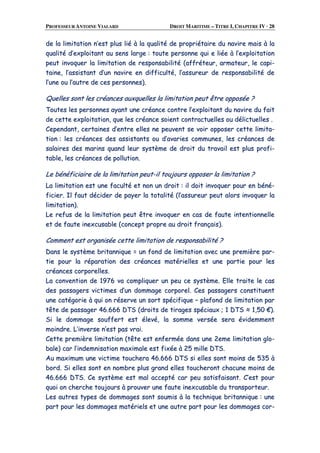 PROFESSEUR ANTOINE VIALARD DROIT MARITIME – TITRE I, CHAPITRE IV · 28
ddee llaa lliimmiittaattiioonn nn’’eesstt pplluuss lliiéé àà llaa qquuaalliittéé ddee pprroopprriiééttaaiirree dduu nnaavviirree mmaaiiss àà llaa
qquuaalliittéé dd’’eexxppllooiittaanntt aauu sseennss llaarrggee :: ttoouuttee ppeerrssoonnnnee qquuii ee lliiééee àà ll’’eexxppllooiittaattiioonn
ppeeuutt iinnvvooqquueerr llaa lliimmiittaattiioonn ddee rreessppoonnssaabbiilliittéé ((aaffffrréétteeuurr,, aarrmmaatteeuurr,, llee ccaappii--
ttaaiinnee,, ll’’aassssiissttaanntt dd’’uunn nnaavviirree eenn ddiiffffiiccuullttéé,, ll’’aassssuurreeuurr ddee rreessppoonnssaabbiilliittéé ddee
ll’’uunnee oouu ll’’aauuttrree ddee cceess ppeerrssoonnnneess))..
QQuueelllleess ssoonntt lleess ccrrééaanncceess aauuxxqquueelllleess llaa lliimmiittaattiioonn ppeeuutt êêttrree ooppppoossééee ??
TToouutteess lleess ppeerrssoonnnneess aayyaanntt uunnee ccrrééaannccee ccoonnttrree ll’’eexxppllooiittaanntt dduu nnaavviirree dduu ffaaiitt
ddee cceettttee eexxppllooiittaattiioonn,, qquuee lleess ccrrééaannccee ssooiieenntt ccoonnttrraaccttuueelllleess oouu ddéélliiccttuueelllleess ..
CCeeppeennddaanntt,, cceerrttaaiinneess dd’’eennttrree eelllleess nnee ppeeuuvveenntt ssee vvooiirr ooppppoosseerr cceettttee lliimmiittaa--
ttiioonn :: lleess ccrrééaanncceess ddeess aassssiissttaannttss oouu dd’’aavvaarriieess ccoommmmuunneess,, lleess ccrrééaanncceess ddee
ssaallaaiirreess ddeess mmaarriinnss qquuaanndd lleeuurr ssyyssttèèmmee ddee ddrrooiitt dduu ttrraavvaaiill eesstt pplluuss pprrooffii--
ttaabbllee,, lleess ccrrééaanncceess ddee ppoolllluuttiioonn..
LLee bbéénnééffiicciiaaiirree ddee llaa lliimmiittaattiioonn ppeeuutt--iill ttoouujjoouurrss ooppppoosseerr llaa lliimmiittaattiioonn ??
LLaa lliimmiittaattiioonn eesstt uunnee ffaaccuullttéé eett nnoonn uunn ddrrooiitt :: iill ddooiitt iinnvvooqquueerr ppoouurr eenn bbéénnéé--
ffiicciieerr.. IIll ffaauutt ddéécciiddeerr ddee ppaayyeerr llaa ttoottaalliittéé ((ll’’aassssuurreeuurr ppeeuutt aalloorrss iinnvvooqquueerr llaa
lliimmiittaattiioonn))..
LLee rreeffuuss ddee llaa lliimmiittaattiioonn ppeeuutt êêttrree iinnvvooqquueerr eenn ccaass ddee ffaauuttee iinntteennttiioonnnneellllee
eett ddee ffaauuttee iinneexxccuussaabbllee ((ccoonncceepptt pprroopprree aauu ddrrooiitt ffrraannççaaiiss))..
CCoommmmeenntt eesstt oorrggaanniissééee cceettttee lliimmiittaattiioonn ddee rreessppoonnssaabbiilliittéé ??
DDaannss llee ssyyssttèèmmee bbrriittaannnniiqquuee == uunn ffoonndd ddee lliimmiittaattiioonn aavveecc uunnee pprreemmiièèrree ppaarr--
ttiiee ppoouurr llaa rrééppaarraattiioonn ddeess ccrrééaanncceess mmaattéérriieelllleess eett uunnee ppaarrttiiee ppoouurr lleess
ccrrééaanncceess ccoorrppoorreelllleess..
LLaa ccoonnvveennttiioonn ddee 11997766 vvaa ccoommpplliiqquueerr uunn ppeeuu ccee ssyyssttèèmmee.. EEllllee ttrraaiittee llee ccaass
ddeess ppaassssaaggeerrss vviiccttiimmeess dd’’uunn ddoommmmaaggee ccoorrppoorreell.. CCeess ppaassssaaggeerrss ccoonnssttiittuueenntt
uunnee ccaattééggoorriiee àà qquuii oonn rréésseerrvvee uunn ssoorrtt ssppéécciiffiiqquuee –– ppllaaffoonndd ddee lliimmiittaattiioonn ppaarr
ttêêttee ddee ppaassssaaggeerr 4466..666666 DDTTSS ((ddrrooiittss ddee ttiirraaggeess ssppéécciiaauuxx ;; 11 DDTTSS ≈≈ 11,,5500 €€))..
SSii llee ddoommmmaaggee ssoouuffffeerrtt eesstt éélleevvéé,, llaa ssoommmmee vveerrssééee sseerraa éévviiddeemmmmeenntt
mmooiinnddrree.. LL’’iinnvveerrssee nn’’eesstt ppaass vvrraaii..
CCeettttee pprreemmiièèrree lliimmiittaattiioonn ((ttêêttee eesstt eennffeerrmmééee ddaannss uunnee 22eemmee lliimmiittaattiioonn gglloo--
bbaallee)) ccaarr ll’’iinnddeemmnniissaattiioonn mmaaxxiimmaallee eesstt ffiixxééee àà 2255 mmiillllee DDTTSS..
AAuu mmaaxxiimmuumm uunnee vviiccttiimmee ttoouucchheerraa 4466..666666 DDTTSS ssii eelllleess ssoonntt mmooiinnss ddee 553355 àà
bboorrdd.. SSii eelllleess ssoonntt eenn nnoommbbrree pplluuss ggrraanndd eelllleess ttoouucchheerroonntt cchhaaccuunnee mmooiinnss ddee
4466..666666 DDTTSS.. CCee ssyyssttèèmmee eesstt mmaall aacccceeppttéé ccaarr ppeeuu ssaattiissffaaiissaanntt.. CC’’eesstt ppoouurr
qquuooii oonn cchheerrcchhee ttoouujjoouurrss àà pprroouuvveerr uunnee ffaauuttee iinneexxccuussaabbllee dduu ttrraannssppoorrtteeuurr..
LLeess aauuttrreess ttyyppeess ddee ddoommmmaaggeess ssoonntt ssoouummiiss àà llaa tteecchhnniiqquuee bbrriittaannnniiqquuee :: uunnee
ppaarrtt ppoouurr lleess ddoommmmaaggeess mmaattéérriieellss eett uunnee aauuttrree ppaarrtt ppoouurr lleess ddoommmmaaggeess ccoorr--
 