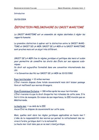 PROFESSEUR ANTOINE VIALARD DROIT MARITIME – INTRODUCTION · 3
IInnttrroodduuccttiioonn
2288//0099//22000044
DDEEFFIINNIITTIIOONN PPRREELLIIMMIINNAAIIRREE DDUU DDRROOIITT MMAARRIITTIIMMEE
LLee DDRROOIITT MMAARRIITTIIMMEE eesstt uunn eennsseemmbbllee ddee rrèègglleess ddeessttiinnééeess àà rréégglleerr lleess
rraappppoorrttss hhuummaaiinnss..
LLaa pprreemmiièèrree ddiissttiinnccttiioonn àà ooppéérreerr eesstt llaa ddiissttiinnccttiioonn eennttrree llee DDRROOIITT MMAARRII--
TTIIMMEE eett DDRROOIITT DDEE LLAA MMEERR.. DDRROOIITT DDEE LLAA MMEERR eett llee DDRROOIITT MMAARRIITTIIMMEE
ssoonntt pprroocchheess mmaaiiss oonntt uunn oobbjjeett ttrrèèss ddiifffféérreenntt..
DDRROOIITT DDEE LLAA MMEERR ffiixxee llee rrééggiimmee jjuurriiddiiqquuee eett ppoolliittiiqquuee ddeess mmeerrss eett ooccééaann
ppoouurr ppeerrmmeettttrree ddee ccoonnnnaaîîttrree lleess ddrrooiittss ddeess ÉÉttaattss ssuurr sseess eessppaacceess ooccééaa--
nniiqquueess..
CCee ddrrooiitt eesstt aauujjoouurrdd’’hhuuii ffoorrmmaalliisséé ddaannss uunnee ccoonnvveennttiioonn iinntteerrnnaattiioonnaallee ddeess
UUNN
llaa CCoonnvveennttiioonn ddeess NNUU ssuurr DDRROOIITT DDEE LLAA MMEERR ddee 1100//1122//11998822
EEaauuxx tteerrrriittoorriiaalleess 1122 mmiilllleess mmaarriinneess
LL’’ÉÉttaatt rriivveerraaiinn ddiissppoossee dd’’uunnee ttoottaallee ssoouuvveerraaiinneettéé mmaaiiss ddooiitt llaaiisssseerr ppaassssaaggee
lliibbrree eett iinnooffffeennssiiff aauuxx nnaavviirreess ééttrraannggeerrss..
ZZoonnee ÉÉccoonnoommiiqquuee EExxcclluussiivvee 118888 mmiilllleess aapprrèèss lleess eeaauuxx tteerrrriittoorriiaalleess
LL’’ÉÉttaatt rriivveerraaiinnss nn’’aa qquuee llee ddrrooiitt dd’’eexxppoorrtteerr lleess rriicchheesssseess ddee cceettttee zzoonnee.. IIll llee
ffaaiitt àà ttiittrree ddee mmoonnooppoollee.. EEnn rraaiissoonn ddee ssoonn iimmppoorrttaannccee,, llaa ZZEEEE nn’’eexxiissttee ppaass eenn
MMééddiitteerrrraannééee..
LLaa hhaauuttee mmeerr aauu--ddeellàà ddee llaa ZZEEEE
AAuuccuunn ÉÉttaatt nnee ddiissppoossee ddee ssoouuvveerraaiinneettéé ssuurr cceettttee zzoonnee..
MMaaiiss,, qquueelllleess ssoonntt aalloorrss lleess rrèègglleess jjuurriiddiiqquueess aapppplliiccaabblleess eenn hhaauuttee mmeerr ??
LL’’iiddééee ddee llaa rreessppoonnssaabbiilliittéé ddeess nnaavviirreess qquuii ppeerrmmeett llee rraattttaacchheemmeenntt ddeess nnaa--
vviirreess àà ll’’oorrddrree jjuurriiddiiqquuee ddoonntt iill aa llaa nnaattiioonnaalliittéé..
LLaa hhaauuttee mmeerr nn’’eesstt ddoonncc ppaass uunn nnoo mmaann’’ ss llaanndd jjuurriiddiiqquuee..
 