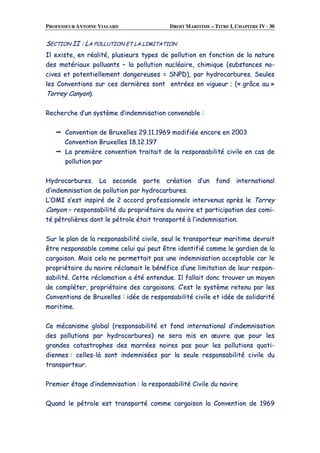 PROFESSEUR ANTOINE VIALARD DROIT MARITIME – TITRE I, CHAPITRE IV · 30
SSEECCTTIIOONN IIII :: LLAA PPOOLLLLUUTTIIOONN EETT LLAA LLIIMMIITTAATTIIOONN
IIll eexxiissttee,, eenn rrééaalliittéé,, pplluussiieeuurrss ttyyppeess ddee ppoolllluuttiioonn eenn ffoonnccttiioonn ddee llaa nnaattuurree
ddeess mmaattéérriiaauuxx ppoolllluuaannttss –– llaa ppoolllluuttiioonn nnuuccllééaaiirree,, cchhiimmiiqquuee ((ssuubbssttaanncceess nnoo--
cciivveess eett ppootteennttiieelllleemmeenntt ddaannggeerreeuusseess == SSNNPPDD)),, ppaarr hhyyddrrooccaarrbbuurreess.. SSeeuulleess
lleess CCoonnvveennttiioonnss ssuurr cceess ddeerrnniièèrreess ssoonntt eennttrrééeess eenn vviigguueeuurr ;; ((«« ggrrââccee aauu »»
TToorrrreeyy CCaannyyoonn))..
RReecchheerrcchhee dd’’uunn ssyyssttèèmmee dd’’iinnddeemmnniissaattiioonn ccoonnvveennaabbllee ::
CCoonnvveennttiioonn ddee BBrruuxxeelllleess 2299..1111..11996699 mmooddiiffiiééee eennccoorree eenn 22000033
CCoonnvveennttiioonn BBrruuxxeelllleess 1188..1122..119977
LLaa pprreemmiièèrree ccoonnvveennttiioonn ttrraaiittaaiitt ddee llaa rreessppoonnssaabbiilliittéé cciivviillee eenn ccaass ddee
ppoolllluuttiioonn ppaarr
HHyyddrrooccaarrbbuurreess.. LLaa sseeccoonnddee ppoorrttee ccrrééaattiioonn dd’’uunn ffoonndd iinntteerrnnaattiioonnaall
dd’’iinnddeemmnniissaattiioonn ddee ppoolllluuttiioonn ppaarr hhyyddrrooccaarrbbuurreess..
LL’’OOMMII ss’’eesstt iinnssppiirréé ddee 22 aaccccoorrdd pprrooffeessssiioonnnneellss iinntteerrvveennuuss aapprrèèss llee TToorrrreeyy
CCaannyyoonn –– rreessppoonnssaabbiilliittéé dduu pprroopprriiééttaaiirree dduu nnaavviirree eett ppaarrttiicciippaattiioonn ddeess ccoommii--
ttéé ppééttrroolliièèrreess ddoonntt llee ppééttrroollee ééttaaiitt ttrraannssppoorrttéé àà ll’’iinnddeemmnniissaattiioonn..
SSuurr llee ppllaann ddee llaa rreessppoonnssaabbiilliittéé cciivviillee,, sseeuull llee ttrraannssppoorrtteeuurr mmaarriittiimmee ddeevvrraaiitt
êêttrree rreessppoonnssaabbllee ccoommmmee cceelluuii qquuii ppeeuutt êêttrree iiddeennttiiffiiéé ccoommmmee llee ggaarrddiieenn ddee llaa
ccaarrggaaiissoonn.. MMaaiiss cceellaa nnee ppeerrmmeettttaaiitt ppaass uunnee iinnddeemmnniissaattiioonn aacccceeppttaabbllee ccaarr llee
pprroopprriiééttaaiirree dduu nnaavviirree rrééccllaammaaiitt llee bbéénnééffiiccee dd’’uunnee lliimmiittaattiioonn ddee lleeuurr rreessppoonn--
ssaabbiilliittéé.. CCeettttee rrééccllaammaattiioonn aa ééttéé eenntteenndduuee.. IIll ffaallllaaiitt ddoonncc ttrroouuvveerr uunn mmooyyeenn
ddee ccoommpplléétteerr,, pprroopprriiééttaaiirree ddeess ccaarrggaaiissoonnss.. CC’’eesstt llee ssyyssttèèmmee rreetteennuu ppaarr lleess
CCoonnvveennttiioonnss ddee BBrruuxxeelllleess :: iiddééee ddee rreessppoonnssaabbiilliittéé cciivviillee eett iiddééee ddee ssoolliiddaarriittéé
mmaarriittiimmee..
CCee mmééccaanniissmmee gglloobbaall ((rreessppoonnssaabbiilliittéé eett ffoonndd iinntteerrnnaattiioonnaall dd’’iinnddeemmnniissaattiioonn
ddeess ppoolllluuttiioonnss ppaarr hhyyddrrooccaarrbbuurreess)) nnee sseerraa mmiiss eenn œœuuvvrree qquuee ppoouurr lleess
ggrraannddeess ccaattaassttrroopphheess ddeess mmaarrrrééeess nnooiirreess ppaass ppoouurr lleess ppoolllluuttiioonnss qquuoottii--
ddiieennnneess :: cceelllleess--llàà ssoonntt iinnddeemmnniissééeess ppaarr llaa sseeuullee rreessppoonnssaabbiilliittéé cciivviillee dduu
ttrraannssppoorrtteeuurr..
PPrreemmiieerr ééttaaggee dd’’iinnddeemmnniissaattiioonn :: llaa rreessppoonnssaabbiilliittéé CCiivviillee dduu nnaavviirree
QQuuaanndd llee ppééttrroollee eesstt ttrraannssppoorrttéé ccoommmmee ccaarrggaaiissoonn llaa CCoonnvveennttiioonn ddee 11996699
 