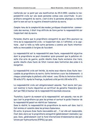 PROFESSEUR ANTOINE VIALARD DROIT MARITIME – TITRE I, CHAPITRE IV · 31
rreennffoorrccééee ssuurr ccee ppooiinntt ppaarr uunnee mmooddiiffiiccaattiioonn dduu 2255..1111..11999922,, ccaannaalliissee llaa rreess--
ppoonnssaabbiilliittéé cciivviillee ssuurr uunnee sseeuullee ppeerrssoonnnnee ccoonnnnuuee aavveecc eexxaaccttiittuuddee :: llee pprroo--
pprriiééttaaiirree eennrreeggiissttrréé dduu nnaavviirree,, cc’’eesstt--àà--ddiirree llaa ppeerrssoonnnnee pphhyyssiiqquuee oouu mmoorraallee
ddoonntt llee nnoomm eesstt ssuurr llee rreeggiissttrree dd’’iimmmmaattrriiccuullaattiioonn dduu nnaavviirree..
CCoommppttee tteennuu ddee llaa ccoommpplleexxiittéé ddeess mmooddeess jjuurriiddiiqquueess dd’’eexxppllooiittaattiioonn ccoommmmeerr--
cciiaallee ddeess nnaavviirreess,, iill ééttaaiitt ttrroopp ddiiffffiicciillee ddee ffaaiirree ppoorrtteerr llaa rreessppoonnssaabbiilliittéé ssuurr
ll’’eexxppllooiittaanntt rrééeell dduu nnaavviirree..
PPeerrssoonnnnee dd’’aauuttrree qquuee llee pprroopprriiééttaaiirree eennrreeggiissttrréé nnee ppeeuutt êêttrree ppoouurrssuuiivvii aauu
ttiittrree ddee llaa rreessppoonnssaabbiilliittéé cciivviillee :: nnii ll’’eexxppllooiittaanntt rrééeell,, nnii ll''aaffffrréétteerr,, nnii llee ccaappii--
ttaaiinnee ,, ssaauuff ssii tteellllee oouu tteellllee aauuttrree ppeerrssoonnnnee aa ccoommmmiiss uunnee ffaauuttee iinntteennttiioonn--
nneellllee oouu iinneexxccuussaabbllee àà ll’’oorriiggiinnee ddee ll’’aacccciiddeenntt..
LLaa rreessppoonnssaabbiilliittéé eesstt llaa rreessppoonnssaabbiilliittéé ssaannss ffaauuttee,, rreessppoonnssaabbiilliittéé oobbjjeeccttiivvee
ddoonntt llee pprroopprriiééttaaiirree nnee ppeeuutt ss’’eexxoonnéérreerr qquu’’eenn pprroouuvvaanntt qquuee llaa ppoolllluuttiioonn rréé--
ssuullttee dd’’uunn aaccttee ddee gguueerrrree,, qquu’’eellllee rrééssuullttee dd’’uunnee ffaauuttee eexxcclluussiivvee dd’’uunn ttiieerrss,,
qquu’’eellllee rrééssuullttee dd’’uunnee ffaauuttee ddee ll’’ééttaatt rriivveerraaiinn ddaannss ll’’eennttrreettiieenn ddeess aaiiddeess àà llaa
nnaavviiggaattiioonn..
LLaa rreessppoonnssaabbiilliittéé cciivviillee eesstt lliimmiittééee,, dduu mmooiinnss ssoouuss rréésseerrvvee dd’’uunnee ffaauuttee iinneexx--
ccuussaabbllee dduu pprroopprriiééttaaiirree dduu nnaavviirree.. CCeettttee lliimmiittaattiioonn aa ssuuiivvii lleess éévvéénneemmeennttss :: àà
cchhaaqquuee ccaattaassttrroopphhee llee ppllaaffoonndd aa ééttéé rreelleevvéé :: aavveecc ll’’EErriikkaa llaa lliimmiittaattiioonn ééttaaiitt àà
5599 mmiillllee DDTTSS.. AApprrèèss llee PPrreessttiiggee,, llee ppllaaffoonndd aa ééttéé ppoorrttéé àà 9900 mmiillllee DDTTSS..
LLaa rreessppoonnssaabbiilliittéé cciivviillee eesstt oobblliiggaattooiirreemmeenntt aassssuurrééee.. TToouutt nnaavviirree ddooiitt ppoouu--
vvooiirr mmoonnttrreerr àà ttoouuttee rrééqquuiissiittiioonn uunn cceerrttiiffiiccaatt ddee ggaarraannttiiee ffiinnaanncciièèrree ((pprroo--
dduuiitt ppaarr PP&&II)) àà hhaauutteeuurr ddee llaa rreessppoonnssaabbiilliittéé mmaaxxiimmaallee eennccoouurruuee..
TToouutteeffooiiss,, àà ppaarrttiirr dduu mmoommeenntt ooùù llaa rreessppoonnssaabbiilliittéé eesstt aassssuurrééee,, rriieenn nnee ddiitt
qquuee cc’’eesstt llee pprroopprriiééttaaiirree qquuii ppaaiiee lleess pprriimmeess eett ssuurrttoouutt llee ppooiiddss ffiinnaanncciieerr ddee
llaa rreessppoonnssaabbiilliittéé ppeessaaiitt eenn rrééaalliittéé ssuurr ll’’aassssuurreeuurr..
DDaannss llaa rrééaalliittéé,, llaa rreessppoonnssaabbiilliittéé dduu pprroopprriiééttaaiirree dduu nnaavviirree eesstt ddoonncc ttoouutt àà
ffaaiitt mmiinniimmee eett ccoonnssiissttee ddaannss lleess pprriimmeess dd’’aassssuurraannccee..
EEnn oouuttrree,, llaa pprreeuuvvee dd’’uunnee ffaauuttee iinneexxccuussaabbllee eesstt …… ?? ccaarr eellllee eesstt iinnaassssuurraabbllee..
CC’’eesstt ddoonncc aalloorrss ssuurr llee pprroopprriiééttaaiirree eennrreeggiissttrréé ((ggéénnéérraalleemmeenntt iinnssoollvvaabbllee )) qquuii
ppaaiiee.. DDoonncc,, ggéénnéérraalleemmeenntt cc’’eesstt llee ffoonndd iinntteerrnnaattiioonnaall dd’’iinnddeemmnniissaattiioonn ddeess ppooll--
lluuttiioonnss ppaarr hhyyddrrooccaarrbbuurreess ((FFIIPPOOLL)) qquuii ppaaiiee..
 