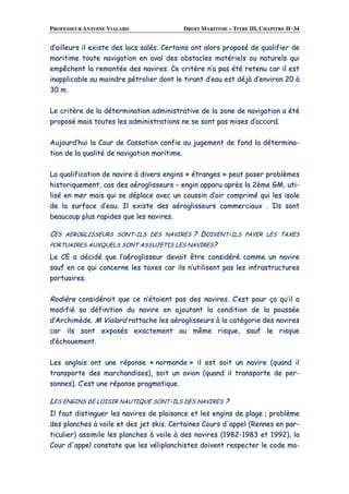 PROFESSEUR ANTOINE VIALARD DROIT MARITIME – TITRE III, CHAPITRE II ·34
dd’’aaiilllleeuurrss iill eexxiissttee ddeess llaaccss ssaallééss.. CCeerrttaaiinnss oonntt aalloorrss pprrooppoosséé ddee qquuaalliiffiieerr ddee
mmaarriittiimmee ttoouuttee nnaavviiggaattiioonn eenn aavvaall ddeess oobbssttaacclleess mmaattéérriieellss oouu nnaattuurreellss qquuii
eemmppêêcchheenntt llaa rreemmoonnttééee ddeess nnaavviirreess.. CCee ccrriittèèrree nn’’aa ppaass ééttéé rreetteennuu ccaarr iill eesstt
iinnaapppplliiccaabbllee aauu mmooiinnddrree ppééttrroolliieerr ddoonntt llee ttiirraanntt dd’’eeaauu eesstt ddééjjàà dd’’eennvviirroonn 2200 àà
3300 mm..
LLee ccrriittèèrree ddee llaa ddéétteerrmmiinnaattiioonn aaddmmiinniissttrraattiivvee ddee llaa zzoonnee ddee nnaavviiggaattiioonn aa ééttéé
pprrooppoosséé mmaaiiss ttoouutteess lleess aaddmmiinniissttrraattiioonnss nnee ssee ssoonntt ppaass mmiisseess dd’’aaccccoorrdd..
AAuujjoouurrdd’’hhuuii llaa CCoouurr ddee CCaassssaattiioonn ccoonnffiiee aauu jjuuggeemmeenntt ddee ffoonndd llaa ddéétteerrmmiinnaa--
ttiioonn ddee llaa qquuaalliittéé ddee nnaavviiggaattiioonn mmaarriittiimmee..
LLaa qquuaalliiffiiccaattiioonn ddee nnaavviirree àà ddiivveerrss eennggiinnss «« ééttrraannggeess »» ppeeuutt ppoosseerr pprroobbllèèmmeess
hhiissttoorriiqquueemmeenntt,, ccaass ddeess aaéérroogglliisssseeuurrss –– eennggiinn aappppaarruu aapprrèèss llaa 22èèmmee GGMM,, uuttii--
lliisséé eenn mmeerr mmaaiiss qquuii ssee ddééppllaaccee aavveecc uunn ccoouussssiinn dd’’aaiirr ccoommpprriimméé qquuii lleess iissoollee
ddee llaa ssuurrffaaccee dd’’eeaauu.. IIll eexxiissttee ddeess aaéérroogglliisssseeuurrss ccoommmmeerrcciiaauuxx .. IIllss ssoonntt
bbeeaauuccoouupp pplluuss rraappiiddeess qquuee lleess nnaavviirreess..
CCEESS AAEERROOGGLLIISSSSEEUURRSS SSOONNTT--IILLSS DDEESS NNAAVVIIRREESS ?? DDOOIIVVEENNTT--IILLSS PPAAYYEERR LLEESS TTAAXXEESS
PPOORRTTUUAAIIRREESS AAUUXXQQUUEELLSS SSOONNTT AASSSSUUJJEETTIISS LLEESS NNAAVVIIRREESS??
LLee CCEE aa ddéécciiddéé qquuee ll’’aaéérroogglliisssseeuurr ddeevvaaiitt êêttrree ccoonnssiiddéérréé ccoommmmee uunn nnaavviirree
ssaauuff eenn ccee qquuii ccoonncceerrnnee lleess ttaaxxeess ccaarr iillss nn’’uuttiilliisseenntt ppaass lleess iinnffrraassttrruuccttuurreess
ppoorrttuuaaiirreess..
RRooddiièèrree ccoonnssiiddéérraaiitt qquuee ccee nn’’ééttaaiieenntt ppaass ddeess nnaavviirreess.. CC’’eesstt ppoouurr ççaa qquu’’iill aa
mmooddiiffiiéé ssaa ddééffiinniittiioonn dduu nnaavviirree eenn aajjoouuttaanntt llaa ccoonnddiittiioonn ddee llaa ppoouussssééee
dd’’AArrcchhiimmèèddee.. MM VViiaallaarrdd rraattttaacchhee lleess aaéérroogglliisssseeuurrss àà llaa ccaattééggoorriiee ddeess nnaavviirreess
ccaarr iillss ssoonntt eexxppoossééss eexxaacctteemmeenntt aauu mmêêmmee rriissqquuee,, ssaauuff llee rriissqquuee
dd’’éécchhoouueemmeenntt..
LLeess aannggllaaiiss oonntt uunnee rrééppoonnssee «« nnoorrmmaannddee »» iill eesstt ssooiitt uunn nnaavviirree ((qquuaanndd iill
ttrraannssppoorrttee ddeess mmaarrcchhaannddiisseess)),, ssooiitt uunn aavviioonn ((qquuaanndd iill ttrraannssppoorrttee ddee ppeerr--
ssoonnnneess)).. CC’’eesstt uunnee rrééppoonnssee pprraaggmmaattiiqquuee..
LLEESS EENNGGIINNSS DDEE LLOOIISSIIRR NNAAUUTTIIQQUUEE SSOONNTT--IILLSS DDEESS NNAAVVIIRREESS ??
IIll ffaauutt ddiissttiinngguueerr lleess nnaavviirreess ddee ppllaaiissaannccee eett lleess eennggiinnss ddee ppllaaggee ;; pprroobbllèèmmee
ddeess ppllaanncchheess àà vvooiillee eett ddeess jjeett sskkiiss.. CCeerrttaaiinneess CCoouurrss dd''aappppeell ((RReennnneess eenn ppaarr--
ttiiccuulliieerr)) aassssiimmiillee lleess ppllaanncchheess àà vvooiillee àà ddeess nnaavviirreess ((11998822--11998833 eett 11999922)),, llaa
CCoouurr dd''aappppeell ccoonnssttaattee qquuee lleess vvéélliippllaanncchhiisstteess ddooiivveenntt rreessppeecctteerr llee ccooddee mmaa--
 