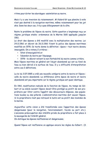 PROFESSEUR ANTOINE VIALARD DROIT MARITIME – TITRE III, CHAPITRE II ·35
rriittiimmee ppoouurr éévviitteerr lleess aabboorrddaaggeess-- aassssiimmiillaattiioonn aauu nnaavviirree..
MMaaiiss iill yy aa uunnee iinnvveerrssiioonn dduu rraaiissoonnnneemmeenntt.. MM VViiaallaarrdd ddiitt qquuee ppllaanncchhee àà vvooiillee
nn’’eesstt ppaass ddeessttiinnéé àà llaa nnaavviiggaattiioonn mmaarriittiimmee,, mmêêmmee rraaiissoonnnneemmeenntt ppoouurr lleess jjeett
sskkiiss.. DDaannss lleess ddeeuuxx ccaass,, iill nn’’yy aa ppaass dd’’ééllooiiggnneemmeenntt ddee llaa ccôôttee..
RReessttee llee pprroobbllèèmmee ddee ll’’ééppaavvee dduu nnaavviirree.. CCeettttee qquueessttiioonn aa lloonnggtteemmppss rreeççuu uunn
rrééggiimmee jjuurriiddiiqquuee ssttaabbllee-- oorrddoonnnnaannccee ddee llaa MMaarriinnee 11668811 aapppplliiqquuééee jjuussqquu’’eenn
11996611..
LLee ddrrooiitt ddeess ééppaavveess aa ééttéé mmooddiiffiiéé aavveecc llaa mmuullttiipplliiccaattiioonn ddeess nnaavviirreess.. LLooii
2244..1111..11996611 eett ddééccrreett ddee 2266..1111..11996611 ffiixxeenntt llaa ppoolliiccee ddeess ééppaavveess mmaarriittiimmeess
mmooddiiffiiééss eenn 11997788.. CCee tteexxttee ddoonnnnee llaa ddééffiinniittiioonn :: ééppaavvee == ttoouutt nnaavviirree ddeevveennuu
iinnnnaavviiggaabbllee.. OOnn aa rreetteennuu 22 ccrriittèèrreess ::
▪▪ ll’’ééttaatt dd’’iinnnnaavviiggaabbiilliittéé eett
▪▪ ll’’aabbaannddoonn dduu nnaavviirree ppaarr ll’’ééqquuiippaaggee..
▪▪ 11997788 –– llee ddééccrreett rreettiieenntt llaa nnoonn--fflloottttaabbiilliittéé dduu nnaavviirree ccoommmmee ccrriittèèrree..
MMaaiiss ll’’ééppaavvee mmaarriittiimmee eenn ggéénnéérraall eesstt ll’’oobbjjeett aabbaannddoonnnnéé qquuii eesstt aauu ffoonndd ddee
ll’’eeaauu oouu bbiieenn ddéérriivvéé àà llaa ssuurrffaaccee ddee ll’’eeaauu.. IIll yy aa ddiiffffiiccuullttéé dd’’iinntteerrpprrééttaattiioonn
eennttrree cceess 22 ddééffiinniittiioonnss..
LLaa llooii dduu 33..0077..11998855 aa ccrréééé uunnee nnoouuvveellllee ccaattééggoorriiee eennttrree llee nnaavviirree eett ll’’ééppaavvee ::
cceellllee dduu nnaavviirree aabbaannddoonnnnéé.. LLaa ddiifffféérreennccee eennttrree ééppaavvee ddee nnaavviirree eett nnaavviirree
aabbaannddoonnnnéé eesstt ppeeuu iimmppoorrttaannttee ccaarr llee rrééggiimmee jjuurriiddiiqquuee eesstt qquuaassii iiddeennttiiqquuee..
EEnn 11996611,, mmooddiiffiiccaattiioonn rraaddiiccaallee ddee llaa ffoonnccttiioonn ddee ll’’ééppaavvee.. AAuu tteemmppss ddee CCooll--
bbeerrtt eett aauu ssiièèccllee ssuuiivvaanntt ll’’ééppaavvee ddeevvaaiitt êêttrree pprroottééggéé aauu pprrooffiitt ddee ssoonn pprroo--
pprriiééttaaiirree ppaarr ll’’ééttaatt ccoonnttrree ll’’aappppééttiitt ddeess ddééccoouuvvrreeuurrss dd’’ééppaavveess,, ddeess ppooppuullaa--
ttiioonnss llooccaalleess oouu ddeess ppiillllaarrddss.. LL’’aaddmmiinniissttrraattiioonn mmaarriittiimmee ddooiitt ssaauuvveerr ll’’ééppaavvee..
SSii llee pprroopprriiééttaaiirree nn’’eesstt ppaass rreettrroouuvvéé llee bbuuttiinn eesstt aauu pprrooffiitt ddeess iinnvvaalliiddeess ddee
llaa mmaarriinnee..
AAuujjoouurrdd’’hhuuii cceettttee vviissiioonn aa ééttéé ttrraannssffoorrmmééee aavveecc ll’’aappppaarriittiioonn ddeess ééppaavveess
ddaannggeerreeuusseess ((ppoouurr llaa nnaavviiggaattiioonn,, ll’’eennvviirroonnnneemmeenntt,, ll’’aaccccèèss aauu ppoorrtt eettcc..))..
LL’’aanncciieennnnee pprrééooccccuuppaattiioonn ddeess iinnttéérrêêttss pprriivvééss dduu pprroopprriiééttaaiirree aa ffaaiitt ppllaaccee àà
llaa ssaauuvveeggaarrddee ddee ll’’iinnttéérrêêtt ggéénnéérraall..
OOnn ddiissttiinngguuee lleess ééppaavveess iinnooffffeennssiivveess eett ddaannggeerreeuusseess..
QQuuaanndd ll’’ééppaavvee eesstt iinnooffffeennssiivvee oonn aapppplliiqquuee eennccoorree lleess rrèègglleess dduu CCoollbbeerrtt ;; ((33
 