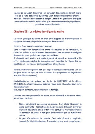 PROFESSEUR ANTOINE VIALARD DROIT MARITIME – TITRE III, CHAPITRE II ·37
ééppaavveess ddee ccaarrggaaiissoonn ddee nnaavviirreess.. ((eexx.. ccaarrggaaiissoonn ddee ppééttrroollee qquuii ddeevviieenntt ééppaavvee
lloorrss ddee llaa ffuuiittee ddeess ssoouutteess dduu nnaavviirree)).. CC’’eesstt ddoonncc nnoorrmmaalleemmeenntt aauu pprroopprriiéé--
ttaaiirree ddee ll’’ééppaavvee ddee ffaaiirree cceesssseerr llee ddaannggeerr.. CCeettttee llooii nn’’aa jjaammaaiiss ééttéé aapppplliiqquuééee
aauuxx aaffffaaiirreess ddee mmaarrééeess nnooiirreess aalloorrss qquuee cc’’eesstt nnoorrmmaalleemmeenntt llee pprroopprriiééttaaiirree
qquuii ddooiitt eenn aassssuurreerr lleess ffrraaiiss..
CChhaappiittrree IIII :: LLee rrééggiimmee jjuurriiddiiqquuee dduu nnaavviirree
LLee ssttaattuutt jjuurriiddiiqquuee dduu nnaavviirree eenn ddrrooiitt pprriivvéé ssuuppppoossee ddee ss’’iinntteerrrrooggeerr ssuurr llaa
ccaattééggoorriiee ddee bbiieennss àà llaaqquueellllee llee nnaavviirree ppeeuutt êêttrree aassssiimmiilléé..
SSEECCTTIIOONN II :: LLEE NNAAVVIIRREE –– UUNN MMEEUUBBLLEE OORRIIGGIINNAALL
DDaannss llaa ddiissttiinnccttiioonn ffoonnddaammeennttaallee eennttrree lleess mmeeuubblleess eett lleess iimmmmeeuubblleess,, llee
CCooddee CCiivviill pprréévvooiitt llee rraattttaacchheemmeenntt ddeess nnaavviirreess eett ddeess bbaatteeaauuxx àà llaa ccaattééggoorriiee
ddeess mmeeuubblleess,, aavveecc ppaarrffooiiss ddeess rrèègglleess ppaarrttiiccuulliièèrreess..
JJ.. DDuummeerrlliinn aavvaaiitt ééccrriitt :: «« llee nnaavviirree hhyybbrriiddee ddee mmeeuubbllee eett iimmmmeeuubbllee »».. EEnn
eeffffeett,, nnoommbbrreeuusseess rrèègglleess ddee ssoonn rrééggiimmee ssoonntt iinnssppiirrééeess dduu rrééggiimmee ddeess iimm--
mmeeuubblleess ;; eexx.. :: lleess nnaavviirreess ssoonntt ssuusscceeppttiibblleess dd’’hhyyppootthhèèqquuee..
MMaaiiss llaa pprreemmiièèrree oorriiggiinnaalliittéé eesstt qquu’’iill ss’’aaggiitt dd’’uunn mmeeuubbllee iinnddiivviidduuaalliisséé ((iill nn’’eesstt
ppaass ppoouurr aauuttaanntt uunn ssuujjeett ddee ddrrooiitt ddiifffféérreenntt àà ccee qquuii ppeennsseenntt lleess aannggllaaiiss aavveecc
lleeuurr pprrooccéédduurree «« iinn rreemm »»))..
LL’’iinnddiivviidduuaalliissaattiioonn eesstt pprréévvuuee ppaarr llaa llooii dduu 0033..0077..11996677 eett llee ddééccrreett
2277..1100..11996677.. LLee cchhaappiittrree pprreemmiieerr ppoossee lleess rrèègglleess aavveecc 44 bbrraanncchheess ppoouurr cceettttee
iinnddiivviidduuaalliissaattiioonn ::
nnoomm,, llee ppoorrtt dd’’aattttaacchhee,, llaa nnaattiioonnaalliittéé eett llee ttoonnnnaaggee..
CCeerrttaaiinnss oonntt aaiinnssii ppeerrssoonnnniiffiiéé llee nnaavviirree eett oonntt ddeemmaannddéé ssii llee nnaavviirree nn’’ééttaaiitt
ppaass uunn ssuujjeett ddee ddrrooiitt..
▪▪ NNoomm -- eesstt ddééccllaarréé aauu rreecceevveeuurr ddee ddoouuaannee,, iill eesstt cchhooiissii lliibbrreemmeenntt,, llaa
sseeuullee ccoonnttrraaiinnttee :: ll’’oobblliiggaattiioonn ddee cchhooiissiirr uunn nnoomm ddiifffféérreenntt ddiifffféérraanntt
dd’’uunn nnoomm ddééjjàà cchhooiissii aaffiinn dd’’éévviitteerr ttoouuttee ccoonnffuussiioonn.. PPoouurr lleess nnaavviirreess ddee
1100 ttoonnnneeaauuxx ddee jjaauuggee,, llee nnoomm ppeeuutt êêttrree rreemmppllaaccéé ppaarr uunn nnuumméérroo mmaa--
ttrriiccuullee..
▪▪ LLee ppoorrtt dd’’aattttaacchhee eesstt llee ddoommiicciillee.. CC’’eesstt cceelluuii ooùù ssoonntt aaccccoommppllii ddeess
ffoorrmmaalliittééss dd’’iinnddiivviidduuaalliissaattiioonn.. 22 aaddmmiinniissttrraattiioonnss ssoonntt ccoommppéétteenntteess ::
 