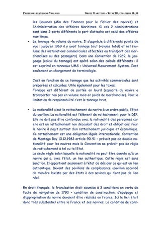 PROFESSEUR ANTOINE VIALARD DROIT MARITIME – TITRE III, CHAPITRE II ·38
lleess DDoouuaanneess ((MMiinn ddeess FFiinnaanncceess ppoouurr llee ffiicchhiieerr ddeess nnaavviirreess)) eett
ll’’AAddmmiinniissttrraattiioonn ddeess AAffffaaiirreess MMaarriittiimmeess.. SSii cceess 22 aaddmmiinniissttrraattiioonnss
ssoonntt ddaannss 22 ppoorrttss ddiifffféérreennttss llee ppoorrtt dd’’aattttaacchhee eesstt cceelluuii ddeess aaffffaaiirreess
mmaarriittiimmeess..
▪▪ LLee ttoonnnnaaggee ––llee vvoolluummee dduu nnaavviirree.. IIll ss’’aapppprréécciiee àà ddiifffféérreennttss ppooiinnttss ddee
vvuuee :: jjuussqquu’’eenn 11996699 iill yy aavvaaiitt ttoonnnnaaggee bbrruutt ((vvoolluummee ttoottaall)) eett nneett ((vvoo--
lluummee ddeess iinnssttaallllaattiioonnss ccoommmmeerrcciiaalleess aaffffeeccttééeess aauu ttrraannssppoorrtt ddeess mmaarr--
cchhaannddiisseess oouu ddeess ppaassssaaggeerrss)).. DDaannss uunnee CCoonnvveennttiioonn ddee 11996699,, llee jjaauu--
ggeeaaggee ((ccaallccuull dduu ttoonnnnaaggee)) eesstt ooppéérréé sseelloonn ddeess ccaallccuullss ddiifffféérreennttss :: iill
eesstt eexxpprriimméé eenn ttoonnnneeaauuxx UUMMSS == UUnniivveerrssaall MMeessuurreemmeenntt SSyysstteemm.. CC’’eesstt
sseeuulleemmeenntt uunn cchhaannggeemmeenntt ddee tteerrmmiinnoollooggiiee..
CC’’eesstt eenn ffoonnccttiioonn ddee ccee ttoonnnnaaggee qquuee lleess aaccttiivviittééss ccoommmmeerrcciiaalleess ssoonntt
pprrééppaarrééeess eett ccaallccuullééeess.. UUttiillee ééggaalleemmeenntt ppoouurr lleess ttaaxxeess..
TToonnnnaaggee eesstt ddiifffféérreenntt ddee ppoorrttééee eenn lloouurrdd ((ccaappaacciittéé dduu nnaavviirree aa
ttrraannssppoorrtteerr nnoonn ppaass eenn vvoolluummee mmaaiiss eenn ppooiiddss ddee mmaarrcchhaannddiissee)).. PPoouurr llaa
lliimmiittaattiioonn ddee rreessppoonnssaabbiilliittéé cc’’eesstt llee ttoonnnnaaggee bbrruutt..
▪▪ LLaa nnaattiioonnaalliittéé cc’’eesstt llee rraattttaacchheemmeenntt dduu nnaavviirree àà uunn oorrddrree ppuubblliicc,, ll’’ééttaatt
dduu ppaavviilllloonn.. LLaa nnaattiioonnaalliittéé eesstt ll’’éélléémmeenntt ddee rraattttaacchheemmeenntt ppoouurr llee DDIIPP..
EEllllee nnee ddooiitt ppaass êêttrree ccoonnffoonndduuee aavveecc llaa nnaattiioonnaalliittéé ddeess ppeerrssoonnnneess ccaarr
eellllee eesstt uunn rraattttaacchheemmeenntt nnoonn ddééccoouullaanntt ddeess ddrrooiitt eett oobblliiggaattiioonnss.. PPoouurr
llee nnaavviirree iill ss’’aaggiitt ssuurrttoouutt dd’’uunn rraattttaacchheemmeenntt jjuurriiddiiqquuee eett ééccoonnoommiiqquuee..
CCee rraattttaacchheemmeenntt eesstt uunnee oobblliiggaattiioonn llééggaallee iinntteerrnnaattiioonnaallee.. CCoonnvveennttiioonn
ddee MMoonntteeggoo BBaayy 1100..1122..11998822 aarrttiiccllee 9900--9911 –– pprréévvooiitt ppaass ddee ddoouubbllee nnaa--
ttiioonnaalliittéé ppoouurr lleess nnaavviirreess mmaaiiss llaa CCoonnvveennttiioonn nnee pprréévvooiitt ppaass ddee rrèèggllee
ddee rraattttaacchheemmeenntt àà tteell oouu tteell EEttaatt..
LLaa sseeuullee rrèèggllee sseelloonn llaaqquueellllee llaa nnaattiioonnaalliittéé nnee ppeeuutt êêttrree ddoonnnnééee qquu’’àà uunn
nnaavviirree qquuii aa,, aavveecc ll’’ééttaatt,, uunn lliieenn aauutthheennttiiqquuee.. CCeettttee rrèèggllee eesstt ssaannss
ssaannccttiioonn.. IIll aappppaarrttiieenntt sseeuulleemmeenntt àà ll’’ééttaatt ddee ddéécciiddeerr ccee qquuii eesstt uunn lliieenn
aauutthheennttiiqquuee.. DDeevvaanntt ddeess ppaavviilllloonnss ddee ccoommppllaaiissaannccee ––ppaavviilllloonn aaccccoorrddéé
ddee mmaanniièèrree llaaxxiissttee ppaarr ddeess ééttaattss àà ddeess nnaavviirreess qquuii nn’’oonntt ppaass ddee lliieenn
rrééeell..
EEnn ddrrooiitt ffrraannççaaiiss,, llaa ffrraanncciissaattiioonn ééttaaiitt ssoouummiissee àà 33 ccoonnddiittiioonnss eenn vveerrttuu ddee
ll’’aaccttee ddee nnaavviiggaattiioonn ddee 11779933 –– ccoonnddiittiioonn ddee ccoonnssttrruuccttiioonn,, dd’’ééqquuiippaaggee eett
dd’’aapppprroopprriiaattiioonn dduu nnaavviirree ddeevvaaiieenntt êêttrree rrééaalliissééss eenn FFrraannccee.. IIccii llee lliieenn ééttaaiitt
ddoonncc ttrrèèss ssuubbssttaannttiieell eennttrree llaa FFrraannccee eett sseess nnaavviirreess.. LLaa ccoonnddiittiioonn ddee ccoonnss--
 
