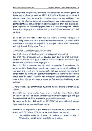 PROFESSEUR ANTOINE VIALARD DROIT MARITIME – TITRE III, CHAPITRE II ·40
LL’’EEssppaaggnnee eesstt uunnee ppuuiissssaannccee mmaarriittiimmee ccoonnssiiddéérraabbllee eenn mmaattiièèrree ddee ppêêcchhee eenn
hhaauuttee mmeerr –– ppêêcchhee qquuii vveeuutt eenn ZZEEEE –– ll’’UUEE ddéécciiddee lleess qquuoottaass aattttrriibbuuééss àà
cchhaaqquuee nnaavviirree,, ddaannss lleess eeaauuxx tteerrrriittoorriiaalleess –– mmoonnooppoollee aauuxx nnaattiioonnaauuxx.. LLeess
eeaauuxx tteerrrriittoorriiaalleess ffrraannççaaiisseess eett eessppaaggnnoolleess ssoonntt ppeeuu ppooiissssoonnnneeuusseess.. LLeess eess--
ppaaggnnoollss ssoonntt aallllééss ddeemmaannddeerr ppaavviilllloonn bbrriittaannnniiqquuee ((ccaarr ddrrooiitt pplluuss ssoouuppllee)),, ddéé--
ppaarrtt ddee pplluuss ddee 110000 nnaavviirreess eessppaaggnnoollss vveerrss llee RRUU.. RRééaaccttiioonn aannggllaaiissee –– rrééttaabbllii
llaa ccoonnddiittiioonn ddee pprroopprriiééttéé ––ccoonnddaammnnaattiioonn ppaarr llaa CCJJCCEE ppoouurr vviioollaattiioonn dduu TTrraaiittéé
ddee RRoommee..
LLaa ccoonnddiittiioonn dduu pprroopprriiééttaaiirree ééttaaiitt ttoouujjoouurrss vvaallaabbllee eenn FFrraannccee àà ll’’ééppooqquuee.. IIll aa
ddoonncc ffaalllluu yy rreennoonncceerr ssuuiittee àà ll’’aaffffaaiirree hhiissppaannoo--bbrriittaannnniiqquuee .. LLooii 2266..0022..11999966 ––
aabbaannddoonnnnee llaa ccoonnddiittiioonn ddee pprroopprriiééttéé.. LLee pprriinncciippaall ccrriittèèrree ddee llaa ffrraanncciissaattiioonn
eesstt,, aauujj..,, llee ppoorrtt dd’’aattttaacchhee eenn FFrraannccee..
SSEECCTTIIOONN IIII :: LLEESS DDRROOIITTSS RREEEELLSS SSUURR LLEE NNAAVVIIRREE
CCeess ddrrooiitt rrééeellss ssee ddiivviisseenntt eenn :: ddrrooiittss pprriinncciippaauuxx eett aacccceessssooiirreess..
LLeess ddrrooiitt rrééeellss pprriinncciippaauuxx ssoonntt lleess ppoouuvvooiirrss qquu’’uunn ssuujjeett ddee ddrrooiitt eexxeerrccee ddii--
rreecctteemmeenntt ssuurr uunnee cchhoossee ppoouurr eenn rreettiirreerr ttoouutteess lleess uuttiilliittééss ééccoonnoommiiqquueess qquuee
cceettttee cchhoossee pprréésseennttee == ddrrooiitt ddee pprroopprriiééttéé..
LLeess ddrrooiitt rrééeellss aacccceessssooiirreess ssoonntt ddeess ddrrooiittss aacccceessssooiirreess àà uunnee ccrrééaannccee :: iillss
eenn ggaarraannttiisssseenntt ll’’eexxééccuuttiioonn.. LLee nnaavviirree ddee ccoommmmeerrccee aa uunn ssttaattuutt jjuurriiddiiqquuee ooùù
cceess qquueessttiioonnss jjoouueenntt uunn rrôôllee ccoonnssiiddéérraabbllee,, ssooiitt qquuee cceess ddrrooiittss ccoommmmaannddeenntt
ll’’eexxppllooiittaattiioonn dduu nnaavviirree,, ssooiitt qquuee lleeuurr vvaalleeuurr ppeerrmmeett àà ll’’aarrmmaatteeuurr dd’’oobbtteenniirr llee
ccrrééddiitt ddoonntt iill aa bbeessooiinn.. LLee nnaavviirree eesstt aauu ccœœuurr dduu ccaappiittaalliissmmee mmooddeerrnnee eett ccee
ssoonntt llee ddrrooiitt rrééeell qquuii ppoorrttee ssuurr llee nnaavviirree qquuii ffoonntt mmaarrcchheerr llee sshhiippppiinngg iinntteerr--
nnaattiioonnaall..
SSoouuss SSeeccttiioonn II :: LLaa ccoonnssttrruuccttiioonn dduu nnaavviirree,, mmooddee dd’’aaccccèèss àà llaa pprroopprriiééttéé dduu
nnaavviirree
LL’’aaccqquuiissiittiioonn dduu nnaavviirree ppeeuutt ssee ffaaiirree ppaarr uunn ccoonnttrraatt ddee vveennttee oorrddiinnaaiirree.. CC’’eesstt
uunn ccoonnttrraatt ddee vveennttee ddee nnaavviirree dd’’ooccccaassiioonn qquuii nn’’aa rriieenn ddee ssppéécciiffiiqquuee ssaauuff qquuee
llee ccoonnttrraatt ddooiitt êêttrree ééccrriitt,, nnoottaammmmeenntt ppoouurr nnaavviirreess ffrraanncciissééss..
EEnn rreevvaanncchhee,, llooii 33..0011..11996677 eett ddééccrreett 2277..1100..11996677 ssee ssoonntt iinnttéérreessssééss ddaavvaann--
ttaaggee aauu ccoonnttrraatt ddee ccoonnssttrruuccttiioonn ddee nnaavviirree..
OOnn rreettiieenntt iiccii ll’’hhyyppootthhèèssee llaa pplluuss nnaattuurreellllee dd’’aaccqquuiissiittiioonn ddee llaa pprroopprriiééttéé dd’’uunn
nnaavviirree nneeuuff.. EEnn tthhééoorriiee,, 22 ffaaççoonnss dd’’êêttrree pprroopprriiééttaaiirree dd’’uunn nnaavviirree ::
▪▪ ccoonnssttrruuccttiioonn aarrmmaatteeuurr ((nnaavviirree ddee ppllaaiissaannccee)),, «« ccoonnssttrruuccttiioonn àà
ll’’ééccoonnoommiiee »» == ccoonnssttrruuccttiioonn sseelloonn llaa llooii ddee llaa mmaaiissoonn
 