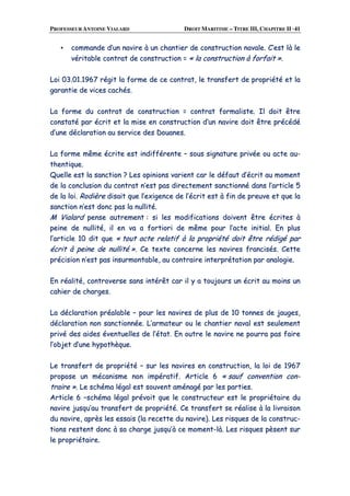 PROFESSEUR ANTOINE VIALARD DROIT MARITIME – TITRE III, CHAPITRE II ·41
▪▪ ccoommmmaannddee dd’’uunn nnaavviirree àà uunn cchhaannttiieerr ddee ccoonnssttrruuccttiioonn nnaavvaallee.. CC’’eesstt llàà llee
vvéérriittaabbllee ccoonnttrraatt ddee ccoonnssttrruuccttiioonn == «« llaa ccoonnssttrruuccttiioonn àà ffoorrffaaiitt »»..
LLooii 0033..0011..11996677 rrééggiitt llaa ffoorrmmee ddee ccee ccoonnttrraatt,, llee ttrraannssffeerrtt ddee pprroopprriiééttéé eett llaa
ggaarraannttiiee ddee vviicceess ccaacchhééss..
LLaa ffoorrmmee dduu ccoonnttrraatt ddee ccoonnssttrruuccttiioonn == ccoonnttrraatt ffoorrmmaalliissttee.. IIll ddooiitt êêttrree
ccoonnssttaattéé ppaarr ééccrriitt eett llaa mmiissee eenn ccoonnssttrruuccttiioonn dd’’uunn nnaavviirree ddooiitt êêttrree pprrééccééddéé
dd’’uunnee ddééccllaarraattiioonn aauu sseerrvviiccee ddeess DDoouuaanneess..
LLaa ffoorrmmee mmêêmmee ééccrriittee eesstt iinnddiifffféérreennttee –– ssoouuss ssiiggnnaattuurree pprriivvééee oouu aaccttee aauu--
tthheennttiiqquuee..
QQuueellllee eesstt llaa ssaannccttiioonn ?? LLeess ooppiinniioonnss vvaarriieenntt ccaarr llee ddééffaauutt dd’’ééccrriitt aauu mmoommeenntt
ddee llaa ccoonncclluussiioonn dduu ccoonnttrraatt nn’’eesstt ppaass ddiirreecctteemmeenntt ssaannccttiioonnnnéé ddaannss ll’’aarrttiiccllee 55
ddee llaa llooii.. RRooddiièèrree ddiissaaiitt qquuee ll’’eexxiiggeennccee ddee ll’’ééccrriitt eesstt àà ffiinn ddee pprreeuuvvee eett qquuee llaa
ssaannccttiioonn nn’’eesstt ddoonncc ppaass llaa nnuulllliittéé..
MM VViiaallaarrdd ppeennssee aauuttrreemmeenntt :: ssii lleess mmooddiiffiiccaattiioonnss ddooiivveenntt êêttrree ééccrriitteess àà
ppeeiinnee ddee nnuulllliittéé,, iill eenn vvaa aa ffoorrttiioorrii ddee mmêêmmee ppoouurr ll’’aaccttee iinniittiiaall.. EEnn pplluuss
ll’’aarrttiiccllee 1100 ddiitt qquuee «« ttoouutt aaccttee rreellaattiiff àà llaa pprroopprriiééttéé ddooiitt êêttrree rrééddiiggéé ppaarr
ééccrriitt àà ppeeiinnee ddee nnuulllliittéé »».. CCee tteexxttee ccoonncceerrnnee lleess nnaavviirreess ffrraanncciissééss.. CCeettttee
pprréécciissiioonn nn’’eesstt ppaass iinnssuurrmmoonnttaabbllee,, aauu ccoonnttrraaiirree iinntteerrpprrééttaattiioonn ppaarr aannaallooggiiee..
EEnn rrééaalliittéé,, ccoonnttrroovveerrssee ssaannss iinnttéérrêêtt ccaarr iill yy aa ttoouujjoouurrss uunn ééccrriitt aauu mmooiinnss uunn
ccaahhiieerr ddee cchhaarrggeess..
LLaa ddééccllaarraattiioonn pprrééaallaabbllee –– ppoouurr lleess nnaavviirreess ddee pplluuss ddee 1100 ttoonnnneess ddee jjaauuggeess,,
ddééccllaarraattiioonn nnoonn ssaannccttiioonnnnééee.. LL’’aarrmmaatteeuurr oouu llee cchhaannttiieerr nnaavvaall eesstt sseeuulleemmeenntt
pprriivvéé ddeess aaiiddeess éévveennttuueelllleess ddee ll’’ééttaatt.. EEnn oouuttrree llee nnaavviirree nnee ppoouurrrraa ppaass ffaaiirree
ll’’oobbjjeett dd’’uunnee hhyyppootthhèèqquuee..
LLee ttrraannssffeerrtt ddee pprroopprriiééttéé –– ssuurr lleess nnaavviirreess eenn ccoonnssttrruuccttiioonn,, llaa llooii ddee 11996677
pprrooppoossee uunn mmééccaanniissmmee nnoonn iimmppéérraattiiff.. AArrttiiccllee 66 «« ssaauuff ccoonnvveennttiioonn ccoonn--
ttrraaiirree »».. LLee sscchhéémmaa llééggaall eesstt ssoouuvveenntt aamméénnaaggéé ppaarr lleess ppaarrttiieess..
AArrttiiccllee 66 ––sscchhéémmaa llééggaall pprréévvooiitt qquuee llee ccoonnssttrruucctteeuurr eesstt llee pprroopprriiééttaaiirree dduu
nnaavviirree jjuussqquu’’aauu ttrraannssffeerrtt ddee pprroopprriiééttéé.. CCee ttrraannssffeerrtt ssee rrééaalliissee àà llaa lliivvrraaiissoonn
dduu nnaavviirree,, aapprrèèss lleess eessssaaiiss ((llaa rreecceettttee dduu nnaavviirree)).. LLeess rriissqquueess ddee llaa ccoonnssttrruucc--
ttiioonnss rreesstteenntt ddoonncc àà ssaa cchhaarrggee jjuussqquu’’àà ccee mmoommeenntt--llàà.. LLeess rriissqquueess ppèèsseenntt ssuurr
llee pprroopprriiééttaaiirree..
 