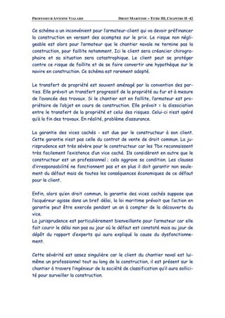 PROFESSEUR ANTOINE VIALARD DROIT MARITIME – TITRE III, CHAPITRE II ·42
CCee sscchhéémmaa aa uunn iinnccoonnvvéénniieenntt ppoouurr ll’’aarrmmaatteeuurr--cclliieenntt qquuii vvaa ddeevvooiirr pprrééffiinnaanncceerr
llaa ccoonnssttrruuccttiioonn eenn vveerrssaanntt ddeess aaccoommpptteess ssuurr llee pprriixx.. LLee rriissqquuee nnoonn nnééggllii--
ggeeaabbllee eesstt aalloorrss ppoouurr ll’’aarrmmaatteeuurr qquuee llee cchhaannttiieerr nnaavvaallee nnee tteerrmmiinnee ppaass llaa
ccoonnssttrruuccttiioonn,, ppoouurr ffaaiilllliittee nnoottaammmmeenntt.. IIccii llee cclliieenntt sseerraa ccrrééaanncciieerr cchhiirrooggrraa--
pphhaaiirree eett ssaa ssiittuuaattiioonn sseerraa ccaattaassttrroopphhiiqquuee.. LLee cclliieenntt ppeeuutt ssee pprroottééggeerr
ccoonnttrree ccee rriissqquuee ddee ffaaiilllliittee eett ddee ssee ffaaiirree ccoonnvveerrttiirr uunnee hhyyppootthhèèqquuee ssuurr llee
nnaavviirree eenn ccoonnssttrruuccttiioonn.. CCee sscchhéémmaa eesstt rraarreemmeenntt aaddooppttéé..
LLee ttrraannssffeerrtt ddee pprroopprriiééttéé eesstt ssoouuvveenntt aamméénnaaggéé ppaarr llaa ccoonnvveennttiioonn ddeess ppaarr--
ttiieess.. EEllllee pprréévvooiitt uunn ttrraannssffeerrtt pprrooggrreessssiiff ddee llaa pprroopprriiééttéé aauu ffuurr eett àà mmeessuurree
ddee ll’’aavvaannccééee ddeess ttrraavvaauuxx.. SSii llee cchhaannttiieerr eesstt eenn ffaaiilllliittee,, ll’’aarrmmaatteeuurr eesstt pprroo--
pprriiééttaaiirree ddee ll’’oobbjjeett eenn ccoouurrss ddee ccoonnssttrruuccttiioonn.. EEllllee pprréévvooiitt == llaa ddiissssoocciiaattiioonn
eennttrree llee ttrraannssffeerrtt ddee llaa pprroopprriiééttéé eett cceelluuii ddeess rriissqquueess.. CCeelluuii--ccii nn’’eesstt ooppéérréé
qquu’’àà llaa ffiinn ddeess ttrraavvaauuxx.. EEnn rrééaalliittéé,, pprroobbllèèmmee dd’’aassssuurraannccee..
LLaa ggaarraannttiiee ddeess vviicceess ccaacchhééss -- eesstt dduuee ppaarr llee ccoonnssttrruucctteeuurr àà ssoonn cclliieenntt..
CCeettttee ggaarraannttiiee nn’’eesstt ppaass cceellllee dduu ccoonnttrraatt ddee vveennttee ddee ddrrooiitt ccoommmmuunn.. LLaa jjuu--
rriisspprruuddeennccee eesstt ttrrèèss sséévvèèrree ppoouurr llee ccoonnssttrruucctteeuurr ccaarr lleess TTbbxx rreeccoonnnnaaiisssseenntt
ttrrèèss ffaacciilleemmeenntt ll’’eexxiisstteennccee dd’’uunn vviiccee ccaacchhéé.. IIllss ccoonnssiiddèèrreenntt eenn oouuttrree qquuee llee
ccoonnssttrruucctteeuurr eesstt uunn pprrooffeessssiioonnnneell ;; cceellaa aaggggrraavvee ssaa ccoonnddiittiioonn.. LLeess ccllaauusseess
dd’’iirrrreessppoonnssaabbiilliittéé nnee ffoonnccttiioonnnneenntt ppaass eett eenn pplluuss iill ddooiitt ggaarraannttiirr nnoonn sseeuullee--
mmeenntt dduu ddééffaauutt mmaaiiss ddee ttoouutteess lleess ccoonnssééqquueenncceess ééccoonnoommiiqquueess ddee ccee ddééffaauutt
ppoouurr llee cclliieenntt..
EEnnffiinn,, aalloorrss qquu’’eenn ddrrooiitt ccoommmmuunn,, llaa ggaarraannttiiee ddeess vviicceess ccaacchhééss ssuuppppoossee qquuee
ll’’aaccqquuéérreeuurr aaggiissssee ddaannss uunn bbrreeff ddééllaaii,, llaa llooii mmaarriittiimmee pprréévvooiitt qquuee ll’’aaccttiioonn eenn
ggaarraannttiiee ppeeuutt êêttrree eexxeerrccééee ppeennddaanntt uunn aann àà ccoommpptteerr ddee llaa ddééccoouuvveerrttee dduu
vviiccee..
LLaa jjuurriisspprruuddeennccee eesstt ppaarrttiiccuulliièèrreemmeenntt bbiieennvveeiillllaannttee ppoouurr ll’’aarrmmaatteeuurr ccaarr eellllee
ffaaiitt ccoouurriirr llee ddééllaaii nnoonn ppaass aauu jjoouurr ooùù llee ddééffaauutt eesstt ccoonnssttaattéé mmaaiiss aauu jjoouurr ddee
ddééppôôtt dduu rraappppoorrtt dd’’eexxppeerrttss qquuii aauurraa eexxpplliiqquuéé llaa ccaauussee dduu ddyyssffoonnccttiioonnnnee--
mmeenntt..
CCeettttee sséévvéérriittéé eesstt aasssseezz ssiinngguulliièèrree ccaarr llee cclliieenntt dduu cchhaannttiieerr nnaavvaall eesstt lluuii--
mmêêmmee uunn pprrooffeessssiioonnnneell ttoouutt aauu lloonngg ddee llaa ccoonnssttrruuccttiioonn,, iill eesstt pprréésseenntt ssuurr llee
cchhaannttiieerr àà ttrraavveerrss ll’’iinnggéénniieeuurr ddee llaa ssoocciiééttéé ddee ccllaassssiiffiiccaattiioonn qquu’’iill aauurraa ssoolllliiccii--
ttéé ppoouurr ssuurrvveeiilllleerr llaa ccoonnssttrruuccttiioonn..
 