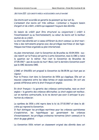 PROFESSEUR ANTOINE VIALARD DROIT MARITIME – TITRE III, CHAPITRE II ·46
SSEECCTTIIOONN IIIIII :: LLEESS DDRROOIITTSS RREEEELLSS AACCCCEESSSSOOIIRREESS SSUURR LLEE NNAAVVIIRREE
CCeess ddrrooiittss ssoonntt aaccccoorrddééss eenn ggaarraannttiiee dduu ppaaiieemmeenntt qquuii lleeuurr eesstt dduu..
LL’’aarrmmeemmeenntt dd’’uunn nnaavviirree eesstt ttrrèèss ccooûûtteeuuxx .. LL’’aarrmmaatteeuurr aa ttoouujjoouurrss bbeessooiinn
dd’’aarrggeenntt eett ddee ccrrééddiitt,, ccrrééddiittss qquuii ssuuppppoosseenntt ttoouujjoouurrss ddeess ssûûrreettééss..
CCee bbeessooiinn ddee ccrrééddiitt ppeeuutt êêttrree ssttrruuccttuurreell oouu ccoonnjjoonnccttuurreell (( ccrrééddiitt àà
ll’’iinnvveessttiisssseemmeenntt oouu aauu ffoonnccttiioonnnneemmeenntt)).. LLaa vvaalleeuurr dduu nnaavviirree eesstt llee mmeeiilllleeuurr
ssoouuttiieenn ddee ccee ccrrééddiitt..
LLee ddrrooiitt ddeess ssûûrreettééss eesstt iiccii aasssseezz ddiifffféérreenntt dduu ddrrooiitt ccoommmmuunn.. LLee ddrrooiitt mmaarrii--
ttiimmee aa ddeess iinnssttrruummeennttss pprroopprreess aavveecc ddeess pprriivviillèèggeess mmaarriittiimmeess eett ddeess hhyyppoo--
tthhèèqquueess mmaarriittiimmeess oorrggaanniissééss aauu ppllaann iinntteerrnnaattiioonnaall..
AAuu ppllaann iinntteerrnnaattiioonnaall,, cc’’eesstt llaa CCoonnvveennttiioonn ddee BBrruuxxeelllleess dduu 1100..0044..11992266 :: ssuucc--
ccèèss rreellaattiiff ccaarr llaa FFrraannccee eesstt ppaarrttiiee àà cceettttee CCoonnvveennttiioonn,, mmaaiiss llee CCMMII aa rreemmiiss
llaa qquueessttiioonn ssuurr llee mmééttiieerr.. PPuuiiss cc’’eesstt llaa CCoonnvveennttiioonn ddee BBrruuxxeelllleess ddee
2277..0055..11996677 –– ppaass ddee ssuuccccèèss dduu ttoouutt !! MMaaiiss cc’’eesstt llaa ddeerrnniièèrree CCoonnvveennttiioonn aavvaanntt
qquuee llee CCMMII ddeevviieennnnee OOMMII..
LL’’OOMMII eett CCNNUUCCEEDD oonntt pprrooppoosséé llaa CCoonnvveennttiioonn dduu 0066..0055..9966 qquuii nn’’eesstt ppaass eenn
vviigguueeuurr..
PPoouurr llaa FFrraannccee cc’’eesstt ddoonncc llaa CCoonnvveennttiioonn ddee 11992266 qquuii ss’’aapppplliiqquuee.. EEllllee eesstt uunn
mmaauuvvaaiiss ccoommpprroommiiss eennttrree lleess iiddééeess llaattiinneess eett aanngglloo--ssaaxxoonnnneess.. OOnn vvooiitt uunnee
ggrraannddee ddiifffféérreennccee eennttrree llee ddrrooiitt ffrraannççaaiiss eett aannggllaaiiss..
EEnn ddrrooiitt ffrraannççaaiiss == llaa ggaarraannttiiee ddeess ccrrééaanncceess ccoonnttrraaccttuueelllleess,, mmaaiiss eenn ddrrooiitt
aannggllaaiiss == llaa ggaarraannttiiee ddeess ccrrééaanncceess ddéélliiccttuueelllleess.. LLee ddrrooiitt aannggllaaiiss eesstt mmeeiilllleeuurr,,
ccaarr eenn mmaattiièèrree ccoonnttrraaccttuueellllee,, llaa llooii nnee ddeevvrraaiitt ppaass aavvooiirr àà aannttiicciippeerr llaa pprroo--
tteeccttiioonn dduu ccrrééaanncciieerr..
LLee ssyyssttèèmmee ddee 11992266 aa ééttéé rreepprriiss ddaannss llaa llooii dduu 2277..1100..11996677 eett ddaannss llee ddéé--
ccrrèèttee qquuii rreepprreenndd llaa CCoonnvveennttiioonn..
IIll ffaauutt ddiissttiinngguueerr lleess pprriivviillèèggeess mmaarriittiimmeess ppoouurr lleess ccrrééaanncceess qquuoottiiddiieennnneess
dd''eexxppllooiittaattiioonn,, lleess hhyyppootthhèèqquueess qquuii ggaarraannttiisssseenntt lleess ccrrééaanncceess
dd’’iinnvveessttiisssseemmeenntt,, lleess pprriivviillèèggeess oorrddiinnaaiirreess tteerrrreessttrreess ((ddrrooiitt ccoommmmuunn)) eett llee
ddrrooiitt ddee ggaaggee ggéénnéérraall..
LLaa CCoonnvveennttiioonn 11992266 rreettiieenntt uunn ccllaasssseemmeenntt oorriiggiinnaall ddeess ssûûrreettééss ddaannss cceett
 