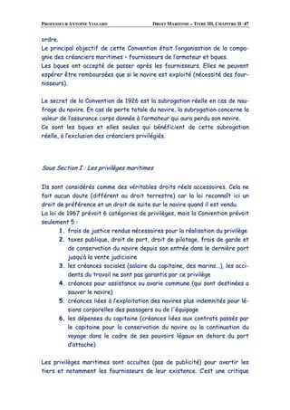 PROFESSEUR ANTOINE VIALARD DROIT MARITIME – TITRE III, CHAPITRE II ·47
oorrddrree..
LLee pprriinncciippaall oobbjjeeccttiiff ddee cceettttee CCoonnvveennttiioonn ééttaaiitt ll’’oorrggaanniissaattiioonn ddee llaa ccoommppaa--
ggnniiee ddeess ccrrééaanncciieerrss mmaarriittiimmeess –– ffoouurrnniisssseeuurrss ddee ll’’aarrmmaatteeuurr eett bbqquueess..
LLeess bbqquueess oonntt aacccceeppttéé ddee ppaasssseerr aapprrèèss lleess ffoouurrnniisssseeuurrss.. EElllleess nnee ppeeuuvveenntt
eessppéérreerr êêttrree rreemmbboouurrssééeess qquuee ssii llee nnaavviirree eesstt eexxppllooiittéé ((nnéécceessssiittéé ddeess ffoouurr--
nniisssseeuurrss))..
LLee sseeccrreett ddee llaa CCoonnvveennttiioonn ddee 11992266 eesstt llaa ssuubbrrooggaattiioonn rrééeellllee eenn ccaass ddee nnaauu--
ffrraaggee dduu nnaavviirree.. EEnn ccaass ddee ppeerrttee ttoottaallee dduu nnaavviirree,, llaa ssuubbrrooggaattiioonn ccoonncceerrnnee llaa
vvaalleeuurr ddee ll’’aassssuurraannccee ccoorrppss ddoonnnnééee àà ll’’aarrmmaatteeuurr qquuii aauurraa ppeerrdduu ssoonn nnaavviirree..
CCee ssoonntt lleess bbqquueess eett eelllleess sseeuulleess qquuii bbéénnééffiicciieenntt ddee cceettttee ssuubbrrooggaattiioonn
rrééeellllee,, àà ll’’eexxcclluussiioonn ddeess ccrrééaanncciieerrss pprriivviillééggiiééss..
SSoouuss SSeeccttiioonn II :: LLeess pprriivviillèèggeess mmaarriittiimmeess
IIllss ssoonntt ccoonnssiiddéérrééss ccoommmmee ddeess vvéérriittaabblleess ddrrooiittss rrééeellss aacccceessssooiirreess.. CCeellaa nnee
ffaaiitt aauuccuunn ddoouuttee ((ddiifffféérreenntt aauu ddrrooiitt tteerrrreessttrree)) ccaarr llaa llooii rreeccoonnnnaaîîtt iiccii uunn
ddrrooiitt ddee pprrééfféérreennccee eett uunn ddrrooiitt ddee ssuuiittee ssuurr llee nnaavviirree qquuaanndd iill eesstt vveenndduu..
LLaa llooii ddee 11996677 pprréévvooiitt 66 ccaattééggoorriieess ddee pprriivviillèèggeess,, mmaaiiss llaa CCoonnvveennttiioonn pprréévvooiitt
sseeuulleemmeenntt 55 ::
11.. ffrraaiiss ddee jjuussttiiccee rreenndduuss nnéécceessssaaiirreess ppoouurr llaa rrééaalliissaattiioonn dduu pprriivviillèèggee
22.. ttaaxxeess ppuubblliiqquuee,, ddrrooiitt ddee ppoorrtt,, ddrrooiitt ddee ppiilloottaaggee,, ffrraaiiss ddee ggaarrddee eett
ddee ccoonnsseerrvvaattiioonn dduu nnaavviirree ddeeppuuiiss ssoonn eennttrrééee ddaannss llee ddeerrnniièèrree ppoorrtt
jjuussqquu’’àà llaa vveennttee jjuuddiicciiaaiirree
33.. lleess ccrrééaanncceess ssoocciiaalleess ((ssaallaaiirree dduu ccaappiittaaiinnee,, ddeess mmaarriinnss......)),, lleess aaccccii--
ddeennttss dduu ttrraavvaaiill nnee ssoonntt ppaass ggaarraannttiiss ppaarr ccee pprriivviillèèggee
44.. ccrrééaanncceess ppoouurr aassssiissttaannccee oouu aavvaarriiee ccoommmmuunnee ((qquuii ssoonntt ddeessttiinnééeess aa
ssaauuvveerr llee nnaavviirree))
55.. ccrrééaanncceess lliiééeess àà ll’’eexxppllooiittaattiioonn ddeess nnaavviirreess pplluuss iinnddeemmnniittééss ppoouurr lléé--
ssiioonnss ccoorrppoorreelllleess ddeess ppaassssaaggeerrss oouu ddee ll''ééqquuiippaaggee
66.. lleess ddééppeennsseess dduu ccaappiittaaiinnee ((ccrrééaanncceess lliiééeess aauuxx ccoonnttrraattss ppaassssééss ppaarr
llee ccaappiittaaiinnee ppoouurr llaa ccoonnsseerrvvaattiioonn dduu nnaavviirree oouu llaa ccoonnttiinnuuaattiioonn dduu
vvooyyaaggee ddaannss llee ccaaddrree ddee sseess ppoouuvvooiirrss llééggaauuxx eenn ddeehhoorrss dduu ppoorrtt
dd’’aattttaacchhee))
LLeess pprriivviillèèggeess mmaarriittiimmeess ssoonntt ooccccuulltteess ((ppaass ddee ppuubblliicciittéé)) ppoouurr aavveerrttiirr lleess
ttiieerrss eett nnoottaammmmeenntt lleess ffoouurrnniisssseeuurrss ddee lleeuurr eexxiisstteennccee.. CC’’eesstt uunnee ccrriittiiqquuee
 