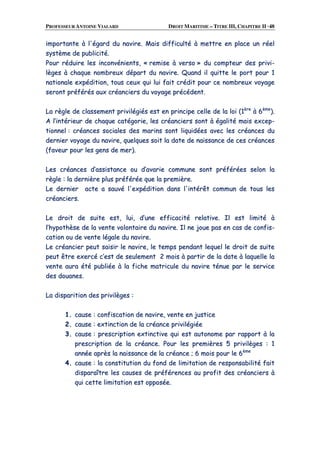 PROFESSEUR ANTOINE VIALARD DROIT MARITIME – TITRE III, CHAPITRE II ·48
iimmppoorrttaannttee àà ll''ééggaarrdd dduu nnaavviirree.. MMaaiiss ddiiffffiiccuullttéé àà mmeettttrree eenn ppllaaccee uunn rrééeell
ssyyssttèèmmee ddee ppuubblliicciittéé..
PPoouurr rréédduuiirree lleess iinnccoonnvvéénniieennttss,, «« rreemmiissee àà vveerrssoo »» dduu ccoommpptteeuurr ddeess pprriivvii--
llèèggeess àà cchhaaqquuee nnoommbbrreeuuxx ddééppaarrtt dduu nnaavviirree.. QQuuaanndd iill qquuiittttee llee ppoorrtt ppoouurr 11
nnaattiioonnaallee eexxppééddiittiioonn,, ttoouuss cceeuuxx qquuii lluuii ffaaiitt ccrrééddiitt ppoouurr ccee nnoommbbrreeuuxx vvooyyaaggee
sseerroonntt pprrééfféérrééss aauuxx ccrrééaanncciieerrss dduu vvooyyaaggee pprrééccééddeenntt..
LLaa rrèèggllee ddee ccllaasssseemmeenntt pprriivviillééggiiééss eesstt eenn pprriinncciippee cceellllee ddee llaa llooii ((11èèrree
àà 66èèmmee
))..
AA ll’’iinnttéérriieeuurr ddee cchhaaqquuee ccaattééggoorriiee,, lleess ccrrééaanncciieerrss ssoonntt àà ééggaalliittéé mmaaiiss eexxcceepp--
ttiioonnnneell :: ccrrééaanncceess ssoocciiaalleess ddeess mmaarriinnss ssoonntt lliiqquuiiddééeess aavveecc lleess ccrrééaanncceess dduu
ddeerrnniieerr vvooyyaaggee dduu nnaavviirree,, qquueellqquueess ssooiitt llaa ddaattee ddee nnaaiissssaannccee ddee cceess ccrrééaanncceess
((ffaavveeuurr ppoouurr lleess ggeennss ddee mmeerr))..
LLeess ccrrééaanncceess dd’’aassssiissttaannccee oouu dd’’aavvaarriiee ccoommmmuunnee ssoonntt pprrééfféérrééeess sseelloonn llaa
rrèèggllee :: llaa ddeerrnniièèrree pplluuss pprrééfféérrééee qquuee llaa pprreemmiièèrree..
LLee ddeerrnniieerr aaccttee aa ssaauuvvéé ll''eexxppééddiittiioonn ddaannss ll''iinnttéérrêêtt ccoommmmuunn ddee ttoouuss lleess
ccrrééaanncciieerrss..
LLee ddrrooiitt ddee ssuuiittee eesstt,, lluuii,, dd’’uunnee eeffffiiccaacciittéé rreellaattiivvee.. IIll eesstt lliimmiittéé àà
ll’’hhyyppootthhèèssee ddee llaa vveennttee vvoolloonnttaaiirree dduu nnaavviirree.. IIll nnee jjoouuee ppaass eenn ccaass ddee ccoonnffiiss--
ccaattiioonn oouu ddee vveennttee llééggaallee dduu nnaavviirree..
LLee ccrrééaanncciieerr ppeeuutt ssaaiissiirr llee nnaavviirree,, llee tteemmppss ppeennddaanntt lleeqquueell llee ddrrooiitt ddee ssuuiittee
ppeeuutt êêttrree eexxeerrccéé cc’’eesstt ddee sseeuulleemmeenntt 22 mmooiiss àà ppaarrttiirr ddee llaa ddaattee àà llaaqquueellllee llaa
vveennttee aauurraa ééttéé ppuubblliiééee àà llaa ffiicchhee mmaattrriiccuullee dduu nnaavviirree ttéénnuuee ppaarr llee sseerrvviiccee
ddeess ddoouuaanneess..
LLaa ddiissppaarriittiioonn ddeess pprriivviillèèggeess ::
11.. ccaauussee :: ccoonnffiissccaattiioonn ddee nnaavviirree,, vveennttee eenn jjuussttiiccee
22.. ccaauussee :: eexxttiinnccttiioonn ddee llaa ccrrééaannccee pprriivviillééggiiééee
33.. ccaauussee :: pprreessccrriippttiioonn eexxttiinnccttiivvee qquuii eesstt aauuttoonnoommee ppaarr rraappppoorrtt àà llaa
pprreessccrriippttiioonn ddee llaa ccrrééaannccee.. PPoouurr lleess pprreemmiièèrreess 55 pprriivviillèèggeess :: 11
aannnnééee aapprrèèss llaa nnaaiissssaannccee ddee llaa ccrrééaannccee ;; 66 mmooiiss ppoouurr llee 66èèmmee
44.. ccaauussee :: llaa ccoonnssttiittuuttiioonn dduu ffoonndd ddee lliimmiittaattiioonn ddee rreessppoonnssaabbiilliittéé ffaaiitt
ddiissppaarraaîîttrree lleess ccaauusseess ddee pprrééfféérreenncceess aauu pprrooffiitt ddeess ccrrééaanncciieerrss àà
qquuii cceettttee lliimmiittaattiioonn eesstt ooppppoossééee..
 