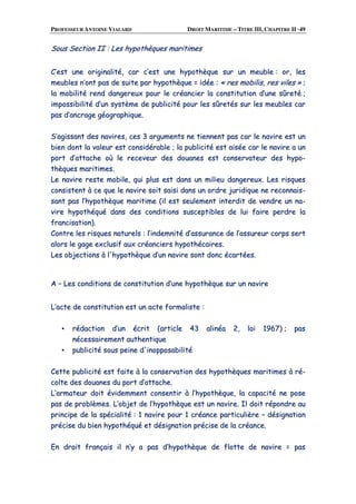 PROFESSEUR ANTOINE VIALARD DROIT MARITIME – TITRE III, CHAPITRE II ·49
SSoouuss SSeeccttiioonn IIII :: LLeess hhyyppootthhèèqquueess mmaarriittiimmeess
CC’’eesstt uunnee oorriiggiinnaalliittéé,, ccaarr cc’’eesstt uunnee hhyyppootthhèèqquuee ssuurr uunn mmeeuubbllee :: oorr,, lleess
mmeeuubblleess nn’’oonntt ppaass ddee ssuuiittee ppaarr hhyyppootthhèèqquuee == iiddééee :: «« rreess mmoobbiilliiss,, rreess vviilleess »» ;;
llaa mmoobbiilliittéé rreenndd ddaannggeerreeuuxx ppoouurr llee ccrrééaanncciieerr llaa ccoonnssttiittuuttiioonn dd’’uunnee ssûûrreettéé ;;
iimmppoossssiibbiilliittéé dd’’uunn ssyyssttèèmmee ddee ppuubblliicciittéé ppoouurr lleess ssûûrreettééss ssuurr lleess mmeeuubblleess ccaarr
ppaass dd’’aannccrraaggee ggééooggrraapphhiiqquuee..
SS’’aaggiissssaanntt ddeess nnaavviirreess,, cceess 33 aarrgguummeennttss nnee ttiieennnneenntt ppaass ccaarr llee nnaavviirree eesstt uunn
bbiieenn ddoonntt llaa vvaalleeuurr eesstt ccoonnssiiddéérraabbllee ;; llaa ppuubblliicciittéé eesstt aaiissééee ccaarr llee nnaavviirree aa uunn
ppoorrtt dd’’aattttaacchhee ooùù llee rreecceevveeuurr ddeess ddoouuaanneess eesstt ccoonnsseerrvvaatteeuurr ddeess hhyyppoo--
tthhèèqquueess mmaarriittiimmeess..
LLee nnaavviirree rreessttee mmoobbiillee,, qquuii pplluuss eesstt ddaannss uunn mmiilliieeuu ddaannggeerreeuuxx.. LLeess rriissqquueess
ccoonnssiisstteenntt àà ccee qquuee llee nnaavviirree ssooiitt ssaaiissii ddaannss uunn oorrddrree jjuurriiddiiqquuee nnee rreeccoonnnnaaiiss--
ssaanntt ppaass ll’’hhyyppootthhèèqquuee mmaarriittiimmee ((iill eesstt sseeuulleemmeenntt iinntteerrddiitt ddee vveennddrree uunn nnaa--
vviirree hhyyppootthhééqquuéé ddaannss ddeess ccoonnddiittiioonnss ssuusscceeppttiibblleess ddee lluuii ffaaiirree ppeerrddrree llaa
ffrraanncciissaattiioonn))..
CCoonnttrree lleess rriissqquueess nnaattuurreellss :: ll’’iinnddeemmnniittéé dd’’aassssuurraannccee ddee ll’’aassssuurreeuurr ccoorrppss sseerrtt
aalloorrss llee ggaaggee eexxcclluussiiff aauuxx ccrrééaanncciieerrss hhyyppootthhééccaaiirreess..
LLeess oobbjjeeccttiioonnss àà ll''hhyyppootthhèèqquuee dd’’uunn nnaavviirree ssoonntt ddoonncc ééccaarrttééeess..
AA –– LLeess ccoonnddiittiioonnss ddee ccoonnssttiittuuttiioonn dd’’uunnee hhyyppootthhèèqquuee ssuurr uunn nnaavviirree
LL’’aaccttee ddee ccoonnssttiittuuttiioonn eesstt uunn aaccttee ffoorrmmaalliissttee ::
▪▪ rrééddaaccttiioonn dd’’uunn ééccrriitt ((aarrttiiccllee 4433 aalliinnééaa 22,, llooii 11996677)) ;; ppaass
nnéécceessssaaiirreemmeenntt aauutthheennttiiqquuee
▪▪ ppuubblliicciittéé ssoouuss ppeeiinnee dd''iinnooppppoossaabbiilliittéé
CCeettttee ppuubblliicciittéé eesstt ffaaiittee àà llaa ccoonnsseerrvvaattiioonn ddeess hhyyppootthhèèqquueess mmaarriittiimmeess àà rréé--
ccoollttee ddeess ddoouuaanneess dduu ppoorrtt dd’’aattttaacchhee..
LL’’aarrmmaatteeuurr ddooiitt éévviiddeemmmmeenntt ccoonnsseennttiirr àà ll’’hhyyppootthhèèqquuee,, llaa ccaappaacciittéé nnee ppoossee
ppaass ddee pprroobbllèèmmeess.. LL’’oobbjjeett ddee ll’’hhyyppootthhèèqquuee eesstt uunn nnaavviirree.. IIll ddooiitt rrééppoonnddrree aauu
pprriinncciippee ddee llaa ssppéécciiaalliittéé :: 11 nnaavviirree ppoouurr 11 ccrrééaannccee ppaarrttiiccuulliièèrree –– ddééssiiggnnaattiioonn
pprréécciissee dduu bbiieenn hhyyppootthhééqquuéé eett ddééssiiggnnaattiioonn pprréécciissee ddee llaa ccrrééaannccee..
EEnn ddrrooiitt ffrraannççaaiiss iill nn’’yy aa ppaass dd’’hhyyppootthhèèqquuee ddee fflloottttee ddee nnaavviirree == ppaass
 