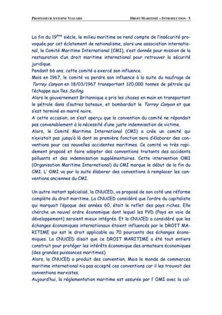 PROFESSEUR ANTOINE VIALARD DROIT MARITIME – INTRODUCTION · 5
LLaa ffiinn dduu 1199èèmmee
ssiièèccllee,, llee mmiilliieeuu mmaarriittiimmee ssee rreenndd ccoommppttee ddee ll’’iinnssééccuurriittéé pprroo--
vvooqquuééee ppaarr cceett ééccllaatteemmeenntt ddee nnaattiioonnaalliissmmee,, aalloorrss uunnee aassssoocciiaattiioonn iinntteerrnnaattiioo--
nnaall,, llee CCoommiittéé MMaarriittiimmee IInntteerrnnaattiioonnaall ((CCMMII)),, ss’’eesstt ddoonnnnééee ppoouurr mmiissssiioonn ddee llaa
rreessttaauurraattiioonn dd’’uunn ddrrooiitt mmaarriittiimmee iinntteerrnnaattiioonnaall ppoouurr rreettrroouuvveerr llaa ssééccuurriittéé
jjuurriiddiiqquuee..
PPeennddaanntt 6666 aannss,, cceettttee ccoommiittéé aa eexxeerrccéé ssoonn iinnfflluueennccee..
MMaaiiss eenn 11996677,, llee ccoommiittéé vvaa ppeerrddrree ssoonn iinnfflluueennccee àà llaa ssuuiittee dduu nnaauuffrraaggee ddee
TToorrrreeyy CCaannyyoonn eenn 1188//0033//11996677 ttrraannssppoorrttaanntt 112200,,000000 ttoonnnneess ddee ppééttrroollee qquuii
ll’’éécchhaappppee aauuxx îîlleess SSooiilliinngg..
AAlloorrss llee ggoouuvveerrnneemmeenntt BBrriittaannnniiqquuee aa pprriiss lleess cchhoosseess eenn mmaaiinn eenn ttrraannssppoorrttaanntt
llee ppééttrroollee ddaannss dd’’aauuttrreess bbaatteeaauuxx,, eett bboommbbaarrddaaiitt llee TToorrrreeyy CCaannyyoonn eett qquuee
ss’’eesstt tteerrmmiinnéé eenn mmaarrrréé nnooiirree..
AA cceettttee ooccccaassiioonn,, oonn ss’’eesstt aappeerrççuu qquuee llaa ccoonnvveennttiioonn dduu ccoommiittéé nnee rrééppoonnddaaiitt
ppaass ccoonnvveennaabblleemmeenntt àà llaa nnéécceessssiittéé dd’’uunnee jjuussttee iinnddeemmnniissaattiioonn ddee vviiccttiimmee..
AAlloorrss,, llee CCoommiittéé MMaarriittiimmee IInntteerrnnaattiioonnaall ((CCMMII)) aa ccrrééee uunn ccoommiittéé qquuii
nn’’eexxiissttaaiitt ppaass jjuussqquu’’àà llàà ddoonntt ssaa pprreemmiièèrree ffoonnccttiioonn sseerraa dd’’ééllaabboorreerr ddeess ccoonn--
vveennttiioonnss ppoouurr cceess nnoouuvveelllleess aacccciiddeenntteess mmaarriittiimmeess.. CCee ccoommiittéé vvaa ttrrèèss rraappii--
ddeemmeenntt pprrooppoosséé eett ffaaiirree aaddoopptteerr ddeess ccoonnvveennttiioonnss ttrraaiittaannttss ddeess aacccciiddeennttss
ppoolllluuaannttss eett ddeess iinnddeemmnniissaattiioonn ssuupppplléémmeennttaaiirreess.. CCeettttee iinntteerrvveennttiioonn OOMMII
((OOrrggaanniissaattiioonn MMaarriittiimmee IInntteerrnnaattiioonnaall)) dduu CCMMII mmaarrqquuee llee ddéébbuutt ddee llaa ffiinn dduu
CCMMII.. LL’’ OOMMII vvaa ppaarr llaa ssuuiittee ééllaabboorreerr ddeess ccoonnvveennttiioonnss àà rreemmppllaacceerr lleess ccoonn--
vveennttiioonnss aanncciieennnneess dduu CCMMII..
UUnn aauuttrree iinnssttaanntt ssppéécciiaalliisséé,, llaa CCNNUUCCEEDD,, vvaa pprrooppoosséé ddee ssoonn ccoottéé uunnee rrééffoorrmmee
ccoommppllèèttee dduu ddrrooiitt mmaarriittiimmee.. LLaa CCNNUUCCEEDD ccoonnssiiddéérréé qquuee ll’’oorrddrree dduu ccaappiittaalliissttee
qquuii mmaarrqquuaaiitt ll’’ééppooqquuee ddeess aannnnééeess 6600,, ééttaaiitt llee rreefflleett ddeess ppaayyss rriicchheess.. EEllllee
cchheerrcchhee uunn nnoouuvveell oorrddrree ééccoonnoommiiqquuee ddoonntt lleeqquueell lleess PPVVDD ((PPaayyss eenn vvooiiee ddee
ddéévveellooppppeemmeenntt)) sseerraaiieenntt mmiieeuuxx iinnttééggrrééss.. EEtt llaa CCNNUUCCEEDD aa ccoonnssiiddéérréé qquuee lleess
éécchhaannggeess ééccoonnoommiiqquueess iinntteerrnnaattiioonnaauuxx ééttaaiieenntt iinnfflluueennccééss ppaarr llee DDRROOIITT MMAA--
RRIITTIIMMEE qquuii eesstt llee ddrrooiitt aapppplliiccaabbllee aauu 7700 ppoouurrcceennttss ddeess éécchhaannggeess ééccoonnoo--
mmiiqquueess.. LLaa CCNNUUCCEEDD ddiissaaiitt qquuee ccee DDRROOIITT MMAARRIITTIIMMEE aa ééttéé ttoouutt eennttiieerrss
ccoonnssttrruuiitt ppoouurr pprroottééggeerr lleess iinnttéérrêêttss ééccoonnoommiiqquuee ddeess aarrmmaatteeuurrss ééccoonnoommiiqquueess
((ddeess ggrraannddeess ppuuiissssaanncceess mmaarriittiimmeess))..
AAlloorrss,, llaa CCNNUUCCEEDD aa pprroodduuiitt ddeess ccoonnvveennttiioonn.. MMaaiiss llee mmoonnddee ddee ccoommmmeerrcceess
mmaarriittiimmee iinntteerrnnaattiioonnaall nn’’aa ppaass aacccceeppttéé cceess ccoonnvveennttiioonnss ccaarr iill lleess ttrroouuvvaaiitt ddeess
ccoonnvveennttiioonnss mmaarrxxiisstteess..
AAuujjoouurrdd’’hhuuii,, llaa rréégglleemmeennttaattiioonn mmaarriittiimmee eesstt aassssuurrééee ppaarr ll’’ OOMMII aavveecc llaa ccooll--
 