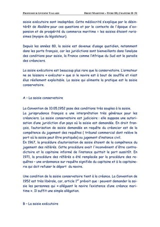 PROFESSEUR ANTOINE VIALARD DROIT MARITIME – TITRE III, CHAPITRE II ·51
ssaaiissiiee eexxééccuuttooiirree ssoonntt iinnaaddaappttééeess.. CCeettttee mmééddiiooccrriittéé ss’’eexxpplliiqquuee ppaarr llee ddééssiinn--
ttéérrêêtt ddee RRooddiièèrree ppoouurr cceess qquueessttiioonnss eett ppaarr llee ccoonntteexxttee ddee ll''ééppooqquuee dd''eexx--
ppaannssiioonn eett ddee pprroossppéérriittéé dduu ccoommmmeerrccee mmaarriittiimmee == lleess ssaaiissiieess ééttaaiieenntt rraarriiss--
ssiimmeess ((mmyyooppiiee dduu llééggiissllaatteeuurr))..
DDeeppuuiiss lleess aannnnééeess 8800,, llaa ssaaiissiiee eesstt ddeevveennuuee dd’’uussaaggee qquuoottiiddiieenn,, nnoottaammmmeenntt
ddaannss lleess ppoorrttss ffrraannççaaiiss,, ccaarr lleess jjuurriiddiiccttiioonnss ssoonntt bbiieennvveeiillllaannttss ddaannss ll’’aannaallyyssee
ddeess ccoonnddiittiioonnss ppoouurr ssaaiissiiee,, llaa FFrraannccee ccoommmmee ll’’AAffrriiqquuee dduu SSuudd eesstt llee ppaarraaddiiss
ddeess ccrrééaanncciieerrss..
LLaa ssaaiissiiee eexxééccuuttooiirree eesstt bbeeaauuccoouupp pplluuss rraarree qquuee llaa ccoonnsseerrvvaattooiirree.. LL’’aarrmmaatteeuurr
nnee ssee llaaiisssseerraa «« eexxééccuutteerr »» qquuee ssii llee nnaavviirree eesstt àà bboouutt ddee ssoouuffffllee eett nn’’eesstt
éélluuss rrééeelllleemmeenntt eexxppllooiittaabbllee.. LLaa ssaaiissiiee qquuii aalliimmeennttee llaa pprraattiiqquuee eesstt llaa ssaaiissiiee
ccoonnsseerrvvaattooiirree..
AA –– LLaa ssaaiissiiee ccoonnsseerrvvaattooiirree
LLaa CCoonnvveennttiioonn ddee 1100..0055..11995522 ppoossee ddeess ccoonnddiittiioonnss ttrrèèss ssoouupplleess àà llaa ssaaiissiiee..
LLaa jjuurriisspprruuddeennccee ffrraannççaaiiss aa uunnee iinntteerrpprrééttaattiioonn ttrrèèss ggéénnéérraauuxx ppoouurr lleess
ccrrééaanncciieerrss.. LLaa ssaaiissiiee ccoonnsseerrvvaattooiirree eesstt jjuuddiicciiaaiirree :: eellllee ssuuppppoossee uunnee aauuttoorrii--
ssaattiioonn dd’’uunnee jjuurriiddiiccttiioonn dd’’uunn ppaayyss ooùù llaa ssaaiissiiee eesstt ddeemmaannddééee.. EEnn ddrrooiitt ffrraann--
ççaaiiss,, ll’’aauuttoorriissaattiioonn ddee ssaaiissiiee ddeemmaannddééee eenn rreeqquuêêttee dduu ccrrééaanncciieerr eesstt ddee llaa
ccoommppéétteennccee dduu jjuuggeemmeenntt ddeess rreeqquuêêtteess (( ttrriibbuunnaall ccoommmmeerrcciiaall ddoonntt rreellèèvvee llee
ppoorrtt ooùù llaa ssaaiissiiee ppeeuutt êêttrree pprraattiiqquuééee)) oouu jjuuggeemmeenntt dd’’iinnssttaannccee cciivviill..
EEnn 11996677,, llaa pprrooccéédduurree dd’’aauuttoorriissaattiioonn ddee ssaaiissiiee ééttaaiieenntt ddee llaa ccoommppéétteennccee dduu
jjuuggeemmeenntt ddeess rrééfféérrééss.. CCeettttee pprrooccéédduurree aavvaaiitt ll''iinnccoonnvvéénniieenntt dd''êêttrree ccoonnttrraa--
ddiiccttooiirree eett llaa ccaappiittaaiinnee iinnffoorrmméé ddee ll’’iinnssttaannccee qquuiittttaaiitt llee ppoorrtt aauussssiittôôtt.. EEnn
11997711,, llaa pprrooccéédduurree ddeess rrééfféérrééss aa ééttéé rreemmppllaaccééee ppaarr llaa pprrooccéédduurree ddeess rree--
qquuêêtteess –– uunnee oorrddoonnnnaannccee ssuurr rreeqquuêêttee ssiiggnniiffiiééee dduu ccaappiittaaiinnee eett àà llaa ccaappiittaaiinnee--
rriiee qquuii ddooiitt rreeffuusseerr llee ddééppaarrtt dduu nnaavviirree..
UUnnee ccoonnddiittiioonn ddee llaa ssaaiissiiee ccoonnsseerrvvaattooiirree ttiieenntt àà llaa ccrrééaannccee.. LLaa CCoonnvveennttiioonn ddee
11995522 eesstt ttrrèèss lliibbéérraallee,, ccaarr,, aarrttiiccllee 11eerr
pprréévvooiitt qquuee :: ppeeuuvveenntt ddeemmaannddeerr llaa ssaaii--
ssiiee lleess ppeerrssoonnnneess qquuii «« aalllléégguuaanntt llee nnaavviirree ll’’eexxiisstteennccee dd’’uunnee ccrrééaannccee mmaarrii--
ttiimmee »».. IIll ssuuffffiitt uunnee ssiimmppllee aallllééggaattiioonn..
BB –– LLaa ssaaiissiiee eexxééccuuttooiirree
 