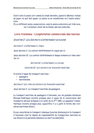 PROFESSEUR ANTOINE VIALARD DROIT MARITIME – TITRE III, CHAPITRE II ·52
CC’’eesstt àà ddiirree llaa ssaaiissiiee vvooiitt ccoommmmee llee ssttaaddee ddeerrnniièèrree,, qquuaanndd llee ddéébbiitteeuurr rreeffuussee
ddee ppaayyeerr ccee qquu’’iill ddooiitt ppaayyeerr.. LLaa ssaaiissiiee vvaa ssee ttrraannssffoorrmmeerr eenn 11 ssaaiissiiee eexxééccuu--
ttooiirree..
IIll yy aa ddiifffféérreenntt ssaaiissiiee ccoonnsseerrvvaattooiirree,, mmaaiiss llaa ssaaiissiiee eexxééccuuttooiirree eesstt ttrrèèss rraarree,,
ccaarr 11 aarrmmaatteeuurr cchhooiissii ddee nnee llaaiisssseerr ppaass nnoonn eexxééccuuttééee..
LLiivvrree ttrrooiissiieemmee :: LL’’eexxppllooiittaattiioonn ccoommmmeerrcciiaallee ddeess nnaavviirreess
CCHHAAPPIITTRREE II :: LLEESS CCOONNTTRRAATTSS DD’’AAFFFFRREETTEEMMEENNTT DDEE NNAAVVIIRREE
SSEECCTTIIOONN II :: LL’’AAFFFFRREETTEEMMEENNTT AA TTEEMMPPSS
SSoouuss--SSeeccttiioonn II :: LLee ccoonnttrraatt dd’’aaffffrrèètteemmeenntt ((«« ccooqquuee nnuuee »»))
SSoouuss--SSeeccttiioonn IIII :: LLee ccoonnttrraatt dd’’aaffffrrèètteemmeenntt àà tteemmppss oorrddiinnaaiirree ((«« ttiimmee cchhaarr--
tteerr »»))
SSEECCTTIIOONN IIII :: LL’’AAFFFFRREETTEEMMEENNTT AAUU VVOOYYAAGGEE
CCHHAAPPIITTRREE IIII :: LLEESS CCOONNTTRRAATTSS DDEE TTRRAANNSSPPOORRTT MMAARRIITTIIMMEE
IIll eexxiissttee 22 ttyyppeess ddee ttrraannssppoorrtt mmaarriittiimmee ::
▪▪ ppaassssaaggeerrss
▪▪ mmaarrcchhaannddiissee
SSEECCTTIIOONN II :: LLEESS TTYYPPEESS DDEE CCOONNTTRRAATTSS DDEE TTRRAANNSSPPOORRTT MMAARRIITTIIMMEE
SSoouuss SSeeccttiioonn II :: LLee ttrraannssppoorrtt mmaarriittiimmee ddee ppaassssaaggeerrss
LLee ttrraannssppoorrtt mmaarriittiimmee ddee ppaassssaaggeerrss àà ll’’aanncciieennnnee,, ssuurr ddee ggrraannddeess ddiissttaanncceess
((EEuurrooppee--AAmméérriiqquuee)) nn’’eexxiissttee pprreessqquuee pplluuss àà ccaauussee ddee llaa ccoonnccuurrrreennccee ddeess
ttrraannssppoorrttss aaéérriieennss ((ss’’iimmppoossee àà llaa vveeiillllee ddee llaa 22èèmmee
GGMM)).. LLee ppaaqquueebboott ttrraannssaa--
ttllaannttiiqquuee nn’’eexxiissttee pprreessqquuee pplluuss,, aauujjoouurrdd’’hhuuii iill yy aa jjuussttee llaa ffoorrmmee ddeess ccrrooii--
ssiièèrreess mmaarriittiimmeess ((llooiissiirr))..
CCee qquuii ccaarraaccttéérriissee llee ttrraannssppoorrtt ccllaassssiiqquuee ((ccoouurrtteess ddiissttaanncceess)) eett llee ttrraannssppoorrtt
àà ll’’aanncciieennnnee cc’’eesstt llee rrééggiimmee ddee rreessppoonnssaabbiilliittéé dduu ttrraannssppoorrtteeuurr mmaarriittiimmee eenn
ccaass dd’’aavvaarriiee àà llaa ppeerrssoonnnnee ((bblleessssuurree oouu mmoorrtt aacccciiddeenntteellllee))..
 
