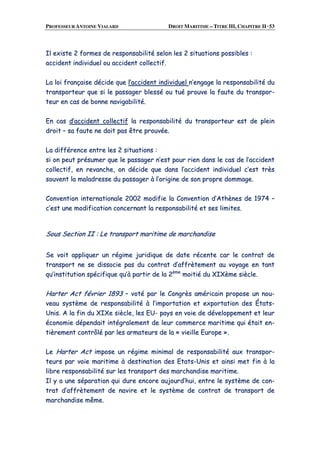 PROFESSEUR ANTOINE VIALARD DROIT MARITIME – TITRE III, CHAPITRE II ·53
IIll eexxiissttee 22 ffoorrmmeess ddee rreessppoonnssaabbiilliittéé sseelloonn lleess 22 ssiittuuaattiioonnss ppoossssiibblleess ::
aacccciiddeenntt iinnddiivviidduueell oouu aacccciiddeenntt ccoolllleeccttiiff..
LLaa llooii ffrraannççaaiissee ddéécciiddee qquuee ll’’aacccciiddeenntt iinnddiivviidduueell nn’’eennggaaggee llaa rreessppoonnssaabbiilliittéé dduu
ttrraannssppoorrtteeuurr qquuee ssii llee ppaassssaaggeerr bblleesssséé oouu ttuuéé pprroouuvvee llaa ffaauuttee dduu ttrraannssppoorr--
tteeuurr eenn ccaass ddee bboonnnnee nnaavviiggaabbiilliittéé..
EEnn ccaass dd’’aacccciiddeenntt ccoolllleeccttiiff llaa rreessppoonnssaabbiilliittéé dduu ttrraannssppoorrtteeuurr eesstt ddee pplleeiinn
ddrrooiitt –– ssaa ffaauuttee nnee ddooiitt ppaass êêttrree pprroouuvvééee..
LLaa ddiifffféérreennccee eennttrree lleess 22 ssiittuuaattiioonnss ::
ssii oonn ppeeuutt pprrééssuummeerr qquuee llee ppaassssaaggeerr nn’’eesstt ppoouurr rriieenn ddaannss llee ccaass ddee ll’’aacccciiddeenntt
ccoolllleeccttiiff,, eenn rreevvaanncchhee,, oonn ddéécciiddee qquuee ddaannss ll’’aacccciiddeenntt iinnddiivviidduueell cc’’eesstt ttrrèèss
ssoouuvveenntt llaa mmaallaaddrreessssee dduu ppaassssaaggeerr àà ll’’oorriiggiinnee ddee ssoonn pprroopprree ddoommmmaaggee..
CCoonnvveennttiioonn iinntteerrnnaattiioonnaallee 22000022 mmooddiiffiiee llaa CCoonnvveennttiioonn dd’’AAtthhèènneess ddee 11997744 ––
cc’’eesstt uunnee mmooddiiffiiccaattiioonn ccoonncceerrnnaanntt llaa rreessppoonnssaabbiilliittéé eett sseess lliimmiitteess..
SSoouuss SSeeccttiioonn IIII :: LLee ttrraannssppoorrtt mmaarriittiimmee ddee mmaarrcchhaannddiissee
SSee vvooiitt aapppplliiqquueerr uunn rrééggiimmee jjuurriiddiiqquuee ddee ddaattee rréécceennttee ccaarr llee ccoonnttrraatt ddee
ttrraannssppoorrtt nnee ssee ddiissssoocciiee ppaass dduu ccoonnttrraatt dd’’aaffffrrèètteemmeenntt aauu vvooyyaaggee eenn ttaanntt
qquu’’iinnssttiittuuttiioonn ssppéécciiffiiqquuee qquu’’àà ppaarrttiirr ddee llaa 22èèmmee
mmooiittiiéé dduu XXIIXXèèmmee ssiièèccllee..
HHaarrtteerr AAcctt fféévvrriieerr 11889933 –– vvoottéé ppaarr llee CCoonnggrrèèss aamméérriiccaaiinn pprrooppoossee uunn nnoouu--
vveeaauu ssyyssttèèmmee ddee rreessppoonnssaabbiilliittéé àà ll’’iimmppoorrttaattiioonn eett eexxppoorrttaattiioonn ddeess ÉÉttaattss--
UUnniiss.. AA llaa ffiinn dduu XXIIXXee ssiièèccllee,, lleess EEUU-- ppaayyss eenn vvooiiee ddee ddéévveellooppppeemmeenntt eett lleeuurr
ééccoonnoommiiee ddééppeennddaaiitt iinnttééggrraalleemmeenntt ddee lleeuurr ccoommmmeerrccee mmaarriittiimmee qquuii ééttaaiitt eenn--
ttiièèrreemmeenntt ccoonnttrrôôlléé ppaarr lleess aarrmmaatteeuurrss ddee llaa «« vviieeiillllee EEuurrooppee »»..
LLee HHaarrtteerr AAcctt iimmppoossee uunn rrééggiimmee mmiinniimmaall ddee rreessppoonnssaabbiilliittéé aauuxx ttrraannssppoorr--
tteeuurrss ppaarr vvooiiee mmaarriittiimmee àà ddeessttiinnaattiioonn ddeess EEttaattss--UUnniiss eett aaiinnssii mmeett ffiinn àà llaa
lliibbrree rreessppoonnssaabbiilliittéé ssuurr lleess ttrraannssppoorrtt ddeess mmaarrcchhaannddiissee mmaarriittiimmee..
IIll yy aa uunnee ssééppaarraattiioonn qquuii dduurree eennccoorree aauujjoouurrdd’’hhuuii,, eennttrree llee ssyyssttèèmmee ddee ccoonn--
ttrraatt dd’’aaffffrrèètteemmeenntt ddee nnaavviirree eett llee ssyyssttèèmmee ddee ccoonnttrraatt ddee ttrraannssppoorrtt ddee
mmaarrcchhaannddiissee mmêêmmee..
 