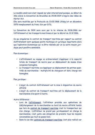 PROFESSEUR ANTOINE VIALARD DROIT MARITIME – TITRE III, CHAPITRE II ·54
LLee mmooddèèllee aamméérriiccaaiinn ss’’eesstt iimmppoosséé ssuurr ppllaann iinntteerrnnaattiioonnaall ppuuiissqquuee,, aauu ddéébbuutt dduu
XXXXee ssiièèccllee llaa CCoonnvveennttiioonn ddee BBrruuxxeelllleess ddee 2255..0088..11992244 ss’’iinnssppiirree ddeess iiddééeess ddee
HHaarrtteerr AAcctt..
EEllllee sseerraa mmooddiiffiiééee ppaarr llee PPrroottooccoollee dduu 2233..0022..11996688 ((VViissbbyy)) eett eenn ddéécceemmbbrree
11997799 rreemmppllaacceemmeenntt dduu ffrraanncc dd’’oorr ppaarr DDTTSS..
LLaa CCoonnvveennttiioonn ddee 11992244 sseerraa ssuuiivvii ppaarr llaa llooii iinntteerrnnee dduu 1188..0066..11996666 ssuurr
ll’’aaffffrrèètteemmeenntt eett lleess ttrraannssppoorrttss mmaarriittiimmeess eett ppaarr llee ddééccrreett dduu 3311..1122..11996666..
CCee qquuii ssiinngguullaarriissee llee ccoonnttrraatt ddee ttrraannssppoorrtt mmaarriittiimmee ppaarr rraappppoorrtt aauu ccoonnttrraatt
dd’’aaffffrrèètteemmeenntt ssoonntt qquueellqquueess ppooiinnttss tteecchhnniiqquuee eett jjuurriiddiiqquuee iimmppoorrttaannttss aalloorrss
qquuee ll’’ooppéérraattiioonn ééccoonnoommiiqquuee qquuii vvaa êêttrree rrééaalliissééee ppaarr uunn oouu aauuttrree mmooyyeenn jjuurrii--
ddiiqquuee ppeeuutt ppaarraaîîttrree sseemmbbllaabbllee..
PPllaann ééccoonnoommiiqquuee ::
▪▪ LL’’aaffffrrèètteemmeenntt aauu vvooyyaaggee vvaa oorrddiinnaaiirreemmeenntt ss’’aapppplliiqquueerr àà llaa ccaappaacciittéé
ttoottaallee ddee ttrraannssppoorrtt ddee nnaavviirree ppoouurr uunn ddééppllaacceemmeenntt ddee mmaassssee dd’’uunnee
ccaarrggaaiissoonn hhoommooggèènnee..
▪▪ LLee ttrraannssppoorrtt mmaarriittiimmee vvaa ss’’aapppplliiqquueerr aauu ddééppllaacceemmeenntt ddee ppeettiitteess qquuaann--
ttiittééss ddee mmaarrcchhaannddiissee -- mmuullttiipplliicciittéé ddee cchhaarrggeeuurrss eett ddoonncc cchhaarrggee nnoonn
hhoommooggèènnee..
PPllaann jjuurriiddiiqquuee ::
▪▪ LL’’oobbjjeett dduu ccoonnttrraatt dd’’aaffffrrèètteemmeenntt eesstt llaa mmiissee àà ddiissppoossiittiioonn dduu nnaavviirree
aaffffrrééttéé
▪▪ LL’’oobbjjeett dduu ccoonnttrraatt ddee ttrraannssppoorrtt mmaarriittiimmee eesstt llee ddééppllaacceemmeenntt ddee llaa
mmaarrcchhaannddiissee dd’’uunn ppooiinntt àà ll’’aauuttrree..
AAuuttrree ddiifffféérreennccee ::
▪▪ LLoorrss ddee ll’’aaffffrrèètteemmeenntt,, ll''aaffffrréétteeuurr pprrooccèèddee aauuxx ooppéérraattiioonnss ddee
((ddéé))cchhaarrggeemmeenntt ddee llaa mmaarrcchhaannddiissee aauu bboorrdd dduu nnaavviirree aaffffrrééttéé ttaannddiiss
qquuee lloorrss dduu ccoonnttrraatt ddee ttrraannssppoorrtt mmaarriittiimmee cc’’eesstt llee ttrraannssppoorrtteeuurr qquuii
ss’’eenn cchhaarrggee .. LL’’aaffffrréétteeuurr nnee pprreenndd ppaass jjuurriiddiiqquueemmeenntt eenn cchhaarrggee llaa
mmaarrcchhaannddiissee,, cc’’eesstt jjuussttee uunnee oobblliiggaattiioonn ddee pprreennddrree ttoouuss lleess mmooyyeennss
ccoonnvveennaabblleess qquuee ttoouutt ssee ppaassssee bbiieenn..
▪▪ DDaannss llee ccaass ddeess ccoonnttrraattss ddee ttrraannssppoorrtt mmaarriittiimmee cc’’eesstt pplluuss rraaddiiccaall ccaarr
 