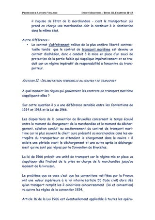PROFESSEUR ANTOINE VIALARD DROIT MARITIME – TITRE III, CHAPITRE II ·55
iill ss’’aaggiissssee ddee ll’’ééttaatt ddee llaa mmaarrcchhaannddiissee –– cc’’eesstt llee ttrraannssppoorrtteeuurr qquuii
pprreenndd eenn cchhaarrggee uunnee mmaarrcchhaannddiissee ddooiitt llaa rreessttiittuueerr àà llaa ddeessttiinnaattiioonn
ddaannss llee mmêêmmee ééttaatt..
AAuuttrree ddiifffféérreennccee ::
▪▪ LLee ccoonnttrraatt dd’’aaffffrrèètteemmeenntt rreellèèvvee ddee llaa pplluuss eennttiièèrree lliibbeerrttéé ccoonnttrraacc--
ttuueellllee ttaannddiiss qquuee llee ccoonnttrraatt ddee ttrraannssppoorrtt mmaarriittiimmee eesstt ddeevveennuu uunn
ccoonnttrraatt dd’’aaddhhééssiioonn,, ddoonncc aa ccoonndduuiitt àà llaa mmiissee eenn ppllaaccee dd’’uunn ssoouuccii ddee
pprrootteeccttiioonn ddee llaa ppaarrttiiee ffaaiibbllee qquuii ss’’aapppplliiqquuee iimmppéérraattiivveemmeenntt eett ssee ttrraa--
dduuiitt ppaarr uunn rrééggiimmee iimmppéérraattiiff ddee rreessppoonnssaabbiilliittéé àà ll’’eennccoonnttrree dduu ttrraannss--
ppoorrtteeuurr..
SSEECCTTIIOONN IIII :: DDEELLIIMMIITTAATTIIOONN TTEEMMPPOORREELLLLEE DDUU CCOONNTTRRAATT DDEE TTRRAANNSSPPOORRTT
AA qquueell mmoommeenntt lleess rrèègglleess qquuii ggoouuvveerrnneenntt lleess ccoonnttrraattss ddee ttrraannssppoorrtt mmaarriittiimmee
ss’’aapppplliiqquueenntt--eelllleess ??
SSuurr cceettttee qquueessttiioonn iill yy aa uunnee ddiifffféérreennccee sseennssiibbllee eennttrree lleess CCoonnvveennttiioonnss ddee
11992244 eett 11996688 eett llaa LLooii ddee 11996666..
LLeess ddiissppoossiittiioonnss ddee llaa ccoonnvveennttiioonn ddee BBrruuxxeelllleess ccoonncceerrnneenntt llee tteemmppss ééccoouulléé
eennttrree llee mmoommeenntt dduu cchhaarrggeemmeenntt ddee llaa mmaarrcchhaannddiissee eett llee mmoommeenntt dduu ddéécchhaarr--
ggeemmeenntt,, ssoolluuttiioonn ccoonndduuiitt aauu sseeccttiioonnnneemmeenntt dduu ccoonnttrraatt ddee ttrraannssppoorrtt mmaarrii--
ttiimmee ccaarr llee pplluuss ssoouuvveenntt llee cclliieenntt aauurraa pprréésseennttéé ssaa mmaarrcchhaannddiissee ddaannss lleess eenn--
ttrreeppôôttss dduu ttrraannssppoorrtteeuurr eenn aatttteennddaanntt llee cchhaarrggeemmeenntt ddaannss llee nnaavviirree == iill
eexxiissttee uunnee ppéérriiooddee aavvaanntt llee ddéécchhaarrggeemmeenntt eett uunnee aauuttrree aapprrèèss llee ddéécchhaarrggee--
mmeenntt qquuii nnee ssoonntt ppaass rrééggiieess ppaarr llaa CCoonnvveennttiioonn ddee BBrruuxxeelllleess..
LLaa llooii ddee 11996666 pprréévvooiitt uunnee uunniittéé ddee ttrraannssppoorrtt ccaarr llee rrééggiimmee mmiiss eenn ppllaaccee vvaa
ss’’aapppplliiqquueerr ddèèss ll’’iinnssttaanntt ddee llaa pprriissee eenn cchhaarrggee ddee llaa mmaarrcchhaannddiissee jjuussqquu’’aauu
mmoommeenntt ddee llaa lliivvrraaiissoonn..
LLee pprroobbllèèmmee qquuee ssee ppoossee cc’’eesstt qquuee lleess ccoonnvveennttiioonnss rraattiiffiiééeess ppaarr llaa FFrraannccee
oonntt uunnee vvaalleeuurr ssuuppéérriieeuurree àà llaa llooii iinntteerrnnee ((aarrttiiccllee 5555 CCooddee cciivviill)) aalloorrss ddèèss
qquu’’uunn ttrraannssppoorrtt rreemmpplliitt lleess 22 ccoonnddiittiioonnss ccoonnccuurrrreemmmmeenntt ((llooii eett ccoonnvveennttiioonn))
vvaa ssuuiivvrree lleess rrèègglleess ddee llaa ccoonnvveennttiioonn 11992244..
AArrttiiccllee 1166 ddee llaa LLooii 11996666 eesstt éévveennttuueelllleemmeenntt aapppplliiccaabbllee àà ttoouutteess lleess ooppéérraa--
 
