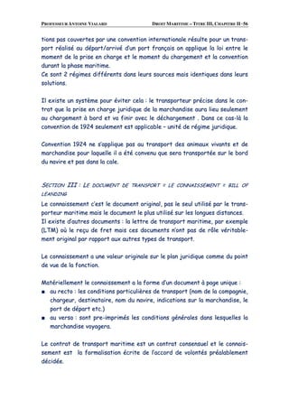PROFESSEUR ANTOINE VIALARD DROIT MARITIME – TITRE III, CHAPITRE II ·56
ttiioonnss ppaass ccoouuvveerrtteess ppaarr uunnee ccoonnvveennttiioonn iinntteerrnnaattiioonnaallee rrééssuullttee ppoouurr uunn ttrraannss--
ppoorrtt rrééaalliisséé aauu ddééppaarrtt//aarrrriivvéé dd’’uunn ppoorrtt ffrraannççaaiiss oonn aapppplliiqquuee llaa llooii eennttrree llee
mmoommeenntt ddee llaa pprriissee eenn cchhaarrggee eett llee mmoommeenntt dduu cchhaarrggeemmeenntt eett llaa ccoonnvveennttiioonn
dduurraanntt llaa pphhaassee mmaarriittiimmee..
CCee ssoonntt 22 rrééggiimmeess ddiifffféérreennttss ddaannss lleeuurrss ssoouurrcceess mmaaiiss iiddeennttiiqquueess ddaannss lleeuurrss
ssoolluuttiioonnss..
IIll eexxiissttee uunn ssyyssttèèmmee ppoouurr éévviitteerr cceellaa :: llee ttrraannssppoorrtteeuurr pprréécciissee ddaannss llee ccoonn--
ttrraatt qquuee llaa pprriissee eenn cchhaarrggee jjuurriiddiiqquuee ddee llaa mmaarrcchhaannddiissee aauurraa lliieeuu sseeuulleemmeenntt
aauu cchhaarrggeemmeenntt àà bboorrdd eett vvaa ffiinniirr aavveecc llee ddéécchhaarrggeemmeenntt .. DDaannss ccee ccaass--llàà llaa
ccoonnvveennttiioonn ddee 11992244 sseeuulleemmeenntt eesstt aapppplliiccaabbllee –– uunniittéé ddee rrééggiimmee jjuurriiddiiqquuee..
CCoonnvveennttiioonn 11992244 nnee ss’’aapppplliiqquuee ppaass aauu ttrraannssppoorrtt ddeess aanniimmaauuxx vviivvaannttss eett ddee
mmaarrcchhaannddiissee ppoouurr llaaqquueellllee iill aa ééttéé ccoonnvveennuu qquuee sseerraa ttrraannssppoorrttééee ssuurr llee bboorrdd
dduu nnaavviirree eett ppaass ddaannss llaa ccaallee..
SSEECCTTIIOONN IIIIII :: LLEE DDOOCCUUMMEENNTT DDEE TTRRAANNSSPPOORRTT == LLEE CCOONNNNAAIISSSSEEMMEENNTT == BBIILLLL OOFF
LLEEAANNDDIINNGG
LLee ccoonnnnaaiisssseemmeenntt cc’’eesstt llee ddooccuummeenntt oorriiggiinnaall,, ppaass llee sseeuull uuttiilliisséé ppaarr llee ttrraannss--
ppoorrtteeuurr mmaarriittiimmee mmaaiiss llee ddooccuummeenntt llee pplluuss uuttiilliisséé ssuurr lleess lloonngguueess ddiissttaanncceess..
IIll eexxiissttee dd’’aauuttrreess ddooccuummeennttss :: llaa lleettttrree ddee ttrraannssppoorrtt mmaarriittiimmee,, ppaarr eexxeemmppllee
((LLTTMM)) ooùù llee rreeççuu ddee ffrreett mmaaiiss cceess ddooccuummeennttss nn’’oonntt ppaass ddee rrôôllee vvéérriittaabbllee--
mmeenntt oorriiggiinnaall ppaarr rraappppoorrtt aauuxx aauuttrreess ttyyppeess ddee ttrraannssppoorrtt..
LLee ccoonnnnaaiisssseemmeenntt aa uunnee vvaalleeuurr oorriiggiinnaallee ssuurr llee ppllaann jjuurriiddiiqquuee ccoommmmee dduu ppooiinntt
ddee vvuuee ddee llaa ffoonnccttiioonn..
MMaattéérriieelllleemmeenntt llee ccoonnnnaaiisssseemmeenntt aa llaa ffoorrmmee dd’’uunn ddooccuummeenntt àà ppaaggee uunniiqquuee ::
■■ aauu rreeccttoo :: lleess ccoonnddiittiioonnss ppaarrttiiccuulliièèrreess ddee ttrraannssppoorrtt ((nnoomm ddee llaa ccoommppaaggnniiee,,
cchhaarrggeeuurr,, ddeessttiinnaattaaiirree,, nnoomm dduu nnaavviirree,, iinnddiiccaattiioonnss ssuurr llaa mmaarrcchhaannddiissee,, llee
ppoorrtt ddee ddééppaarrtt eettcc..))
■■ aauu vveerrssoo :: ssoonntt pprree--iimmpprriimmééss lleess ccoonnddiittiioonnss ggéénnéérraalleess ddaannss lleessqquueelllleess llaa
mmaarrcchhaannddiissee vvooyyaaggeerraa..
LLee ccoonnttrraatt ddee ttrraannssppoorrtt mmaarriittiimmee eesstt uunn ccoonnttrraatt ccoonnsseennssuueell eett llee ccoonnnnaaiiss--
sseemmeenntt eesstt llaa ffoorrmmaalliissaattiioonn ééccrriittee ddee ll’’aaccccoorrdd ddee vvoolloonnttééss pprrééaallaabblleemmeenntt
ddéécciiddééee..
 