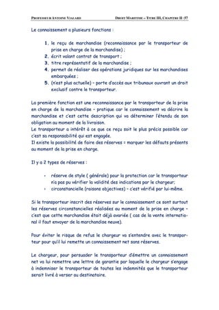 PROFESSEUR ANTOINE VIALARD DROIT MARITIME – TITRE III, CHAPITRE II ·57
LLee ccoonnnnaaiisssseemmeenntt aa pplluussiieeuurrss ffoonnccttiioonnss ::
11.. llee rreeççuu ddee mmaarrcchhaannddiissee ((rreeccoonnnnaaiissssaannccee ppaarr llee ttrraannssppoorrtteeuurr ddee
pprriissee eenn cchhaarrggee ddee llaa mmaarrcchhaannddiissee)) ;;
22.. ééccrriitt vvaallaanntt ccoonnttrraatt ddee ttrraannssppoorrtt ;;
33.. ttiittrree rreepprréésseennttaattiiff ddee llaa mmaarrcchhaannddiissee ;;
44.. ppeerrmmeett ddee rrééaalliisseerr ddeess ooppéérraattiioonnss jjuurriiddiiqquueess ssuurr lleess mmaarrcchhaannddiisseess
eemmbbaarrqquuééeess ;;
55.. ((nn’’eesstt pplluuss aaccttuueellllee)) –– ppoorrttee dd’’aaccccèèss aauuxx ttrriibbuunnaauuxx oouuvvrraanntt uunn ddrrooiitt
eexxcclluussiiff ccoonnttrree llee ttrraannssppoorrtteeuurr..
LLaa pprreemmiièèrree ffoonnccttiioonn eesstt uunnee rreeccoonnnnaaiissssaannccee ppaarr llee ttrraannssppoorrtteeuurr ddee llaa pprriissee
eenn cchhaarrggee ddee llaa mmaarrcchhaannddiissee –– pprraattiiqquuee ccaarr llee ccoonnnnaaiisssseemmeenntt vvaa ddééccrriirree llaa
mmaarrcchhaannddiissee eett cc’’eesstt cceettttee ddeessccrriippttiioonn qquuii vvaa ddéétteerrmmiinneerr ll’’éétteenndduu ddee ssoonn
oobblliiggaattiioonn aauu mmoommeenntt ddee llaa lliivvrraaiissoonn..
LLee ttrraannssppoorrtteeuurr aa iinnttéérrêêtt àà ccee qquuee ccee rreeççuu ssooiitt llee pplluuss pprréécciiss ppoossssiibbllee ccaarr
cc’’eesstt ssaa rreessppoonnssaabbiilliittéé qquuii eesstt eennggaaggééee..
IIll eexxiissttee llaa ppoossssiibbiilliittéé ddee ffaaiirree ddeess rréésseerrvveess == mmaarrqquueerr lleess ddééffaauuttss pprréésseennttss
aauu mmoommeenntt ddee llaa pprriissee eenn cchhaarrggee..
IIll yy aa 22 ttyyppeess ddee rréésseerrvveess ::
rréésseerrvvee ddee ssttyyllee (( ggéénnéérraallee)) ppoouurr llaa pprrootteeccttiioonn ccaarr llee ttrraannssppoorrtteeuurr
nn’’aa ppaass ppuu vvéérriiffiieerr llaa vvaalliiddiittéé ddeess iinnddiiccaattiioonnss ppaarr llee cchhaarrggeeuurr;;
cciirrccoonnssttaanncciieellllee ((rraaiissoonnss oobbjjeeccttiivveess)) –– cc’’eesstt vvéérriiffiiéé ppaarr lluuii--mmêêmmee..
SSii llee ttrraannssppoorrtteeuurr iinnssccrriitt ddeess rréésseerrvveess ssuurr llee ccoonnnnaaiisssseemmeenntt ccee ssoonntt ssuurrttoouutt
lleess rréésseerrvveess cciirrccoonnssttaanncciieelllleess rrééaalliissééeess aauu mmoommeenntt ddee llaa pprriissee eenn cchhaarrggee ––
cc’’eesstt qquuee cceettttee mmaarrcchhaannddiissee ééttaaiitt ddééjjàà aavvaarriiééee (( ccaass ddee llaa vveennttee iinntteerrnnaattiioo--
nnaall iill ffaauutt eennvvooyyeerr ddee llaa mmaarrcchhaannddiissee nneeuuvvee))..
PPoouurr éévviitteerr llee rriissqquuee ddee rreeffuuss llee cchhaarrggeeuurr vvaa ss’’eenntteennddrree aavveecc llee ttrraannssppoorr--
tteeuurr ppoouurr qquu’’iill lluuii rreemmeettttee uunn ccoonnnnaaiisssseemmeenntt nneett ssaannss rréésseerrvveess..
LLee cchhaarrggeeuurr,, ppoouurr ppeerrssuuaaddeerr llee ttrraannssppoorrtteeuurr dd’’éémmeettttrree uunn ccoonnnnaaiisssseemmeenntt
nneett vvaa lluuii rreemmeettttrree uunnee lleettttrree ddee ggaarraannttiiee ppaarr llaaqquueellllee llee cchhaarrggeeuurr ss’’eennggaaggee
àà iinnddeemmnniisseerr llee ttrraannssppoorrtteeuurr ddee ttoouutteess lleess iinnddeemmnniittééss qquuee llee ttrraannssppoorrtteeuurr
sseerraaiitt lliivvrréé àà vveerrsseerr aauu ddeessttiinnaattaaiirree..
 