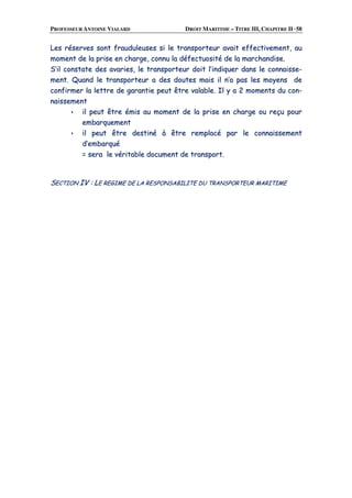 PROFESSEUR ANTOINE VIALARD DROIT MARITIME – TITRE III, CHAPITRE II ·58
LLeess rréésseerrvveess ssoonntt ffrraauudduulleeuusseess ssii llee ttrraannssppoorrtteeuurr aavvaaiitt eeffffeeccttiivveemmeenntt,, aauu
mmoommeenntt ddee llaa pprriissee eenn cchhaarrggee,, ccoonnnnuu llaa ddééffeeccttuuoossiittéé ddee llaa mmaarrcchhaannddiissee..
SS’’iill ccoonnssttaattee ddeess aavvaarriieess,, llee ttrraannssppoorrtteeuurr ddooiitt ll’’iinnddiiqquueerr ddaannss llee ccoonnnnaaiissssee--
mmeenntt.. QQuuaanndd llee ttrraannssppoorrtteeuurr aa ddeess ddoouutteess mmaaiiss iill nn’’aa ppaass lleess mmooyyeennss ddee
ccoonnffiirrmmeerr llaa lleettttrree ddee ggaarraannttiiee ppeeuutt êêttrree vvaallaabbllee.. IIll yy aa 22 mmoommeennttss dduu ccoonn--
nnaaiisssseemmeenntt
iill ppeeuutt êêttrree éémmiiss aauu mmoommeenntt ddee llaa pprriissee eenn cchhaarrggee oouu rreeççuu ppoouurr
eemmbbaarrqquueemmeenntt
iill ppeeuutt êêttrree ddeessttiinnéé àà êêttrree rreemmppllaaccéé ppaarr llee ccoonnnnaaiisssseemmeenntt
dd’’eemmbbaarrqquuéé
== sseerraa llee vvéérriittaabbllee ddooccuummeenntt ddee ttrraannssppoorrtt..
SSEECCTTIIOONN IIVV :: LLEE RREEGGIIMMEE DDEE LLAA RREESSPPOONNSSAABBIILLIITTEE DDUU TTRRAANNSSPPOORRTTEEUURR MMAARRIITTIIMMEE
 