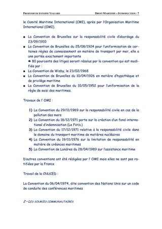PROFESSEUR ANTOINE VIALARD DROIT MARITIME – INTRODUCTION · 7
llee CCoommiittéé MMaarriittiimmee IInntteerrnnaattiioonnaall ((CCMMII)),, aapprrèèss ppaarr ll’’OOrrggaanniissaattiioonn MMaarriittiimmee
IInntteerrnnaattiioonnaall ((OOMMII))..
■■ LLaa CCoonnvveennttiioonn ddee BBrruuxxeelllleess ssuurr llaa rreessppoonnssaabbiilliittéé cciivviillee dd’’aabboorrddaaggee dduu
2233//0099//11991100
■■ LLaa CCoonnvveennttiioonn ddee BBrruuxxeelllleess dduu 2255//0088//11992244 ppoouurr ll’’uunniiffoorrmmiissaattiioonn ddee cceerr--
ttaaiinneess rrèègglleess ddee ccoonnnnaaiisssseemmeenntt eenn mmaattiièèrree ddee ttrraannssppoorrtt ppaarr mmeerr,, eellllee aa
uunnee ppoorrttééee eexxaacctteemmeenntt iimmppoorrttaannttee
8800 ppoouurrcceennttss ddeess lliittiiggeess sseerroonntt rrééssoolluuss ppaarr llaa ccoonnvveennttiioonn qquuii eesstt mmooddii--
ffiiééee ppaarr ::
■■ LLaa CCoonnvveennttiioonn ddee WWiissbbyy,, llee 2233//0022//11996688
■■ LLaa CCoonnvveennttiioonn ddee BBrruuxxeelllleess dduu 1100//0044//11992266 eenn mmaattiièèrree dd’’hhyyppootthhèèqquuee eett
ddee pprriivviillèèggee mmaarriittiimmee
■■ LLaa CCoonnvveennttiioonn ddee BBrruuxxeelllleess dduu 1100//0055//11995522 ppoouurr ll’’uunniiffoorrmmiissaattiioonn ddee llaa
rrèèggllee ddee ssaaiissii ddeess mmaarriittiimmeess..
TTrraavvaauuxx ddee ll’’ OOMMII ::
11)) LLaa CCoonnvveennttiioonn dduu 2299//1111//11996699 ssuurr llaa rreessppoonnssaabbiilliittéé cciivviillee eenn ccaass ddee llaa
ppoolllluuttiioonn ddeess mmeerrss
22)) LLaa CCoonnvveennttiioonn dduu 1188//1122//11997711 ppoorrttee ssuurr llaa ccrrééaattiioonn dd’’uunn ffoonndd iinntteerrnnaa--
ttiioonnaall dd’’iinnddeemmnniissaattiioonn ((LLee FFIIPPOOLL))
33)) LLaa CCoonnvveennttiioonn dduu 1177//1122//11997711 rreellaattiivvee àà llaa rreessppoonnssaabbiilliittéé cciivviillee ddaannss
llee ddoommaaiinnee dduu ttrraannssppoorrtt mmaarriittiimmee ddee mmaattiièèrreess nnuuccllééaaiirreess
44)) LLaa CCoonnvveennttiioonn dduu 1199//1111//11997766 ssuurr llaa lliimmiittaattiioonn ddee rreessppoonnssaabbiilliittéé eenn
mmaattiièèrree ddee ccrrééaanncceess mmaarriittiimmeess
55)) LLaa CCoonnvveennttiioonn ddee LLoonnddrreess dduu 2288//0044//11998899 ssuurr ll’’aassssiissttaannccee mmaarriittiimmee
DD’’aauuttrreess ccoonnvveennttiioonnss oonntt ééttéé rrééddiiggééeess ppaarr ll’’ OOMMII mmaaiiss eelllleess nnee ssoonntt ppaass rraa--
ttiiffiiééeess ppaarr llaa FFrraannccee
TTrraavvaaiill ddee llaa CCNNUUCCEEDD ::
LLaa CCoonnvveennttiioonn dduu 0066//0044//11997744,, ddiittee ccoonnvveennttiioonn ddeess NNaattiioonnss UUnniiss ssuurr uunn ccooddee
ddee ccoonndduuiittee ddeess ccoonnfféérreenncceess mmaarriittiimmeess
22 –– LLEESS SSOOUURRCCEESS CCOOMMMMUUNNAAUUTTAAIIRREESS
 