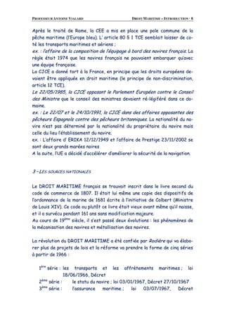 PROFESSEUR ANTOINE VIALARD DROIT MARITIME – INTRODUCTION · 8
AApprrèèss llee ttrraaiittéé ddee RRoommee,, llaa CCEEEE aa mmiiss eenn ppllaaccee uunnee ppoollee ccoommmmuunnee ddee llaa
ppêêcchhee mmaarriittiimmee ((ll’’EEuurrooppee bblleeuu)).. LL’’ aarrttiiccllee 8800 §§ 11 TTCCEE sseemmbbllaaiitt llaaiisssseerr ddee ccoo--
ttéé lleess ttrraannssppoorrttss mmaarriittiimmeess eett aaéérriieennss ;;
eexx.. :: ll’’aaffffaaiirree ddee llaa ccoommppoossiittiioonn ddee ll’’ééqquuiippaaggee àà bboorrdd ddeess nnaavviirreess ffrraannççaaiiss.. LLaa
rrèèggllee ééttaaiitt 11997744 qquuee lleess nnaavviirreess ffrraannççaaiiss nnee ppoouuvvaaiieenntt eemmbbaarrqquueerr qquu’’aavveecc
uunnee ééqquuiippee ffrraannççaaiissee..
LLaa CCJJCCEE aa ddoonnnnéé ttoorrtt àà llaa FFrraannccee,, eenn pprriinncciippee qquuee lleess ddrrooiittss eeuurrooppééeennss ddee--
vvaaiieenntt êêttrree aapppplliiqquuééee eenn ddrrooiitt mmaarriittiimmee ((llee pprriinncciippee ddee nnoonn--ddiissccrriimmiinnaattiioonn,,
aarrttiiccllee 1122 TTCCEE))..
LLee 2222//0055//11998855,, llaa CCJJCCEE ooppppoossaanntt llee PPaarrlleemmeenntt EEuurrooppééeenn ccoonnttrree llee CCoonnsseeiill
ddeess MMiinniissttrree qquuee llee ccoonnsseeiill ddeess mmiinniissttrreess ddeevvaaiieenntt rréé--llééggiifféérréé ddaannss ccee ddoo--
mmaaiinnee..
eexx.. :: LLee 2222//0077 eett llee 2244//1100//11999911,, llaa CCJJCCEE ddaannss ddeess aaffffaaiirreess ooppppoossaanntteess ddeess
ppêêcchheeuurrss EEssppaaggnnoollss ccoonnttrree ddeess ppêêcchheeuurrss bbrriittaannnniiqquueess.. LLaa nnaattiioonnaalliittéé dduu nnaa--
vviirree nn’’eesstt ppaass ddéétteerrmmiinnéé ppaarr llaa nnaattiioonnaalliittéé dduu pprroopprriiééttaaiirree dduu nnaavviirree mmaaiiss
cceellllee dduu lliieeuu ll’’ééttaabblliisssseemmeenntt dduu nnaavviirree..
eexx.. :: LL’’aaffffaaiirree dd’’ EERRIIKKAA 1122//1122//11994499 eett ll’’aaffffaaiirree ddee PPrreessttiiggee 2233//1111//22000022 ssee
ssoonntt ddeeuuxx ggrraannddss mmaarrééeess nnooiirreess
AA llaa ssuuiittee,, ll’’UUEE aa ddéécciiddéé dd’’aaccccéélléérreerr dd’’aamméélliioorreerr llaa ssééccuurriittéé ddee llaa nnaavviiggaattiioonn..
33 –– LLEESS SSOOUURRCCEESS NNAATTIIOONNAALLEESS
LLee DDRROOIITT MMAARRIITTIIMMEE ffrraannççaaiiss ssee ttrroouuvvaaiitt iinnssccrriitt ddaannss llee lliivvrree sseeccoonndd dduu
ccooddee ddee ccoommmmeerrccee ddee 11880077.. IIll ééttaaiitt lluuii mmêêmmee uunnee ccooppiiee ddeess ddiissppoossiittiiffss ddee
ll’’oorrddoonnnnaannccee ddee llaa mmaarriinnee ddee 11668811 ééccrriittee àà ll’’iinniittiiaattiivvee ddee CCoollbbeerrtt ((MMiinniissttrree
ddee LLoouuiiss XXIIVV)).. CCee ccooddee oouu pplluuttôôtt ccee lliivvrree ééttaaiitt vviieeuuxx aavvaanntt mmêêmmee qquu’’iill nnaaiissssee,,
eett iill aa ssuurrvvééccuu ppeennddaanntt 116611 aannss ssaannss mmooddiiffiiccaattiioonn mmaajjeeuurree..
AAuu ccoouurrss ddee 1199èèmmee
ssiièèccllee,, iill ss’’eesstt ppaasssséé ddeeuuxx éévvoolluuttiioonnss :: lleess pphhéénnoommèènneess ddee
llaa mmééccaanniissaattiioonn ddeess nnaavviirreess eett mmééttaalllliissaattiioonn ddeess nnaavviirreess..
LLaa rréévvoolluuttiioonn dduu DDRROOIITT MMAARRIITTIIMMEE aa ééttéé ccoonnffiiééee ppaarr RRooddiièèrree qquuii vvaa ééllaabboo--
rreerr pplluuss ddee pprroojjeettss ddee llooiiss eett llaa rrééffoorrmmee vvaa pprreennddrree llaa ffoorrmmee ddee cciinnqq sséérriieess
àà ppaarrttiirr ddee 11996666 ::
11èèrree
sséérriiee :: lleess ttrraannssppoorrttss eett lleess aaffffrrèètteemmeennttss mmaarriittiimmeess ;; llooii
1188//0066//11996666,, DDééccrreett
22èèmmee
sséérriiee :: llee ssttaattuu dduu nnaavviirree ;; llooii 0033//0011//11996677,, DDééccrreett 2277//1100//11996677
33èèmmee
sséérriiee :: ll’’aassssuurraannccee mmaarriittiimmee ;; llooii 0033//0077//11996677,, DDééccrreett
 