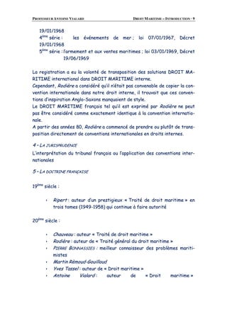 PROFESSEUR ANTOINE VIALARD DROIT MARITIME – INTRODUCTION · 9
1199//0011//11996688
44èèmmee
sséérriiee :: lleess éévvéénneemmeennttss ddee mmeerr ;; llooii 0077//0011//11996677,, DDééccrreett
1199//0011//11996688
55èèmmee
sséérriiee :: ll’’aarrmmeemmeenntt eett aauuxx vveenntteess mmaarriittiimmeess ;; llooii 0033//0011//11996699,, DDééccrreett
1199//0066//11996699
LLaa rreeggiissttrraattiioonn aa eeuu llaa vvoolloonnttéé ddee ttrraannssppoossiittiioonn ddeess ssoolluuttiioonnss DDRROOIITT MMAA--
RRIITTIIMMEE iinntteerrnnaattiioonnaall ddaannss DDRROOIITT MMAARRIITTIIMMEE iinntteerrnnee..
CCeeppeennddaanntt,, RRooddiièèrree aa ccoonnssiiddéérréé qquu’’iill nn’’ééttaaiitt ppaass ccoonnvveennaabbllee ddee ccooppiieerr llaa ccoonn--
vveennttiioonn iinntteerrnnaattiioonnaallee ddaannss nnoottrree ddrrooiitt iinntteerrnnee,, iill ttrroouuvvaaiitt qquuee cceess ccoonnvveenn--
ttiioonnss dd’’iinnssppiirraattiioonn AAnngglloo--SSaaxxoonnss mmaannqquuaaiieenntt ddee ssttyyllee..
LLee DDRROOIITT MMAARRIITTIIMMEE ffrraannççaaiiss tteell qquu’’iill eesstt eexxpprriimméé ppaarr RRooddiièèrree nnee ppeeuutt
ppaass êêttrree ccoonnssiiddéérréé ccoommmmee eexxaacctteemmeenntt iiddeennttiiqquuee àà llaa ccoonnvveennttiioonn iinntteerrnnaattiioo--
nnaallee..
AA ppaarrttiirr ddeess aannnnééeess 8800,, RRooddiièèrree aa ccoommmmeennccéé ddee pprreennddrree oouu pplluuttôôtt ddee ttrraannss--
ppoossiittiioonn ddiirreecctteemmeenntt ddee ccoonnvveennttiioonnss iinntteerrnnaattiioonnaalleess eenn ddrrooiittss iinntteerrnneess..
44 –– LLAA JJUURRIISSPPRRUUDDEENNCCEE
LL’’iinntteerrpprrééttaattiioonn dduu ttrriibbuunnaall ffrraannççaaiiss oouu ll’’aapppplliiccaattiioonn ddeess ccoonnvveennttiioonnss iinntteerr--
nnaattiioonnaalleess
55 –– LLAA DDOOCCTTRRIINNEE FFRRAANNÇÇAAIISSEE
1199èèmmee
ssiièèccllee ::
RRiippeerrtt :: aauutteeuurr dd’’uunn pprreessttiiggiieeuuxx «« TTrraaiittéé ddee ddrrooiitt mmaarriittiimmee »» eenn
ttrrooiiss ttoommeess ((11994499--11995588)) qquuii ccoonnttiinnuuee àà ffaaiirree aauuttoorriittéé
2200èèmmee
ssiièèccllee ::
CChhaauuvveeaauu :: aauutteeuurr «« TTrraaiittéé ddee ddrrooiitt mmaarriittiimmee »»
RRooddiièèrree :: aauutteeuurr ddee «« TTrraaiittéé ggéénnéérraall dduu ddrrooiitt mmaarriittiimmee »»
PPIIEERRRREE BBOONNNNAASSSSIIEESS :: mmeeiilllleeuurr ccoonnnnaaiisssseeuurr ddeess pprroobbllèèmmeess mmaarriittii--
mmiisstteess
MMaarrttiinn RRèèmmoouudd--GGoouuiilllloouudd
YYvveess TTaasssseell :: aauutteeuurr ddee «« DDrrooiitt mmaarriittiimmee »»
AAnnttooiinnee VViiaallaarrdd :: aauutteeuurr ddee «« DDrrooiitt mmaarriittiimmee »»
 