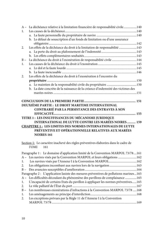 10
A – La déchéance relative à la limitation financière de responsabilité civile.................140
1. Les causes de la déchéance.............................................................................................140
a. La faute personnelle du propriétaire de navire ....................................................140
b. Le défaut de souscription d’un fonds de limitation ou d’une assurance
obligatoire..................................................................................................................142
2. Les effets de la déchéance du droit à la limitation de responsabilité.......................143
a. La perte du droit au plafonnement de l’indemnité..............................................143
b. Les effets complémentaires souhaités....................................................................143
B – La déchéance du droit à l’exonération de responsabilité civile................................144
1. Les causes de la déchéance du droit à l’exonération..................................................145
a. Le dol et la faute lourde ...........................................................................................145
b. La faute inexcusable .................................................................................................146
2. Les effets de la déchéance du droit à l’exonération à l’encontre du
propriétaire ....................................................................................................................150
a. Le maintien de la responsabilité civile du propriétaire.......................................150
b. La date concrète de la naissance de la créance d’indemnité des victimes des
marées noires ............................................................................................................151
CONCLUSION DE LA PREMIERE PARTIE............................................................ 151
DEUXIÈME PARTIE : LE DROIT MARITIME INTERNATIONAL
CONTRARIÉ PAR LA PERSISTANCE DES ENTRAVES À SON
EFFICACITÉ................................................................................................ 155
TITRE 1 : LES INSUFFISANCES DU MÉCANISME JURIDIQUE
INTERNATIONAL DE LUTTE CONTRE LES MARÉES NOIRES.......... 159
CHAPITRE 1 : LES LIMITES DES NORMES INTERNATIONALES DE LUTTE
PRÉVENTIVE ET OPÉRATIONNELLE RELATIVES AUX MARÉES
NOIRES 161
Section 1: Le caractère inachevé des règles préventives élaborées dans le cadre de
l’OMI 161
Paragraphe 1 : Le domaine d’application limité de la Convention MARPOL 73/78....161
A – Les navires visés par la Convention MARPOL et leurs obligations ........................162
1. Les navires visés par l’Annexe I à la Convention MARPOL....................................162
2. Les obligations incombant aux navires lors de la navigation...................................163
B – Des avancées susceptibles d’amélioration...................................................................164
Paragraphe 2 : L’application laxiste des mesures préventives de pollutions marines...165
A – Les difficultés découlant du phénomène des pavillons de complaisance ...............165
1. L’incapacité de certains Etats du pavillon à appliquer les normes préventives......165
2. Le rôle palliatif de l’État du port...................................................................................167
B – Les nombreuses exonérations d’infractions à la Convention MARPOL 73/78 .....168
1. Les aménagements au principe d’interdiction............................................................168
2. Les exceptions prévues par la Règle 11 de l’Annexe I à la Convention
MARPOL 73/78..............................................................................................................169
 