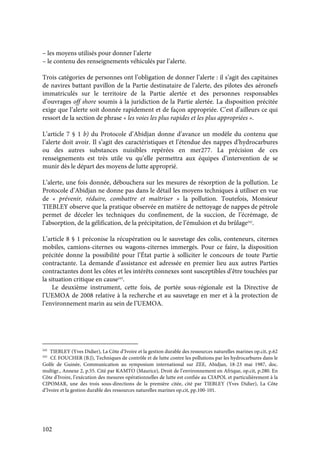 102
– les moyens utilisés pour donner l’alerte
– le contenu des renseignements véhiculés par l’alerte.
Trois catégories de personnes ont l’obligation de donner l’alerte : il s’agit des capitaines
de navires battant pavillon de la Partie destinataire de l’alerte, des pilotes des aéronefs
immatriculés sur le territoire de la Partie alertée et des personnes responsables
d’ouvrages off shore soumis à la juridiction de la Partie alertée. La disposition précitée
exige que l’alerte soit donnée rapidement et de façon appropriée. C’est d’ailleurs ce qui
ressort de la section de phrase « les voies les plus rapides et les plus appropriées ».
L’article 7 § 1 b) du Protocole d’Abidjan donne d’avance un modèle du contenu que
l’alerte doit avoir. Il s’agit des caractéristiques et l’étendue des nappes d’hydrocarbures
ou des autres substances nuisibles repérées en mer277. La précision de ces
renseignements est très utile vu qu’elle permettra aux équipes d’intervention de se
munir dès le départ des moyens de lutte approprié.
L’alerte, une fois donnée, débouchera sur les mesures de résorption de la pollution. Le
Protocole d’Abidjan ne donne pas dans le détail les moyens techniques à utiliser en vue
de « prévenir, réduire, combattre et maîtriser » la pollution. Toutefois, Monsieur
TIEBLEY observe que la pratique observée en matière de nettoyage de nappes de pétrole
permet de déceler les techniques du confinement, de la succion, de l’écrémage, de
l’absorption, de la gélification, de la précipitation, de l’émulsion et du brûlage242
.
L’article 8 § 1 préconise la récupération ou le sauvetage des colis, conteneurs, citernes
mobiles, camions-citernes ou wagons-citernes immergés. Pour ce faire, la disposition
précitée donne la possibilité pour l’État partie à solliciter le concours de toute Partie
contractante. La demande d’assistance est adressée en premier lieu aux autres Parties
contractantes dont les côtes et les intérêts connexes sont susceptibles d’être touchées par
la situation critique en cause243
.
Le deuxième instrument, cette fois, de portée sous-régionale est la Directive de
l’UEMOA de 2008 relative à la recherche et au sauvetage en mer et à la protection de
l’environnement marin au sein de l’UEMOA.
242
TIEBLEY (Yves Didier), La Côte d’Ivoire et la gestion durable des ressources naturelles marines op.cit, p.62
243
Cf. FOUCHER (B.J), Techniques de contrôle et de lutte contre les pollutions par les hydrocarbures dans le
Golfe de Guinée, Communication au symposium international sur ZEE, Abidjan, 18-23 mai 1987, doc.
multigr., Annexe 2, p.55. Cité par KAMTO (Maurice), Droit de l’environnement en Afrique, op.cit, p.280. En
Côte d’Ivoire, l’exécution des mesures opérationnelles de lutte est confiée au CIAPOL et particulièrement à la
CIPOMAR, une des trois sous-directions de la première citée, cité par TIEBLEY (Yves Didier), La Côte
d’Ivoire et la gestion durable des ressources naturelles marines op.cit, pp.100-101.
 