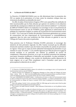 103
B – La Directive de l’UEMOA de 2008 244
La Directive n°2/2008/CM/UEMOA joue un rôle déterminant dans la promotion des
PIU en matière de la prévention et la lutte contre les situations critiques dues aux
événements de pollution accidentelles des mers245
.
En effet, les plans d’intervention d’urgence (PIU) sont aujourd’hui des méthodes de
lutte incontournables que les États africains qui aspirent à la maîtrise et à la réduction
matérielle des conséquences néfastes des marées noires doivent améliorer246
. La Directive
de 2008 de l’UEMOA relative à la recherche et au sauvetage en mer et à la protection de
l’environnement marin au sein de l’UEMOA, prône également le renforcement de la
politique de coopération intégrée en matière de la protection de l’environnement marin
et côtier247
. En ce sens que le nombre des pétroliers d’anciennes générations aux normes
de constructions très peu respectueuses de l’environnement va vraisemblablement
augmenter dans les eaux sous juridiction des États africains en général et ceux de
l’Afrique de l’ouest et du centre en particulier.
Nous pouvons avec le Professeur Christian SCAPEL préconiser et encourager des
initiatives de lutte préventive régionale. En effet, l’auteur reconnaît que les difficultés
d’insécurité maritime résultent aussi des limites structurelles du système de prévention
en vigueur. Chose que le corpus de droit substantiel international de prévention n’a pu
remettre en cause. Or estime- t- il, le contrôle rigoureux par l’État du port est un gage de
sécurité maritime et en particulier une solution au problème de navires de
complaisance. Phénomène pernicieux, en ce que ces pavillons présentent des équipages
sous-payés, formation insuffisante et hétéroclite sans précédent. Au plan technique, le
laxisme des contrôles délégués à des sociétés de classification parfois dépourvues de
toute exigence est ce que l’État complaisant vend à l’armateur ayant pour seule
préoccupation la réduction de ses coûts248
.
244
Cf. Directive n°2/2008/CM/UEMOA relative à la recherche et au sauvetage en mer, et à la protection de
l’environnement marin au sein de l’UEMOA.
245
Réseaux d’acteurs Sur l’adaptation au changement climatique en Zone côtière de l’Afrique de l’ouest,
Dakar, janvier 2010, in http://www.bernaddeflesselbs.com/fr/environnement/theme-maritime/d-5lutter-
contre-les pollutions-marines-et-la-sécurité-marine, pp.132 et 178 du 11/05/011 à 8h35).
Voir aussi, ASSEMBONI-OGUMJIMI (Alida), « La protection et la mise en valeur de l’environnement marin
et côtier en Afrique de l’ouest et du centre à travers le système d’Abidjan », in Aspects contemporains au droit
de l’environnement en Afrique de l’ouest et centrale, UICN, Droit et politique de l’environnement, n°69,
pp.131-138).
246
Dans cette optique, l’article 3 de la convention OPRC de 1990 exige que les navires aient à bord un plan
d’urgence de bord contre la pollution par les hydrocarbures.
247
Voir l’article 9 de ladite Directive intitulée « Plans nationaux d’intervention en cas de pollution marine
accidentelle ».
248
Selon Christian SCAPEL, les règles de la liberté de la haute mer et de l’exclusivité de la loi du pavillon sur
lequel est fondé le transport maritime engendrent des effets pervers au regard de la sécurité maritime. Voir
Christian SCAPEL, « L’insécurité maritime : L’exemple de la pollution par les hydrocarbures », in Le droit face
à l’exigence contemporaine de sécurité, Colloque de la Faculté de droit et de Sciences politique du 11-12 mai
2000, Marseille, 2000, PP.121-122.
 