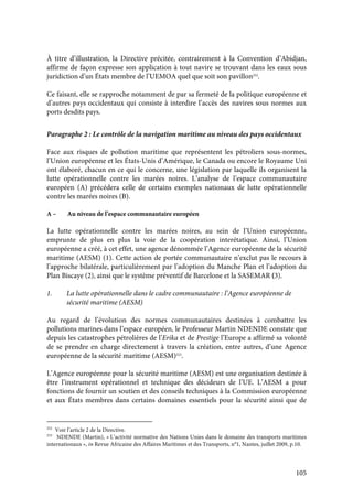 105
À titre d’illustration, la Directive précitée, contrairement à la Convention d’Abidjan,
affirme de façon expresse son application à tout navire se trouvant dans les eaux sous
juridiction d’un États membre de l’UEMOA quel que soit son pavillon252
.
Ce faisant, elle se rapproche notamment de par sa fermeté de la politique européenne et
d’autres pays occidentaux qui consiste à interdire l’accès des navires sous normes aux
ports desdits pays.
Paragraphe 2 : Le contrôle de la navigation maritime au niveau des pays occidentaux
Face aux risques de pollution maritime que représentent les pétroliers sous-normes,
l’Union européenne et les États-Unis d’Amérique, le Canada ou encore le Royaume Uni
ont élaboré, chacun en ce qui le concerne, une législation par laquelle ils organisent la
lutte opérationnelle contre les marées noires. L’analyse de l’espace communautaire
européen (A) précédera celle de certains exemples nationaux de lutte opérationnelle
contre les marées noires (B).
A – Au niveau de l’espace communautaire européen
La lutte opérationnelle contre les marées noires, au sein de l’Union européenne,
emprunte de plus en plus la voie de la coopération interétatique. Ainsi, l’Union
européenne a créé, à cet effet, une agence dénommée l’Agence européenne de la sécurité
maritime (AESM) (1). Cette action de portée communautaire n’exclut pas le recours à
l’approche bilatérale, particulièrement par l’adoption du Manche Plan et l’adoption du
Plan Biscaye (2), ainsi que le système préventif de Barcelone et la SASEMAR (3).
1. La lutte opérationnelle dans le cadre communautaire : l’Agence européenne de
sécurité maritime (AESM)
Au regard de l’évolution des normes communautaires destinées à combattre les
pollutions marines dans l’espace européen, le Professeur Martin NDENDE constate que
depuis les catastrophes pétrolières de l’Erika et de Prestige l’Europe a affirmé sa volonté
de se prendre en charge directement à travers la création, entre autres, d’une Agence
européenne de la sécurité maritime (AESM)253
.
L’Agence européenne pour la sécurité maritime (AESM) est une organisation destinée à
être l’instrument opérationnel et technique des décideurs de l’UE. L’AESM a pour
fonctions de fournir un soutien et des conseils techniques à la Commission européenne
et aux États membres dans certains domaines essentiels pour la sécurité ainsi que de
252
Voir l’article 2 de la Directive.
253
NDENDE (Martin), « L’activité normative des Nations Unies dans le domaine des transports maritimes
internationaux », in Revue Africaine des Affaires Maritimes et des Transports, n°1, Nantes, juillet 2009, p.10.
 