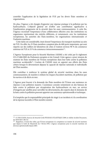 106
contrôler l’application de la législation de l’UE par les divers États membres et
organisations.
De plus, l’Agence a été chargée d’apporter une réponse pratique à la pollution par les
hydrocarbures. L’objectif général est d’offrir une contribution significative à
l’amélioration progressive de la sécurité dans les eaux communautaires. A cette fin,
l’Agence reconnaît l’importance d’une collaboration effective avec des institutions ou
organismes représentant des intérêts différents, et notamment, avec les institutions
européennes, les autorités des États-membres, les organisations internationales et
l’industrie maritime.
Cette tâche est considérable, étant donné l’importance du transport maritime au sein
de l’UE. En effet, les 25 États membres comptent plus de 600 ports importants, qui sont
répartis sur des milliers de kilomètres de côtes et traitent environ 90 % du commerce
extérieur de l’UE et 35 % du commerce intracommunautaire254
.
L’Agence Européenne pour la Sécurité Maritime (AESM) a été créée par le règlement
CE n°1406/2002 du Parlement européen et du Conseil. Cette agence a pour mission de
soutenir les États membres de l’Union européenne dans leur lutte contre la pollution
maritime accidentelle255
. L’action de l’AESM vient en appoint aux efforts des États
côtiers lorsque le déversement dépasse la capacité de réponse nationale et individuelle
de l’État membre.
Elle contribue à renforcer le système global de sécurité maritime dans les eaux
communautaires, de manière à réduire les risques d'accident maritime, de pollution par
les navires et de décès en mer.
L’Agence peut fournir à la demande des États membres de l’Union une assistance en
réponse à une pollution massive. L’assistance consiste notamment en des bateaux de
lutte contre la pollution par récupération des hydrocarbures en mer, un service
d’imagerie par satellite pour surveiller les déversements, des experts dans le domaine de
la lutte contre la pollution pouvant apporter une assistance opérationnelle et technique.
Il n’empêche que la responsabilité principale de réagir à un incident et à la coordination
de la réponse incombe à l’État membre sinistré.
254
Cf. PECCIADE, Exercice de Sécurité Civile POLMAR ATLANTIQUE 2009, in Adobe Acrabat Document,
du 18/03/2011 18h 52)
255
Rappelons, à toutes fins utiles, que l'Union européenne n'a compétence en matière de sécurité maritime
que depuis le traité de Maastricht du 7 février 1992. L'Agence européenne pour la sécurité maritime est
devenue opérationnelle depuis 2003.
 